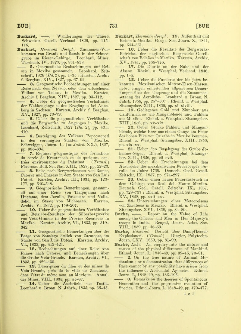 Burkard, . Wanderungen der Thiere. Schweizer. Gesell. Verhand. 1826, pp. 115- 116. Burkart, Hermann Joseph. Zusammen-Vor- kommen von Granit und Basalt in der Schnee- grube im Riesen-Gebirge. Leonhard, Miner. Taschenb. IV., 1823, pp. 831-838. 2. Geognostiche Beobachtungen auf Rei- sen in Mexiko gesammelt. Leonhard, Zeit- schrift, 1826 (Bd. 2), pp. 1-35 ; Karsten, Archiv f. Bergbau, XIV., 1827, pp. 67-92. 3. Geognostische Beobachtungen auf einer Reise nach dem Nevado, oder dem erloschenen Vulkan von Toluca in Mexiko. Karsten, Archiv f. Bergbau, XIV, 1827, pp. 93-112. 4. Ueber die geognostischen Verhaltnisse der Wakkengange zu den Erzgangen bei Anna- berg in Sachsen. Karsten, Archiv f. Bergbau, XV, 1827, pp. 70-79. 5. Ueber die geognostischen Verhaltnisse und die Bergwerke zu Angangeo in Mexiko. Leonhard, Zeitschrift, 1827 (Bd. 2), pp. 401- 410. 6. Besteigung des Vulkans Popocatepetl in den vereinigten Staaten von Mexiko. Schweigger, Journ. L. (= Jahrb. XX.), 1827, pp. 385-395. 7. Esquisse geognostique des formations du cercle de Kreutznach et de quelques con- trees environnantes du Palatinat. (Transl.) Ferussac, Bull. Sci. Nat. XIII., 1828, pp. 22-23. 8. Reise nach Bergwerksorten von Ramos, Catorze und Chareas in dem Staate von San Luis Potosi. Karsten, Archiv, III., 1831, pp. 123- 177, pp. 540-548. 9. Geognostische Bemerkungen, gesamm- elt auf einer Reise von Tlalpujahua nach Huetamo, dem Jorullo, Patzcuaro und Valla- dolid, im Staate von Michoacan. Karsten, Archiv, V., 1832, pp. 159-207. 10. Ueber die geognostischen Verhaltnisse und Betriebs-Resultate der Silberbergwerke von Veta-Grande in der Provinz Zacatecas in Mexiko. Karsten, Archiv, VI., 1833, pp. 319- 342. 11. Geognostische Bemerkungen iiber die Berge von Santiago ostlich von Zacatecas, im Staate von San Luis Potosi. Karsten, Archiv, VI., 1833, pp. 413-421. 12. Beobachtungen auf einer Reise von Ramos nach Catorze, und Bemerkungen liber die Grube Veta-Grande. Karsten, Archiv, VI., 1833, pp. 422-430. 13. Description du filon et des mines de Veta-Grande, pres de la ville de Zacatecas, dans l'etat du meme nom, au Mexique. Annal. des Mines, VIII., 1835, pp. 55-87. 14. Ueber die Ausbriiche des Tustla. Leonhard u. Bronn, N. Jahrb., 1835, pp. 36-45. Burkart, Hermann Joseph. 15. Aufenthalt und Reisen in Mexiko. Geogr. Soc. Journ. X., 1841, pp. 544-551. ■ 16. Ueber die Resultate des Bergwerks- Betriebes der englischen Bergswerks-Gesell- schaft von Bolahos in Mexiko. Karsten, Archiv, XV., 1841, pp. 766-776. 17. Die Diorite an der Nahe und der Alsenz. RheinL u. Westphal. Verhand. 1846, pp. 1-5. 18. Ueber die Fundorte der bis jetzt be- kannten Mexikanischen Meteor-Eisen-Massen, nebst einigen einleitenden allgemeinen Bemer- kungen iiber den Ursprung und die Zusammen- setzung der Aerolithe. Leonhard u. Bronn, N. Jahrb. 1856, pp. 257-307 ; Rheinl. u. Westphal. Sitzungsber. XIII., 1856, pp. xl-xlviii. 19. Gediegenes Gold und Zinnober aus Californien, so wie Manganblende und Fahlerz aus Mexiko. Rheinl. u. Westphal. Sitzungsber. XIII., 1856, pp. xv-xix. —— 20. Ueber Stiicke Fahlerz und Mangan- blende, welche Erze aus einem Gange am Fusse des hohen Piks von Orizaba in Mexiko kommen. Rheinl. u. Westphal. Sitzungsber. XIII., 1856, pp. xix—xx. 21. Ueber den Bastfiltgang der Grube Jo- hannes-Segen. Rheinl. u. Westphal. Sitzungs- ber. XIII., 1856, pp. cii-cvii. 22. Ueber die Erscheinungen bei dem Ausbruche des mexikanischen Feuerberges Jo- rullo im Jahre 1759. Deutsch. Geol. Gesell. Zeitschr. IX., 1857, pp. 274-297. 23. Ueber einen neuen Feuerausbruch in dem Gebirge von Real del Monte Mexiko. Deutsch. Geol. Gesell. Zeitschr. IX., 1857, pp. 729-737 ; Rheinl. u. Westphal. Sitzungsber. XV, 1858, pp. xxii-xxv. 24. Untersuchungen eines Meteoreisens von Zacatecas in Mexiko. Rheinl. u. Westphal. Sitzungsber. XVI., 1859, pp. 84-89. Burke, — . Report on the Value of Life among the Officers and Men in Her Majesty's troops in India. Bengal, Journ. Asiat. Soc. VIII., 1839, pp. 48-69. Burke, Edmund. Bericht iiber Dampfkessel- Explosionen. (Transl.) Dingier, Polytechn. Journ. CXV, 1850, pp. 81-99. Burke, Luke. An enquiry into the nature and causes of the physical differences of Mankind. Ethnol. Journ. I., 1848-49, pp. 39-46, 70-81. 2. On the true nature of Animal Me- chanism ; or a demonstration that differences of Race cannot by any possibility have arisen from the influence of Accidental Agencies. Ethnol. Journ. I., 1848-49, pp. 185-195. ■ 3. Remarks on the theories of Spontaneous Generation and the progressive evolution of Species. Ethnol. Journ. I., 1848-49, pp. 470-477. 4 z 2
