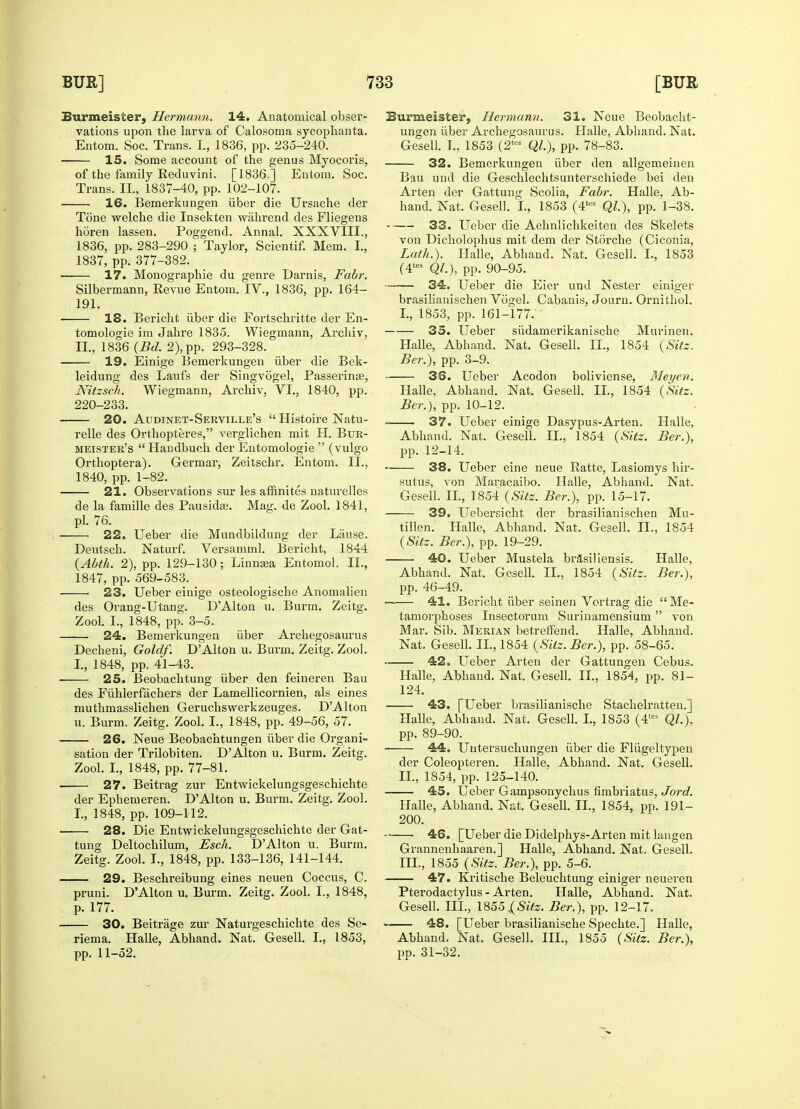 Burmeister, Hermann. 14. Anatomical obser- vations upon the larva of Calosoma sycophanta. Entom. Soc. Trans. L, 1836, pp. 235-240. 15. Some account of the genus Myocoris, of the family Reduvini. [1836.] Entom. Soc. Trans. II., 1837-40, pp. 102-107. 16. Bemerkungen iiber die Ursache der Tone welche die Insekten wahrend des Fliegens horen lassen. Poggend. Annal. XXXVIII., 1836, pp. 283-290 ; Taylor, Scientif. Mem. I., 1837, pp. 377-382. ■ 17. Monographie du genre Darnis, Fabr. Silbermann, Revue Entom. IV., 1836, pp. 164- 191. 18. Bericht iiber die Fortschritte der En- tomologie im Jahre 1835. Wiegmann, Archiv, II., 1836 (Bd. 2), pp. 293-328. 19. Einige Bemerkungen iiber die Bek- leidung des Laufs der Singvogel, Passerinee, Nitzsch. Wiegmann, Archiv. VI., 1840, pp. 220-233. 20. Audinet-Serville's  Histoire Natu- relle des Orthopteres, verglichen mit H. Btjr- meister's Handbuch der Entomologie  (vulgo Orthoptera). Germar, Zeitschr. Entom. II., 1840, pp. 1-82. 21. Observations sur les affinites naturelles de la famille des Pausidag. Mag. de Zool. 1841, pi. 76. 22. Ueber die Mundbildung der Liinse. Deutsch. Naturf. Versamml. Bericht, 1844 (Abth. 2), pp. 129-130; Linnaea Entomol. II., 1847, pp. 569-583. ■ 23. Ueber einige osteologische Anomalien des Orang-Utang. DAlton u. Burm. Zeitg. Zool. I., 1848, pp. 3-5. 24. Bemerkungen iiber Archegosaurus Decheni, Goldf. D'Alton u. Burm. Zeitg. Zool. I., 1848, pp. 41-43. 25. Beobachtung iiber den feineren Bau des Fuhlerfachers der Lamellicornien, als eines muthmasslichen Geruchswerkzeuges. DAlton u. Burm. Zeitg. Zool. I., 1848, pp. 49-56, 57. 26. Neue Beobachtungen iiber die Organi- sation der Trilobiten. D'Alton u. Burm. Zeitg. Zool. I., 1848, pp. 77-81. • 27. Beitrag zur Entwickelungsgeschichte der Ephemeren. D'Alton u. Burm. Zeitg. Zool. I., 1848, pp. 109-112. 28. Die Entwickelungsgeschichte der Gat- tung Deltochilum, Esch. D'Alton u. Burm. Zeitg. Zool. I., 1848, pp. 133-136, 141-144. 29. Beschreibung eines neuen Coccus, C. pruni. D'Alton u. Burm. Zeitg. Zool. I., 1848, p. 177. 30. Beitrage zur Naturgeschichte des Se- riema. Halle, Abhand. Nat. Gesell. I., 1853, pp. 11-52. Burmeister, Hermann. 31. Neue Beobacht- ungen iiber Archegosaurus. Halle, Abhand. Nat. Gesell. T., 1853 (2KS Ql.), pp. 78-83. 32. Bemerkungen iiber den allgemeinen Bau und die Geschlechtsunterschiede bei den Arten der Gattung Scolia, Fabr. Halle. Ab- hand. Nat. Gesell. I., 1853 (4tcs QL), pp. 1-38. 33. Ueber die Aehnlichkeiten des Skelets von Dicholophus mit dem der Storche (Ciconia, Lath.). Halle, Abhand. Nat. Gesell. I., 1853 (4tes Ql.), pp. 90-95. — 34. Ueber die Eier und Nester einiger brasihanischen Vogel. Cabanis, Journ. Ornithol. I. , 1853, pp. 161-177. 35. Ueber siidamerikanische Murinen. Halle, Abhand. Nat. Gesell. II., 1854 (Sitz. Ber.), pp. 3-9. 36. Ueber Acodon boliviense, Met/en. Halle, Abhand. Nat. Gesell. II., 1854 (Sitz. Ber.), pp. 10-12. 37. Ueber einige Dasypus-Arten. Halle, Abhand. Nat, Gesell. II., 1854 (Sitz. Ber.), pp. 12-14. ■ 38. Ueber eine neue Ratte, Lasiomys hir- sutus, von Maracaibo. Halle, Abhand. Nat. Gesell. II., 1854 (Sitz. Ber.), pp. 15-17. 39. Uebersicht der brasihanischen Mu- tillen. Halle, Abhand. Nat. Gesell. II., 1854 (Sitz. Ber.), pp. 19-29. 40. Ueber Mustela brasiliensis. Halle, Abhand. Nat. Gesell. II., 1854 (Sitz. Ber.), pp. 46-49. —— 41. Bericht iiber seinen Vortrag die Me- tamorphoses Insectorum Surinamensium  von Mar. Sib. Merian betrerfend. Halle, Abhand. Nat. Gesell. II., 1854 (Sitz. Ber.), pp. 58-65. 42. Ueber Arten der Gattungen Cebus. Halle, Abhand. Nat, Gesell. II., 1854, pp. 81- 124. 43. [Ueber brasilianische Stachelratten.] Halle, Abhand. Nat. Gesell. I., 1853 (4tes QL). pp. 89-90. 44. Uutersuchungen iiber die Fliigeltypen der Coleopteren. Halle. Abhand. Nat. Gesell. II. , 1854, pp. 125-140. ' 45. Ueber Gampsonychus fimbriatus, Jord. Halle, Abhand. Nat. Gesell. II., 1854, pp. 191- 200. 46. [Ueber die Didelphys-Arten mit langen Grannenhaaren.] Halle, Abhand. Nat. Gesell. III. , 1855 (Sitz. Ber.), pp. 5-6. 47. Kritische Beleuchtung einiger neueren Pterodactylus - Arten. Halle, Abhand. Nat. Gesell. III., 1855j(^'fe. Ber.), pp. 12-17. 48. [Ueber brasilianische Spechte.] Halle, Abhand. Nat. Gesell. III., 1855 (Sitz. Ber.), pp. 31-32.