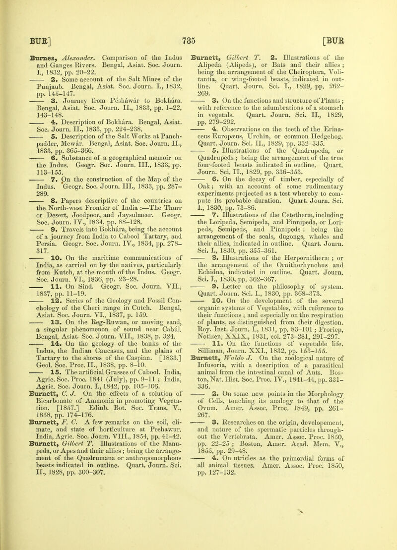 Burnes, Alexander. Comparison of the Indus and Ganges Rivers. Bengal, Asiat. Soc. Journ. I., 1832, pp. 20-22. 2. Some account of the Salt Mines of the Punjaub. Bengal, Asiat. Soc. Journ. I., 1832, pp. 145-147. 3. Journey from Peshawar to Bokhara. Bengal, Asiat. Soc. Journ. II., 1833, pp. 1-22, 143-148. 4. Description of Bokhara. Bengal, Asiat. Soc. Journ. II., 1833, pp. 224-238. 5. Description of the Salt Works at Panch- padder, Mewar. Bengal, Asiat. Soc. Journ. II., 1833, pp. 365-366. 6. Substance of a geographical memoir on the Indus. Geogr. Soc. Journ. III., 1833, pp. 113-155. 7. On the construction of the Map of the Indus. 'Geogr. Soc. Journ. III., 1833, pp. 287- 289. . 8. Papers descriptive of the countries on the North-west Frontier of India :—The Thurr or Desert, Joodpoor, and Jaysulmeer. Geogr. Soc. Journ. IV., 1834, pp. 88-128. . 9. Travels into Bokhara, being the account of a journey from India to Cabool Tartary, and Persia. Geogr. Soc. Journ. IV., 1834, pp. 278- 317. — 10. On the maritime communications of India, as carried on by the natives, particularly from Kutch, at the mouth of the Indus. Geogr. Soc. Journ. VI., 1836, pp. 23-28. — 11. On Sind. Geogr. Soc. Journ. VII., 1837, pp. 11-19. — 12. Series of the Geology and Fossil Con- chology of the Cheri range in Cutch. Bengal, Asiat. Soc. Journ. VI., 1837, p. 159. — 13. On the Reg-Ruwan, or moving sand, a singular phenomenon of sound near Cabul. Asiat. Soc. Journ. VII., 1838, p. 324. 14. On the geology of the banks of the Bengal Indus, the Indian Caucasus, and the plains of Tartary to the shores of the Caspian. [1833.] Geol. Soc. Proc. II., 1838, pp. 8-10. 15. The artificial Grasses of Cabool. India, Agric. Soc. Proc. 1841 (July), pp. 9-11 ; India, Agric. Soc. Journ. I., 1842, pp. 105-106. Burnett, C. J. On the effects of a solution of Bicarbonate of Ammonia in promoting Vegeta- tion. [1857.] Edinb. Bot. Soc. Trans. V., 1858, pp. 174-176. Burnett, F. C. A few remarks on the soil, cli- mate, and state of horticulture at Peshawur. India, Agric. Soc. Journ. VIII., 1854, pp. 41-42. Burnett, Gilbert T. Illustrations of the Manu- peda, or Apes and their allies ; being the arrange- ment of the Quadrumana or anthropomorphous beasts indicated in outline. Quart. Journ. Sci. II., 1828, pp. 300-307. Burnett, Gilbert T. 2. Illustrations of the Alipeda (Alipeds), or Bats and their allies ; being the arrangement of the Cheiroptera, Voli- tantia, or wing-footed beasts, indicated in out- line. Quart. Journ. Sci. I., 1829, pp. 262- 269. 3. On the functions and structure of Plants ; with reference to the adumbrations of a stomach in vegetals. Quart. Journ. Sci. II., 1829, pp. 279-292. 4. Observations on the teeth of the Erina- ceus Europseus, Urchin, or common Hedgehog. Quart. Journ. Sci. II., 1829, pp. 332-335. 5. Illustrations of the Quadrupeda, or Quadrupeds ; being the arrangement of the true four-footed beasts indicated in outline. Quart. Journ. Sci. II., 1829, pp. 336-353. — 6. On the decay of timber, especially of Oak; with an account of some rudimentary experiments projected as a test whereby to com- pute its probable duration. Quart. Journ. Sci. I., 1830, pp. 73-86. 7. Illustrations of the Cetetherse, including the Loripeda, Semipeda, and Pinnipeda, or Lori- peds, Semipeds, and Pinnipeds : being the arrangement of the seals, dugongs, whales and their allies, indicated in outline. Quart. Journ. Sci. I., 1830, pp. 355-361. — 8. Illustrations of the Ilerpornitheras ; or the arrangement of the Ornithorhynchus and Echidna, indicated in outline. Quart. Journ. Sci. I., 1830, pp. 362-367. 9. Letter on the philosophy of system. Quart. Journ. Sci. I., 1830, pp. 368-373. —■ 10. On the development of the several organic systems of Vegetables, with reference to their functions ; and especially on the respiration of plants, as distinguished from their digestion. Roy. Inst. Journ. L, 1831, pp. 83-101 ; Froriep, Notizen, XXIX., 1831, col. 273-281, 291-297. 11. On the functions of vegetable life. Silliman, Journ. XXI., 1832, pp. 153-155. Burnett, Waldo J. On the zoological nature of Infusoria, with a description of a parasitical animal from the intestinal canal of Ants. Bos- ton, Nat. Hist. Soc. Proc. IV., 1841-44, pp. 331- 336. 2. On some new points in the Morphology of Cells, touching its analogy to that of the Ovum. Amer. Assoc. Proc. 1849, pp. 261- 267. 3. Researches on the origin, developement, and nature of the spermatic particles through- out the Vertebrata. Amer. Assoc. Proc. 1850, pp. 22-25 ; Boston, Amer. Acad. Mem. V., 1855, pp. 29-48. 4. On utricles as the primordial forms of all animal tissues. Amer. Assoc. Proc. 1850, pp. 127-132.