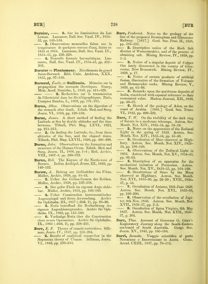 Burnier, . 2. Sur les limnimetres du Lac Leman. Lausanne, Bull. Soc. Vaud. IV., 1854- 55, pp. 149-154. 3. Observations mensuelles faites sur la temperature de quelques sources d'eau, faites en 1853 et 1854. Lausanne, Bull. Soc. Vaud. IV., 1854-55, pp. 226-228. 4. Nouvelle formule barometrique. Lau- sanne, Bull. Soc. Vaud. IV., 1854-55, pp. 302- 303. Burnier et Plant amour. Nivellement du grand Saint-Bernard. Bibl. Univ. Archives, XXX., 1855, pp. 97-110. Burnouf, Emile, et Guillemin. Memoire sur la propagation des courants electriques. Nancy, Mem. Acad. Stanislas, L, 1859, pp. 414-429. ■ 2. Recherches sur la transmission de l'electricite dans les fils telegraphiques. Paris, Comptes Rendus, L., 1860, pp. 181-185. Burns, Allan. Observations on the digestion of the stomach after death. Edinb. Med. and Surg. Journ. VI., 1810, pp. 129-138. Burns, James. A short method of finding the Latitude at Sea by double altitudes and the time between. Tilloch, Phil. Mag. LXVL, 1825, pp. 211-213. 2. On finding the Latitude, &c, from three altitudes of the Sun, and the elapsed times. Tilloch, Phil. Mag. LXVIL, 1826, pp. 406-409. Burns, John. Observations on the formation and structure of the Human Ovum. Edinb. Med. and Surg. Journ. II., 1806, pp. 1-4 ; Reil, Archiv, VIII. , 1807-8, pp. 380-382. Burns, Rob. The Kayans of the North-west of Borneo. Indian Archipel. Journ. III., 1849, pp. 140-152. Burow, A. Beitrag zur Gefasslehre des Fotus. Muller, Archiv, 1838, pp. 44-45. 2. Ueber das Gefass-System der Robben. Muller, Archiv, 1838, pp. 230-258. 3. Der gelbe Fleck im eigenen Auge sicht- bar. Muller, Archiv, 1854, pp. 166-169. 4. Ueber Construction heterocentrischer Augen spiegel und deren An wen dung. Archiv fur Ophthalm. III., 1857 (Abth. 2), pp. 68-86. 5. Notiz betreffend die Beobachtung des eigenen Augenhintergrundes. Archiv fur Oph- thalm. IX., 1863, pp. 155-160. 6. Vorlaufige Notiz iiber die Construction eines neuen Optometers. Archiv fur Ophthalm. IX. , 1863 (Abth. 2), pp. 228-231. Burr, E. F. Theory of transit corrections. Silli- mau, Journ. IV, 1847, pp. 258-264. 2. Results of analytical researches in the Neptunian theory of Uranus. Silliman, Journ. VI., 1848, pp. 236-244. Burr, Frederick. Notes on the geology of the line of the proposed Birmingham and Gloucester Railway. [1817.1 Geol. Soc. Proc. II., 1838, pp. 593-595. 2. Descriptive notice of the Rock Salt district of Worcestershire, and of the process of obtaining salt. Mining Review, IV, 1838, pp. 1-5. ■ 3. Notice of a singular deposit of Copper Ore lately discovered in the county of Glou- cester, New Brunswick. Mining Review, IV., 1838, p. 17. 4. Notice of certain products of artificial fusion, illustrative of the formation of Volcanic and Metamorphic rocks. Mining Review, V., 1839, pp. 65-66. 5. Remarks upon the auriferous deposits of India, considered with especial reference to their economical value. Madras Journal, XII., 1840, pp. 30-37. ■ 6. Sketch of the geology of Aden, on the coast of Arabia. [1841.] Geol. Soc. Trans. VI., 1842, pp. 499-502. Burr, T. W. On the visibility of the dark ring of Saturn in a moderate telescope. Astron. Soc. Month. Not. XIV, 1853-54, pp. 18-19. 2. Notes on the appearance of the Zodiacal Light in the spring of 1853. Astron. Soc. Month. Not. XIV, 1853-54, pp. 45-46. 3. Occupation of Mars observed at High- bury. Astron. Soc. Month. Not. XIV, 1853- 54, pp. 198-199. 4. Observations of the Zodiacal Light in 1854. Astron. Soc. Month. Not. XV., 1854-55, pp. 92-93. 5. Description of an apparatus for the mechanical imitation of Precession. Astron. Soc. Month. Not. XV., 1854-55, pp. 164-168. 6. Occupations of Stars by the Moon observed at Highbury. Astron. Soc. Month. Not. XVI., 1855-56, pp. 29-30 ; XVII., 1856^ 57, p. 53. 7. Occultation of Antares, 16th June 1856. Astron. Soc. Month. Not. XVI., 1855-56, pp. 199-200. 8. Observation of the occupation of Jupi- ter, 8th Nov. 1856. Astron. Soc. Month. Not. XVII., 1856-57, pp. 2-3. 9. Occupation of Spica Virginis, 6th May 1857. Astron. Soc. Month. Not. XVII., 1856- 57, p. 203. Burr, Thos. Account of Governor G. Grey's Exploratory Journey along the South-Eastern sea-board of South Australia. Geogr. Soc. Journ. XV, 1845, pp. 160-184. Burri, Romolo. Viaggio scientifico al porto Neroniano e Innocenziano in Anzio. Giorn. Arcad. CXIIL, 1847, pp. 76-113.