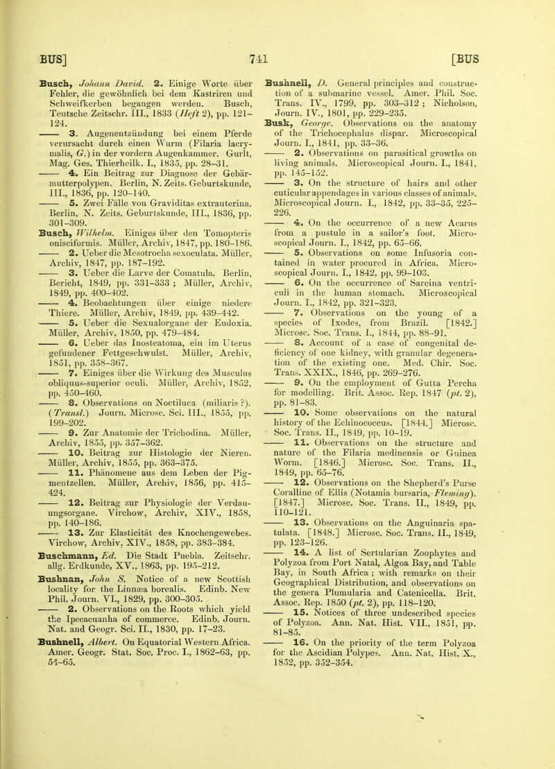 Busch, Johann David. 2. Einige Worte iiber Fehler, die gewobnlich bei dem Kastriren und Schweifkerben begangen werden. Busch, Teutsche Zeitschr. III., 1833 {Heft 2), pp. 121- 124. 3. Augenentziiudung bei einem Pferde verursacht durch einen Wurm (Filaria lacry- nialis, G.) in der vordern Augenkammer. Gurlt, Mag. Ges. Thierheilk. I., 1835, pp. 28-31. 4. Ein Beitrag zur Diagnose der Gebar- mutterpolypen. Berlin, N. Zeits. Geburtskunde, III., 1836, pp. 120-140. 5. Zwei Falle von Graviditas extrauterina. Berlin, N. Zeits. Geburtskunde, III., 1836, pp. 301-309. Busch, Wilhelm. Einiges iiber den Tomopteris onisciformis. Miiller, Archiv, 1847, pp. 180-186. 2. Ueber die Mesotrocha sexoculata. Miiller, Archiv, 1847, pp. 187-192. 3. Ueber die Larve der Comatula. Berlin, Bericbt, 1849, pp. 331-333 ; Miiller, Archiv, 1849, pp. 400-402. 4. Beobachtungen iiber einige niedere Thiefe. Miiller, Archiv, 1849, pp. 439-442. 5. Ueber die Sexualorgane der Eudoxia. Miiller, Archiv, 1850, pp. 479-484. 6. Ueber das Inosteatoma, ein im Uterus gefundener Fettgeschwulst. Miiller, Archiv, 1851, pp. 358-367. 7. Einiges iiber die Wirkung des Musculus obliquus-superior oculi. Miiller, Archiv, 1852, pp. 450-460. 8. Observations on Noctiluca (miliaris ?). (Transl.) Journ. Microsc. Sci. III., 1855, pp. 199-202. 9. Zur Anatomie der Trichodina. Miiller, Archiv, 1855, pp. 357-362. 10. Beitrag zur Histologic der Nieren. Miiller, Archiv, 1855, pp. 363-375. 11. Phanomene aus dem Leben der Pig- mentzellen. Miiller, Archiv, 1856, pp. 415- 424. 12. Beitrag zur Physiologic der Verdau- ungsorgane. Virchow, Archiv, XIV., 1858, pp. 140-186. 13. Zur Elasticitat des Knochengewebes. Virchow, Archiv. XIV., 1858, pp. 383-384. Euschmanu, Ed. Die Stadt Puebla. Zeitschr. allg. Erdkunde, XV., 1863, pp. 195-212. Bushnan, John S. Notice of a new Scottish locality for the Linnasa borealis. Edinb. New Phil. Journ. VI., 1829, pp. 300-305. 2. Observations on the Roots which yield the Ipecacuanha of commerce. Edinb. Journ. Nat. and Geogr. Sci. II., 1830, pp. 17-23. Bushnell, Albert. On Equatorial Western Africa. Amer. Geogr. Stat. Soc. Proc. I., 1862-63, pp. 54-65. Bushnell, D. General principles and construc- tion of a submarine vessel. Amer. Phil. Soc. Trans. IV, 1799, pp. 303-312 ; Nicholson, Journ. IV, 1801, pp. 229-235. Busk, George. Observations on the anatomy of the Trichocephalus dispar. Microscopical Journ. I., 1841, pp. 33-36. 2. Observations on parasitical growths on living animals. Microscopical Journ. I., 1841. pp. 145-152. 3. On the structure of hairs and other cuticular appendages in various classes of animals. Microscopical Journ. I., 1842, pp. 33-35, 225- 226. 4. On the occurrence of a new Acarus from a pustule in a sailor's foot. Micro- scopical Journ. I., 1842, pp. 65-66. 5. Observations on some Infusoria con- tained in water procured in Africa. Micro- scopical Journ. I., 1842, pp. 99-103. 6. On the occurrence of Sarcina ventri- culi in the human stomach. Microscopical Journ. I., 1842, pp. 321-323. 7. Observations on the young of a species of Ixodes, from Brazil. [1842.] Microsc. Soc. Trans. I., 1844, pp. 88-91. — 8. Account of a case of congenital de- ficiency of one kidney, with granular degenera- tion of the existing one. Med. Chir. Soc. Trans. XXIX., 1846, pp. 269-276. 9. On the employment of Gutta Percha for modelling. Brit. Assoc. Rep. 1847 (pt. 2), pp. 81-83. 10. Some observations on the natural history of the Echinococcus. [1844.] Microsc. Soc. Trans. II, 1849, pp. 10-19. 11. Observations on the structure and nature of the Filaria medinensis or Guinea Worm. [1846.] Microsc. Soc. Trans. II., 1849, pp. 65-76. 12. Observations on the Shepherd's Purse Coralline of Ellis (Notamia bursaria, Fleming). [1847.] Microsc. Soc. Trans. II., 1849, pp. 110-121. 13. Observations on the Anguinaria spa- tulata. [1848.] Microsc. Soc. Trans. II., 1849, pp. 123-126. 14. A list of Sertularian Zoophytes and Polyzoa from Port Natal, Algoa Bay, and Table Bay, in South Africa ; with remarks on then- Geographical Distribution, and observations on the genera Plumularia and Catenicella. Brit. Assoc. Rep. 1850 (pt. 2), pp. 118-120. 15. Notices of three undescribed species of Polyzoa. Ann. Nat. Hist. VII., 1851, pp. 81-85. 16. On the priority of the term Polyzoa for the Ascidian Polypes. Ann. Nat. Hist. X., 1852, pp. 352-354.