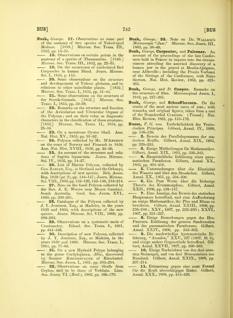 Busk, George. 17. Observations on some part of the anatomy of two species of Naked-eyed Medusa?. [1848.] Microsc. Soc. Trans. III., 1852, pp. 14-21. 18. Observations on certain points in the anatomy of a species of Thaumantias. [1849.] Microsc. Soc. Trans. III., 1852, pp. 22-31. 19. On the occurrence of nucleolated Red Corpuscles in human Blood. Journ. Microsc. Sci. I., 1853, p. 145. 20. Some observations on the structure and developement of Volvox globator, and its relations to other unicellular plants. [1852.] Microsc. Soc. Trans. I., 1853, pp. 31-45. 21. Some observations on the structure of the Starch-Granule. [1852.] Microsc. Soc. Trans. I., 1853, pp. 59-68. 22. Remarks on the structure and function of the Avicularian and Vibracular Organs of the Polyzoa ; and on their value as diagnostic characters in the classification of those creatures. [1853.] Microsc. Soc. Trans. II., 1854, pp. 26-34. 23. On a monstrous Oyster Shell. Ann. Nat. Hist. XV., 1855, pp. 91-92. 24. Polyzoa collected by Mr. MAndrew on the coast of Norway and Finmark in 1856. Ann. Nat. Hist. XVIIL, 1856, pp. 32-36. 25. An account of the structure and rela- tions of Sagitta bipunctata. Journ. Microsc. Sci. IV., 1856, pp. 14-27. 26. List of Marine Polyzoa, collected by Geo. Barlee, Esq., in Shetland and the Orkneys, with descriptions of new species. Brit. Assoc. Rep. 1859 (pt. 2), pp. 144-147; Journ. Microsc. Sci. VIII., 1860, pp. 123-126,143-146, 213-214. 27. Note on the fossil Polyzoa collected by the Rev. J. E. Woods near Mount Gambier, South Australia. Geol. Soc. Journ. XVI., 1860, pp. 260-261. 28. Catalogue of the Polyzoa collected by J. Y. Johnson, Esq., at Madeira, in the years 1859 and 1860, with descriptions of the new species. Journ. Microsc. Sci. VIII., 1860, pp. 280-285. 29. Observations on a systematic mode of Craniometry. Ethnol. Soc. Trans. I., 1861, pp. 341-348. 30. Description of new Polyzoa, collected by J. V. Johnson, Esq., at Madeira, in the years 1859 and 1860. Microsc. Soc. Trans. I., 1861, pp. 77-80. — 31. On a new Hydroid Polype belonging to the genus Cordylophora, Allm., discovered by Senator Kirchenpaber of Ritzebuttel. Microsc. Soc. Journ. I., 1861, pp. 283-284. 32. Observations on some Skulls from Ceylon, said to be those of Veddahs. Linn. Soc. Journ. VI. (Zool.), 1862, pp. 166-170. Busk, Gewge. 33. Note on Dr. Wallich's Microscopic Jaw. Microsc. Soc. Journ. III., 1863, pp. 38-40. Busk, George, Carpenter, and Falconer. An account of the proceedings of the late Confer- ence held in France to inquire into the circum- stances attending the asserted discovery of a human jaw in the gravel at Moulin-Quignon, near Abbeville ; including the Proces Verbaux of the Sittings of the Conference, with Notes thereon. Nat. Hist. Review, 1863, pp. 423- 462. Busk, George, and D. Cooper. Remarks on the structure of fibre. Microscopical Journ. L, 1842, pp. 257-261. Busk, George, and SchaafFhausen. On the crania of the most ancient races of man; with remarks, and original figures, taken from a cast of the Neanderthal Cranium. (Transl.) Nat. Hist. Review, 1861, pp. 155-176. Busse, F. G. von. Entbehrlichkeit des Ventu- rischen Principes. Gilbert, Annal. IV., 1800, pp. 116-126. 2. Beweis des Parallelogrammes der sta- tischen Kriifte. Gilbert, Annal. XIX., 1805, pp. 328-335. 3. Einige Mittheilungen fiir Mathematiker. Gilbert, Annal. XLX., 1805, pp. 336-343. 4. Hauptsachliche Erklarung eines pneu- matischen Paradoxon. Gilbert, Annal. XX., 1805, pp. 404-416. 5. Untersuchungen iiber die Elasticitat des Wassers und iiber den Stossheber. Gilbert, Annal. XX., 1805, pp. 504-508. 6. Ein Paar Worte iiber die bisherige Theorie des Krummzapfens. Gilbert, Annal. XXII., 1806, pp. 138-147. 7. Eine Anzeige, den Beweis des statischen Hauptsatzes betrefFend, und eine Auffbrderung an einige Mathematiker, ihr Plus und Minus zu bewahren. Gilbert, Annal. XXIII., 1806, pp. 236-248 ; XXV., 1807, pp. 222-230 ; XXVI., 1807, pp. 231-237. 8. Einige Bemerkungen gegen des Hrn. Prechtl Erklarung der grossen Sandreaction und des pneumatischen Paradoxons. Gilbert, Annal. XXIV., 1806, pp. 353-362. 9. Die merkwurdige hyetometrische Er- fahrung,  Annalen, XXV., 327 (1807, St. 3), und einige andere Gegenstande betrefFend. Gil- bert, Annal. XXVII., 1807, pp. 360-363. 10. Einige Nachrichten von den drei neue- sten Steinregen, und von drei Meteorsteinen aus Russland. Gilbert, Annal. XXIX., 1808, pp. 207-214. 11. Erinnerung gegen eine neue Formel fiir die Kraft oberschliigiger Riider. Gilbert, Annal. XXX., 1808, pp. 415-420.