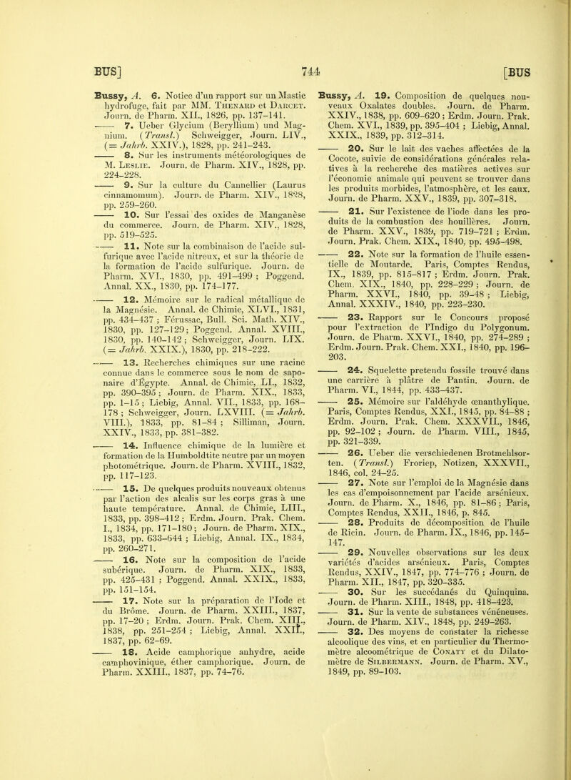 Bussy, A. 6. Notice d'un rapport sur un Mastic hydrofuge, fait par MM. Thenard et Darcet. Jonrn. de Pharm. XII., 1826, pp. 137-141. 7. Ueber Glycium (Beryllium) und Mag- nium. (Transl.) Schweigger, Journ. LIV., (= Jahrb. XXIV.), 1828, pp. 241-243. 8. Sur les instruments meteorologiques de M. Leslie. Journ. de Pharm. XIV., 1828, pp. 224-228. 9. Sur la culture du Cannellier (Laurus cinnamomum). Journ. de Pharm. XIV., 18^8, pp. 259-260. 10. Sur l'essai des oxides de Manganese du commerce. Journ. de Pharm. XIV., 1828, pp. 519-525. 11. Note sur la combinaison de l'acide sul- furique avec l'acide nitreux, et sur la theorie de la formation de l'acide sulfurique. Journ. de Pharm. XVI., 1830, pp. 491-499 ; Poggend. Annal. XX., 1830, pp. 174-177. 12. Memoire sur le radical metallique de la Magnesie. Annal. de Chimie, XLVI., 1831, pp. 434-437 ; Ferussac, Bull. Sci. Math. XIV., 1830, pp. 127-129; Poggend. Annal. XVIII., 1830, pp. 140-142; Schweigger, Journ. LIX. (= Jahrb. XXIX.), 1830, pp. 218-222. ~r>— 13. Recherches chimiques sur une racine connue dans le commerce sous le nom de sapo- naire d'Egypte. Annal. de Chimie, LL, 1832, pp. 390-395; Journ. de Pharm. XIX., 1833, pp. 1-15; Liebig, Annal. VII., 1833, pp. 168- 178 ; Schweigger, Journ. LXVIII. (= Jahrb. VIII.), 1833, pp. 81-84 ; Silliman, Journ. XXIV., 1833, pp. 381-382. —— 14. Influence chimique de la lumiere et formation de la Humboldtite neutre par un moyen photometrique. Journ. de Pharm. XVIIL, 1832, pp. 117-123. 15. De quelques produits nouveaux obtenus par Taction des alcalis sur les corps gras a une haute temperature. Annal. de Chimie, LIII., 1833, pp. 398-412; Erdm. Journ. Prak. Chem. I., 1834, pp. 171-180; Journ. de Pharm. XIX., 1833, pp. 633-644 ; Liebig, Annal. IX., 1834, pp. 260-271. 16. Note sur la composition de l'acide suberique. Journ. de Pharm. XIX., 1833, pp. 425-431 : Poggend. Annal. XXIX., 1833, pp.151-154. 17. Note sur la preparation de l'lode et du Brome. Journ. de Pharm. XXIII., 1837, pp. 17-20 ; Erdm. Journ. Prak. Chem. XIII., 1838, pp. 251-254 ; Liebig, Annal. XXIL, 1837, pp. 62-69. 18. Acide camphorique anhydre, acide camphovinique, ether camphorique. Journ. de Pharm. XXIII., 1837, pp. 74-76. Bussy, A. 19. Composition de quelques nou- veaux Oxalates doubles. Journ. de Pharm. XXIV., 1838, pp. 609-620; Erdm. Journ. Prak. Chem. XVI., 1839, pp. 395-404 ; Liebig, Annal. XXIX., 1839, pp. 312-314. 20. Sur le lait des vaches affectees de la Cocote, suivie de considerations generates rela- tives a la recherche des matieres actives sur 1'economie animale qui peuvent se trouver dans les produits morbides, l'atmosphere, et les eaux. Journ. de Pharm. XXV., 1839, pp. 307-318. 21. Sur l'existence de l'iode dans les pro- duits de la combustion des houilleres. Journ. de Pharm. XXV., 1839, pp. 719-721 ; Erdm. Journ. Prak. Chem. XIX., 1840, pp. 495-498. 22. Note sur la formation de l'huile essen- tielle de Moutarde. Paris, Comptes Rendu s, IX., 1839, pp. 815-817; Erdm. Journ. Prak. Chem, XIX., 1840, pp. 228-229 ; Journ. de Pharm. XXVI., 1840, pp. 39-48 ; Liebig, Annal. XXXIV., 1840, pp. 223-230. 23. Rapport sur le Concours propose pour l'extraction de PIndigo du Polygonum. Journ. de Pharm. XXVI., 1840, pp. 274-289 ; Erdm. Journ. Prak. Chem. XXL, 1840, pp. 196- 203. 24. Squelette pretendu fossile trouve dans une carriere a platre de Pantin. Journ. de Pharm. VI., 1844, pp. 433-437. • 25. Memoire sur 1'aldehyde cenanthylique. Paris, Comptes Rendus, XXL, 1845, pp. 84-88 ; Erdm. Journ. Prak. Chem. XXXVII., 1846, pp. 92-102; Journ. de Pharm. VIII., 1845, pp. 321-339. 26. Ueber die verschiedenen Brotmehlsor- ten. {Transl.) Froriep, Notizen, XXXVII., 1846, col. 24-25. 27. Note sur l'emploi de la Magnesie dans les cas d'empoisonnement par l'acide arsenieux. Journ. de Pharm. X., 1846, pp. 81-86; Paris, Comptes Rendus, XXIL, 1846, p. 845. 28. Produits de decomposition de l'huile de Ricin. Journ. de Pharm. IX., 1846, pp. 145- 147. 29. Nouvelles observations sur les deux varietes d'acides arsenieux. Paris, Comptes Rendus, XXIV., 1847, pp. 774-776 ; Journ. de Pharm. XII., 1847, pp. 320-335. ■ 30. Sur les succedanes du Quinquina. Journ. de Pharm. XIII., 1848, pp. 418-423. 31. Sur la vente de substances veneneuses. Journ. de Pharm. XIV., 1848, pp. 249-263. ■ 32. Des moyens de coristater la richesse alcoolique des vins, et en particulier du Thermo- metre alcoometrique de Conaty et du Dilato- metre de Silbermann. Journ. de Pharm. XV., 1849, pp. 89-103.