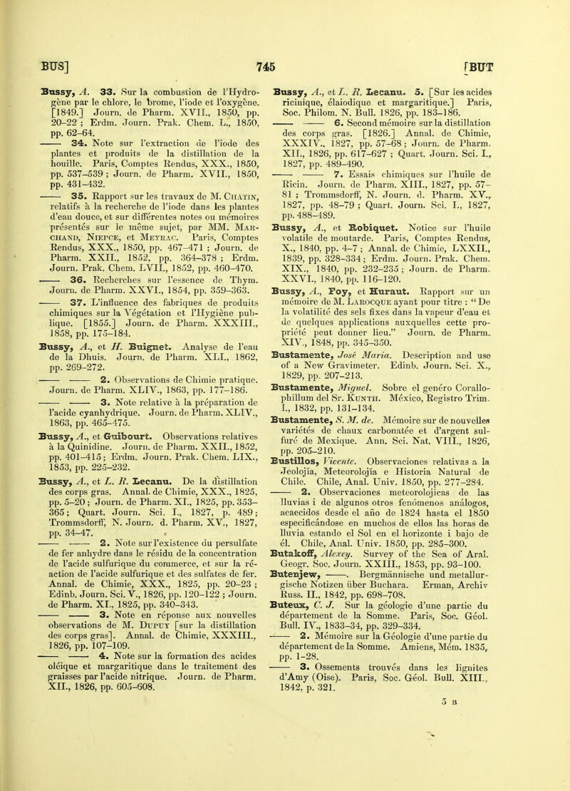 Bussy, A. 33. Sur la combustion de l'Hydro- gene par le chlore, le brome, l'iode et l'oxygene. [1849.] Journ. de Pharm. XVII., 1850, pp. 20-22 ; Erdm. Journ. Prak. Chem. L., 18.50. pp. 62-64. 34. Note sur 1'extraction de l'iode des plantes et produits de la distillation de la houille. Paris, Comptes Rendus, XXX., 1850, pp. 537-539 ; Journ. de Pharm. XVII., 1850, pp. 431-432. 35. Rapport sur les travaux de M. Chatin, relatifs a la recherche de l'iode dans les plantes d'eau douce, et sur differentes notes ou memoires presentes sur le meme sujet, par MM. Mar- chand, Niepce, et Meyrac. Paris, Comptes Rendus, XXX., 1850, pp. 467-471 ; Journ. de Pharm. XXII., 1852, pp. 364-378 ; Erdm. Journ. Prak. Chem. LVIL, 1852, pp. 460-470. 36. Recherches sur l'essence de Thym. Journ. de Pharm. XXVI., 1854, pp. 359-363. —— 37. L'influence des fabriques de produits chimiques sur la Vegetation et l'Hygiene pub- lique. [1855.] Journ. de Pharm. XXXIII., 1858, pp. 175-184. Bussy, A., et H. Buignet. Analyse de l'eau de la Dhuis. Journ. de Pharm. XLI., 1862, pp. 269-272. 2. Observations de Chimie pratique. Journ. de Pharm. XLIV., 1863, pp. 177-186. ■ ■ 3. Note relative a, la preparation de l'acide cyanhydrique. Journ. de Pharm. XLIV., 1863, pp. 465-475. Bussy, A., et Guibourt. Observations relatives a la Quinidine. Journ. de Pharm. XXII., 1852, pp. 401-415; Erdm. Journ. Prak. Chem. LIX., 1853, pp. 225-232. Bussy, A., et L. JR. Lecanu. De la distillation des corps gras. Annal. de Chimie, XXX., 1825, pp. 5-20 ; Journ. de Pharm. XI., 1825, pp. 353- 365; Quart. Journ. Sci. I., 1827, p. 489; Trommsdorff, N. Journ. d. Pharm. XV., 1827, pp. 34-47. ■ 2. Note sur 1'existence du persulfate de fer anhydre dans le residu de la concentration de l'acide sulfurique du commerce, et sur la re- action de l'acide sulfurique et des sulfates de fer. Annal. de Chimie, XXX., 1825, pp. 20-23 ; Edinb. Journ. Sci. V., 1826, pp. 120-122 ; Journ. de Pharm. XL. 1825, pp. 340-343. 3. Note en reponse aux nouvelles observations de M. Dupuy [sur la distillation des corps gras]. Annal. de Chimie, XXXIII., 1826, pp. 107-109. 4. Note sur la formation des acides oleique et margaritique dans le traitement des graisses par l'acide nitrique. Journ. de Pharm. XII., 1826, pp. 605-608. Bussy, A., etX. R. iecanu. 5. [Sur les acides ricinique, elaiodique et margaritique.] Paris, Soc. Philom. N. Bull. 1826, pp. 183-186. 6. Second memoire sur la distillation des corps gras. [1826.] Annal. de Chimie, XXXIV., 1827, pp. 57-68; Journ. de Pharm. XII., 1826, pp. 617-627 ; Quart. Journ. Sci. I.r 1827, pp. 489-490. 7. Essais chimiques sur 1'huile de Ricin. Journ. de Pharm. XIII., 1827, pp. 57- 81 ; Trommsdorff, N. Journ. d. Pharm. XV., 1827, pp. 48-79 ; Quart, Journ. Sci. L, 1827, pp. 488-489. Bussy, A., et Hobiquet. Notice sur 1'huile volatile de moutarde. Paris, Comptes Rendus, X., 1840. pp. 4-7 ; Annal. de Chimie, LXXIL, 1839, pp. 328-334; Erdm. Journ. Prak. Chem. XIX., 1840, pp. 232-235; Journ. de Pharm. XXVI., 1840, pp. 116-120. Bussy, A., Poy, et Huraut. Rapport sur un memoire de M. Larocque ayant pour titre :  De la volatilite des sels fixes dans la vapeur d'eau et de quelques applications auxquelles cette pro- priete peut donner lieu. Journ. de Pharm. XIV, 1848, pp. 345-350. Bustamente, Jose Maria. Description and use of a New Gravimeter. Edinb. Journ. Sci. X.r 1829, pp. 207-213. Bustamente, Miguel. Sobre el genero Corallo- phillum del Sr. Kunth. Mexico, Registro Trim. I., 1832, pp. 131-134. Bustamente, S. M. de. Memoire sur de nouvelles varietes de chaux carbonatee et d'argent sul- fure de Mexique. Ann. Sci. Nat, VIII., 1826, pp. 205-210. Bustillos, Vicente. Observaciones relativas a la Jeolojia, Meteorolojia e Historia Natural de Chile. Chile, Anal. Univ. 1850, pp. 277-284. 2. Observaciones meteorolojicas de las lluvias i de algunos otros fenomenos analogos, acaecidos desde el afio de 1824 hasta el 1850 especificandose en muchos de ellos las horas de. lluvia estando el Sol en el horizonte i bajo de el. Chile, Anal. Univ. 1850, pp. 285-300. Butakoff, Alexey. Survey of the Sea of Aral. Geogr. Soc. Journ. XXIIL, 1853, pp. 93-100. Butenjew, . Bergmannische und metallur- gische Notizen uber Buchara. Erman, Archiv Russ. II., 1842, pp. 698-708. Buteux, C. J. Sur la geologie d'une partie du departement de la Somme. Paris, Soc. Geol. Bull. IV., 1833-34, pp. 329-334. 2. Memoire sur la Geologie d'une partie du departement de la Somme. Amiens, Mem. 1835, pp. 1-28. 3. Ossements trouves dans les lignites d'Amy (Oise). Paris, Soc. Geol. Bull. XIII., 1842, p. 321. 5 B