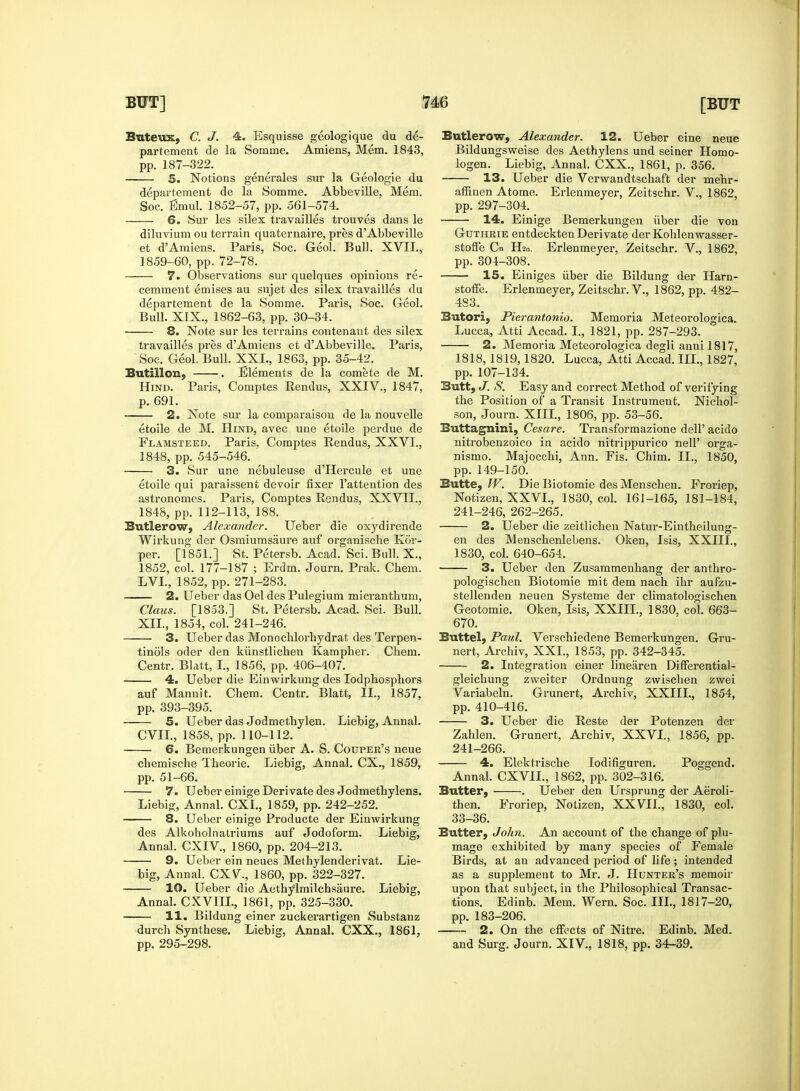 Buteux, C. J. 4. Esquisse geologique du de- partement de la Somine. Amiens, Mem. 1843, pp. 187-322. 5. Notions generales sur la Geologie du departement de la Somme. Abbeville, Mem. Soc. Emul. 1852-57, pp. 561-574. 6. Sur les silex travailles trouves dans le diluvium ou terrain quaternaire, pres d Abbeville et dAmiens. Paris, Soc. Geol. Bull. XVII., 1859-60, pp. 72-78. 7. Observations sur quelques opinions re- cemment emises au sujet des silex travailles du departement de la Somme. Paris, Soc. Geol. Bull. XIX., 1862-63, pp. 30-34. 8. Note sur les terrains contenant des silex travailles pres d'Amiens et d'Abbeville. Paris, Soe. Geol. Bull. XXL, 1863, pp. 35-42. Butillon, . Elements de la comete de M. Hind. Paris, Comptes Rendus, XXIV., 1847, p. 691. 2. Note sur la comparaisou de la nouvelle etoile de M. Hind, avec une etoile perdue de Flamsteed. Paris, Comptes Rendus, XXVI., 1848, pp. 545-546. 3. Sur une nebuleuse d'Hercule et une etoile qui paraissent devoir fixer l'attention des astronomes. Paris, Comptes Rendus, XXVH., 1848, pp. 112-113, 188. Butlerow, Alexander. Ueber die oxydirende Wirkung der Osmiumsaure auf organische Kor- per. [1851.] St. Petersb. Acad. Sci.BulI. X., 1852, col. 177-187 ; Erdm. Journ. Prak. Chem. LVL, 1852, pp. 271-283. 2. Ueber das Oel des Pulegium micranthum, Claus. [1853.] St. Petersb. Acad. Sci. Bull. XII., 1854, col. 241-246. 3. Ueber das Monochlorhydrat des Terpen- tinols oder den kiinstlichen Kampher. Chem. Centr. Blatt, I., 1856, pp. 406-407. 4. Ueber die Einwirkung des Iodphosphors auf Mannit. Chem. Centr. Blatt, II., 1857, pp. 393-395. 5. Ueber das Jodmethylen. Liebig, Annal. CVII., 1858, pp. 110-112. 6. Bemerkungen iiber A. S. Couper's neue chemische Theorie. Liebig, Annal. CX., 1859, pp. 51-66. 7. Ueber einige Derivate des Jodmethylens. Liebig, Annal. CXI., 1859, pp. 242-252. 8. Ueber einige Producte der Einwirkung des Alkoholnatriums auf Jodoform. Liebig, Annal. CXIV., 1860, pp. 204-213. 9. Ueber ein neues Methylenderivat. Lie- big, Annal. CXV, 1860, pp. 322-327. 10. Ueber die Aethylmilchsaure. Liebig, Annal. C XVIII., 1861, pp. 325-330. 11. Bildung einer zuckerartigen Substanz durch Synthese. Liebig, Annal. CXX., 1861, pp. 295-298. Butlerow, Alexander. 12. Ueber eine neue Bildungsweise des Aethylens und seiner Homo- logen. Liebig, Annal. CXX., 1861, p. 356. 13. Ueber die Vervvandtschaft der mehr- afiinen Atome. Erlenmeyer, Zeitschr. V., 1862, pp. 297-304. 14. Einige Bemerkungen iiber die von Guthrie eatdeckten Derivate der Kohlenwasser- stofte Cn H2n. Erlenmeyer, Zeitschr. V., 1862, pp. 304-308. 15. Einiges iiber die Bildung der Harn- stoffe. Erlenmeyer, Zeitschr. V., 1862, pp. 482- 483. Butori, Pierantonio. Memoria Meteorologica. Lucca, Atti Accad. I., 1821, pp. 287-293. 2. Memoria Meteorologica degli anni 1817, 1818,1819,1820. Lucca, Atti Accad. III., 1827, pp. 107-134. Butt, J. S. Easy and correct Method of verifying the Position of a Transit Instrument. Nichol- son, Journ. XIII., 1806, pp. 53-56. Buttagnini, Cesare. Transformazione dell' acido nitrobenzoico in acido nitrippurico nelP orga- nismo. Majocchi, Ann. Fis. Chim. II., 1850, pp. 149-150. Butte,??7'. DieBiotomie desMenschen. Froriep, Notizen, XXVI., 1830, col. 161-165, 181-184, 241-246, 262-265. 2. Ueber die zeitlichen Natur-Eintheilung- en des Menschenlebens. Oken, Isis, XXIII., 1830, col. 640-654. 3. Ueber den Zusammenhang der anthro- pologischen Biotomie mit dem nach ihr aufzu- stellenden neuen Systeme der climatologischen Geotomie. Oken, Isis, XXIII., 1830, col. 663- 670. Buttel, Paul. Verschiedene Bemerkungen. Gru- nert, Archiv, XXL, 1853, pp. 342-345. 2. Integration einer linearen Differential- gleichung zweiter Ordnung zwischen zwei Variabeln. Grunert, Archiv, XXIIL, 1854, pp. 410-416. 3. Ueber die Reste der Potenzen der Zahlen. Grunert, Archiv, XXVI., 1856, pp. 241-266. 4. Elektrische lodifiguren. Poggend. Annal. CXVIL, 1862, pp. 302-316. Butter, . Ueber den Ursprung der Aeroli- then. Froriep, Notizen, XXVII., 1830, col. 33-36. Butter, John. An account of the change of plu- mage exhibited by many species of Female Birds, at an advanced period of life; intended as a supplement to Mr. J. Hunter's memoir upon that subject, in the Philosophical Transac- tions. Edinb. Mem. Wern. Soc. III., 1817-20, pp. 183-206. 2. On the effects of Nitre. Edinb. Med. and Surg. Journ. XIV., 1818, pp. 34-39.