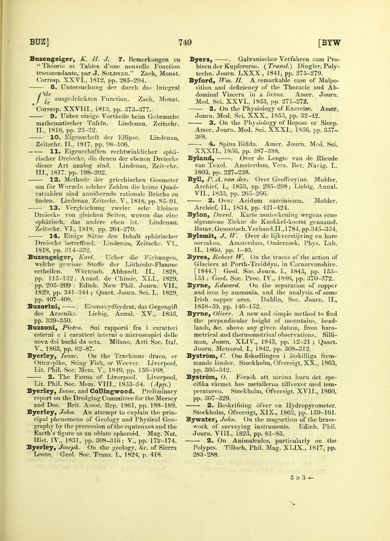 Buzengeiger, K. H. J. 7. Bemerkungen zu  Theorie et Tables d'une nouvelle Fonction transcendante, par J. Soldner. Zach, Monat. Corresp. XXVI., 1812, pp. 285-294. ■ ■ 8. Untersuchung der durch das Integral ausgedrtickten Function. Zach, Monat. ~Corresp. XXVIII., 1813, pp. 373-377. 9. Ueber einige Vortheile beim Gebrauche mathematischer Tafeln. Lindenau, Zeitschr. II. , 1816, pp. 23-32. 10. Eigenschaft der Ellipse. Lindenau. Zeitschr. II., 1817, pp. 98-106. 11. Eigenschaften rechtwinklicher sphii- rischer Dreiecke, die denen der ebenen Dreiecke dieser Art analog sind. Lindenau, Zeitschr. III. , 1817. pp. 198-202. 12. Methode der griechischen Geometer una fur Wurzeln solcher Zahlen die keine Quad- ratzahlen sind annahernde rationale Briiche zu linden. Lindenau, Zeitschr. V., 1818, pp. 85-91. ——• 13. Vergleichung zweier sehr kleinen Dreiecke von gleichen Seiten, wovon das eine sphiirisch, das andere eben ist. Lindenau, Zeitschr. VI., 1818, pp. 264-270. 14. Einige Siitze den Inhalt sphiirischer Dreiecke betreffend. Lindenau, Zeitschr. VI., 1818, pp. 314-332. Buzengeiger, Karl. Ueber die Fiirbungen, welche gewisse Stoffe der Lothrohr-Flamme ertheilen. Wiirtemb. Abhandl. II., 1828, pp. 115-132: Annal. de Chimie, XLL, 1829, pp. 205-209 ; Edinb. New Phil. Journ. VII., 1829, pp. 341-344 ; Quart. Journ. Sci. L, 1829, pp. 407-408. Buzorini, . Eisenoxydhydrat, das Gegengift des Arseniks. Liebig, Annal. XV., 1835, pp. 339-350. Buzzomi, Pietro. Sui rapporti fra i caratteri esterni e i caratteri interni o microscopici delle uova dei bachi da seta. Milano. Atti Soc. Ital. V., 1863, pp. 62-87. Byerley, Isaac. On the Trachinus draco, or Otter-pike, Sting Fish, or Weever. Liverpool, Lit. Phil. Soc. Mem. V., 1849, pp. 156-168. 2. The Fauna of Liverpool. Liverpool, Lit. Phil. Soc. Mem. VIII., 1853-54. (App.) Byerley, Isaac, and Collingwood. Preliminary report on the Dredging Committee for the Mersey and Dee. Brit. Assoc. Rep. 1861, pp. 188-189. Byerley, John. An attempt to explain the prin- cipal phenomena of Geology and Physical Geo- graphy by the precession of the equinoxes and the Earth's figure as an oblate spheroid. Mag. Nat. Hist. IV., 1831, pp. 308-316; V., pp. 172-174. Byerley, Joseph. On the geology, &c. of Sierra Leone. Geol. Soc. Trans. I., 1824, p. 418. Byers, . Galvanisches Verfahren zum Pro- birenderKupfererze. {Transl.) Dingier,Poly- techn. Journ. LXXX , 1841, pp. 275-279. Byford, Wm. H. A remarkable case of Malpo- sition and deficiency of the Thoracic and Ab- dominal Viscera in a foetus. Amer. Journ. Med. Sci. XXVL, 1853, pp. 271-272. 2. On the Physiology of Exercise. Amer. Journ. Med. Sci. XXX., 1855, pp. 32-42. 3. On the Physiology of Repose or Sleep. Amer. Journ. Med. Sci. XXXI., 1856, pp. 357- 368. 4. Spina Bifida. Amer. Journ. Med. Sci. XXXII, 1856, pp. 387-388. Byland, . Over de Lengte van de Rheede van Texel. Amsterdam, Verz. Ber. Navig. I., 1803, pp. 227-238. ByM, P. A. van der. Over Geofiroyine. Mulder. Archief, I., 1833, pp. 295-298; Liebig. Annah VII., 1833, pp. 265-266. 2. Over Acidum succinicuin. Mulder, Archief, II., 1834, pp. 421-424. Bylon, David. Karte aanteekening wegens eene algerneene Ziekte de Knokkel-koorst genaamd. Batav. Genootsch.Verhand.il., 1784, pp.345-354. Bylsmit, J. W. Over de lijkverstijving en hare oorzaken. Amsterdam, Onderzoek. Phys. Lab. II., I860, pp. 1-40. Byres, Robert W. On the traces of the action of Glaciers at Porth-Treiddyn, in Carnarvonshire. [1844.1 Geol. Soc. Journ. I., 1845, pp. 153- 155 ; Geol. Soc. Proc. IV., 1846, pp. 370-372. Byrne, Edward. On the separation of copper and iron by ammonia, and the analysis of some Irish copper ores. Dublin, Soc. Journ. II., 1858-59, pp. 146-152. Byrne, Oliver. A new and simple method to find the perpendicular height of mountains, head- lands, &c. above any given datum, from baro- metrical and thermometrical observations. Silli- man, Journ. XLIV, 1843, pp. 12-21 ; Quart. Journ. Meteorol. I., 1842, pp. 308-312. Bystrom, C. Om fiskodlingen i atskilliga frem- mande lander. Stockholm, Ofversigt, XX., 1863, pp. 305-342. Bystrom, 0. Forsok att utrona huru det spe- cifika varmet hos metallerna tillvexer med tem- peraturen. Stockholm, Ofversigt, XVII., 1860, pp. 307-329. ■ 2. Beskrifning ofver en Hydropyrometer. Stockholm, Ofversigt, XIX., 1862, pp. 159-161. Bywater, John. On the magnetism of the brass- work of surveying instruments. Edinb. Phil Journ. VIII., 1823, pp. 81-83. —— 2. On Animalcules, particularly on the Polypes. Tilloch, Phil. Mag. XLIX., 1817, pp. 283-288.