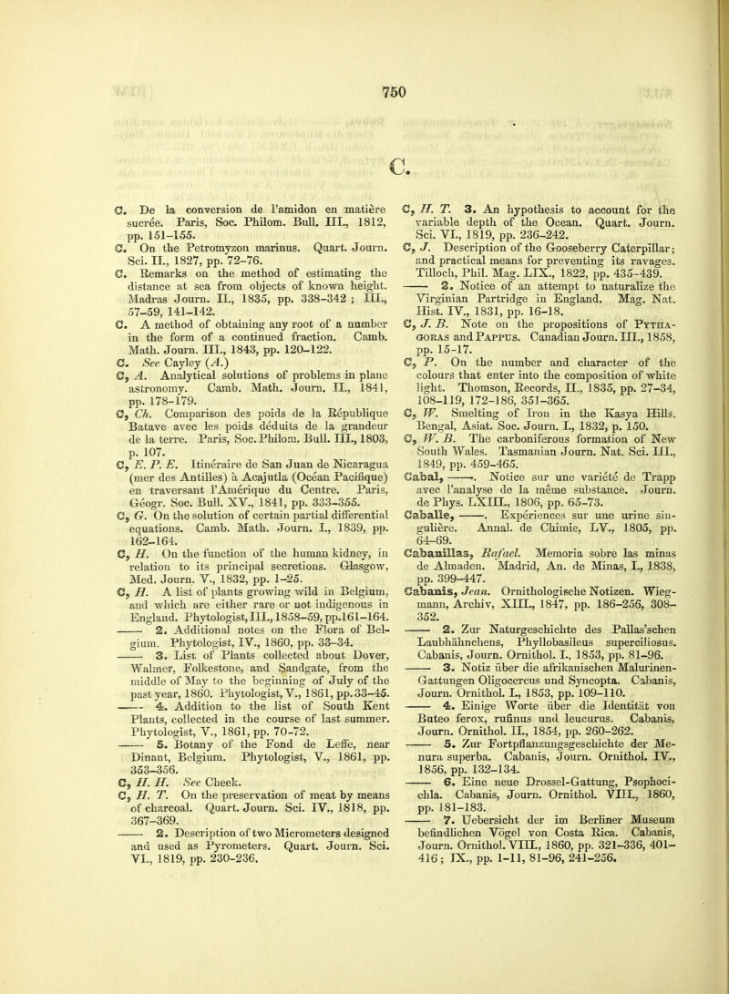 c. C. De la conversion de l'amidon en matiere sucree. Paris, Soc. Philom. Bull. III., 1812, pp. 151-155. C. On the Petromyzon marinus. Quart. Journ. Sci. II., 1827, pp. 72-76. G. Remarks on the method of estimating the distance at sea from objects of known height. Madras Journ. II., 1835, pp. 338-342 ; in., 57-59, 141-142. C. A method of obtaining any root of a number in the form of a continued fraction. Camb. Math. Journ. III., 1843, pp. 120-122. C. See Cayley (A.) G, A. Analytical solutions of problems in plane astronomy. Camb. Math. Journ. II., 1841, pp.178-179. G, Ch. Comparison des poids de la Republique Batave avec les poids deduits de la grandeur de la terre. Paris, Soc. Philom. Bull. III., 1803, p. 107. C, E. P. E. Itineraire de San Juan de Nicaragua (mer des Antilles) a Acajutla (Ocean Pacinque) en traversant l'Amerique du Centre. Paris, Geogr. Soc. Bull. XV., 1841, pp. 333-355. C, G. On the solution of certain partial differential equations. Camb. Math. Journ. I., 1839, pp. 162-164. C, //. On the function of the human kidney, in relation to its principal secretions. Glasgow, Med. Journ. V., 1832, pp. 1-25. C, H. A list of plants growing wild in Belgium, and which are either rare or not indigenous in England. Phytologist, III., 1858-59, pp.161-164. 2. Additional notes on the Flora of Bel- gium. Phytologist, IV., 1860, pp. 33-34. 3. List of Plants collected about Dover, Walmer, Folkestone, and Sandgate, from the middle of May to the beginning of July of the past year, 1860. Phytologist, V.,'1861, pp. 33-45. 4. Addition to the list of South Kent Plants, collected in the course of last summer. Phytologist, V., 1861, pp. 70-72. 5. Botany of the Fond de Leffe, near Dinant, Belgium. Phytologist, V., 1861, pp. 353-356. C, //. H. See Cheek. G, H. T. On the preservation of meat by means of charcoal. Quart. Journ. Sci. IV., 1818, pp. 367-369. 2. Description of two Micrometers designed and used as Pyrometers. Quart. Journ. Sci. VI., 1819, pp. 230-236. C, //. T. 3. An hypothesis to account for the variable depth of the Ocean. Quart. Journ. Sci. VI., 1819, pp. 236-242. C, J. Description of the Gooseberry Caterpillar; and practical means for preventing its ravages. Tilloch, Phil. Mag. LIX., 1822, pp. 435-439. 2. Notice of an attempt to naturalize the Virginian Partridge in England. Mag. Nat. Hist. IV, 1831, pp. 16-18. Gj J. B. Note on the propositions of Pytha- goras and Pappus. Canadian Journ. III., 1858, pp. 15-17. Cs P. On the number and character of the colours that enter into the composition of white light. Thomson, Records, II, 1835, pp. 27-34, 108-119, 172-186, 351-365. G, W. Smelting of Iron in the Kasya Hills. Bengal, Asiat. Soc. Journ. I., 1832, p. 150. C, W. B. The carboniferous formation of New South Wales. Tasmanian Journ. Nat. Sci. III., 1849, pp. 459-465. Cabal, ■. Notice sur une variete de Trapp avec l'analyse de la meme substance. Journ. de Phys. LXIIL, 1806, pp. 65-73. Gaballe, . Experiences sur une urine sin- guliere. Annal. de Chimie, LV., 1805, pp. 64-69. Gabanillas, Rafael. Memoria sobre las minas de Almaden. Madrid, An. de Minas, I., 1838, pp. 399-447. Gabaais, Jean. Ornithologische Notizen. Wieg- mann, Archiv, XHL, 1847, pp. 186-256, 308- 352. 2. Zur Naturgeschichte des Pallas'schen Laubhahnchens, Phyllobasileus super ciliosus. Cabanis, Journ. Ornithol. L, 1853, pp. 81-96. 3. Notiz iiber die afrikanischen Malurinen- Gattungen Oligocercus und Syncopta. Cabanis, Journ. Ornithol. L, 1853, pp. 109-110. 4. Einige Worte iiber die Identitat von Buteo ferox, rufinus und leucurus. Cabanis, Journ. Ornithol. II., 1854, pp. 260-262. 5. Zur Fortpflanzungsgeschichte der Me- nura superba. Cabanis, Journ. Ornithol. IV., 1856, pp. 132-134. 6. Eine neue Drossel-Gattung, Psophoci- chla. Cabanis, Journ. Ornithol. VEIL, 1860, pp. 181-183. 7. Uebersicht der im Berliner Museum befindlichen Vogel von Costa Rica. Cabanis, Journ. Ornithol. VHX, 1860, pp. 321-336, 401- 416; IX., pp. 1-11, 81-96, 241-256.