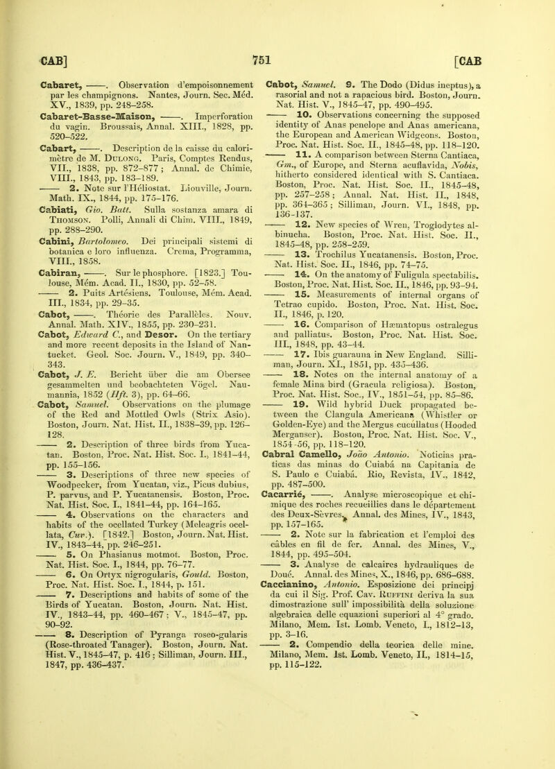 Cabaret, . Observation d'empoisonnement par les champignons. Nantes, Journ. Sec. Med. XV., 1839, pp. 248-258. Cabaret-Basse-Mais on, . Imperforation du vagin. Broussais, Annal. XIII., 1828, pp. 520-522. Cabart, . Description de la caisse du calori- metre de M. Dulong. Paris, Comptes Rendus, VII. , 1838, pp. 872-877; Annal. de Chimie, VIII. , 1843. pp. 183-189. 2. Note sur l'Heliostat. Liouville, Journ. Math. IX., 1844, pp. 175-176. Cabiati, Gio. Batt. Sulla sostanza amara di Thomson. Polli, Annali di Ckim. VIII., 1849, pp. 288-290. Cabini, Bartolomeo. Dei principali sistemi di botanica e loro influenza. Crema, Programma, VIII., 1858. Cabiran, . Sur le phosphore. [1823.] Tou- louse, Mem. Acad. II., 1830, pp. 52-58. 2. Puits Artesiens. Toulouse, Mem. Acad. III. , 1834, pp. 29-35. Cabot, . Theorie des Paralleles. Nouv. Annal. Math. XIV., 1855, pp. 230-231. Cabot, Edward C, and Desor. On the tertiary and more recent deposits in the Island of Nan- tucket. Geol. Soc. Journ. V., 1849, pp. 340- 343. Cabot, J. E. Bericht iiber die am Obersee gesammelten und beobachteten Vogel. Nau- mannia, 1852 (lift. 3), pp. 64-66. Cabot, Samuel. Observations on the plumage of the Red and Mottled Owls (Strix Asio). Boston, Joum. Nat. Hist. IT., 1838-39, pp. 126- 128. 2. Description of three birds from Yuca- tan. Boston, Proc. Nat. Hist. Soc. I., 1841-44, pp. 155-156. 3. Descriptions of three new species of Woodpecker, from Yucatan, viz., Picus dubius, P. parvus, and P. Yucatanensis. Boston, Proc. Nat. Hist. Soc. I., 1841-44, pp. 164-165. 4. Observations on the characters and habits of the ocellated Turkey (Meleagris ocel- lata, Cuv,). T1842.] Boston, Journ. Nat. Hist. IV. , 1843-44;pp. 246-251. 5. On Phasianus motmot. Boston, Proc. Nat. Hist. Soc. I., 1844, pp. 76-77. 6. On Ortyx nigrogularis, Gould. Boston, Proc. Nat. Hist. Soc. I., 1844, p. 151. 7. Descriptions and habits of some of the Birds of Yucatan. Boston, Journ. Nat. Hist. IV., 1843-44, pp. 460-467; V., 1845-47, pp. 90-92. 8. Description of Pyranga roseo-gularis (Rose-throated Tanager). Boston, Journ. Nat. Hist. V., 1845-47, p. 416; Silliman, Journ. III., 1847, pp. 436-437. Cabot, Samuel. 9. The Dodo (Didus ineptus), a rasorial and not a rapacious bird. Boston, Journ. Nat. Hist. V., 1845-47, pp. 490-495. 10. Observations concerning the supposed identity of Anas penelope and Anas americana, the European and American Widgeons. Boston, Proc. Nat. Hist. Soc. II., 1845-48, pp. 118-120. ■ 11. A comparison between Sterna Oantiaca, Gm., of Europe, and Sterna acuflavida, Nobis, hitherto considered identical with S. Cantiaca. Boston, Proc. Nat. Hist. Soc. II., 1845-48, pp. 257-258; Annal. Nat. Hist. II., 1848, pp. 364-365; Silliman, Journ. VI., 1848, pp. 136-137. 12. New species of Wren, Troglodytes al- binucha. Boston, Proc. Nat. Hist. Soc. II., 1845-48, pp. 258-259. 13. Trochilus Yucatanensis. Boston, Proc. Nat. Hist. Soc. H., 1846, pp. 74-75. 14. On the anatomy of Fuligula spectabilis. Boston, Proc. Nat. Hist. Soc. H., 1846, pp. 93-94. IS. Measurements of internal organs of Tetrao cupido. Boston, Proc. Nat. Hist. Soc. H., 1846, p. 120. 16. Comparison of Hsematopus ostralegus and palliatus. Boston, Proc. Nat. Hist. Soc. III., 1848, pp. 43-44. 17. Ibis guarauna in New England. Silli- man, Journ. XI., 1851, pp. 435-436. 18. Notes on the internal anatomy of a female Mina bird (Gracula religiosa). Boston, Proc. Nat. Hist. Soc, IV, 1851-54, pp. 85-86. 19. Wild hybrid Duck propagated be- tween the Clangula Americana (Whistler or Golden-Eye) and theMergus cueullatus (Hooded Merganser). Boston, Proc. Nat. Hist. Soc. V., 1854-56, pp. 118-120. Cabral Camello, Joao Antonio. Noticias pra- ticas das minas do Cuiaba na Capitania de S. Paulo e Cuiaba. Rio, Revista, IV., 1842, pp. 487-500. Cacarrie, . Analyse microscopique et chi- mique des roches recueiilies dans le departement des Deux-Sevres^ Annal. des Mines, IV., 1843, pp. 157-165. 2. Note sur la fabrication et l'emploi des cables en fil de fer. Annal. des Mines, V, 1844, pp. 495-504. 3. Analyse de calcaires hydrauliques de Doue. Annal. des Mines, X., 1846, pp. 686-688. Caccianino, Antonio. Esposizione dei principj da cui il Sig. Prof. Cav. Ruffini deriva la sua dimostrazione sail' impossibility della soluzione algebraica delle equazioni superiori al 4° grado. Milano, Mem. 1st. Lomb. Veneto, I., 1812-13, pp. 3-16. 2. Compendio della teorica delle mine. Milano, Mem. 1st. Lomb. Veneto, II., 1814-15, pp. 115-122.