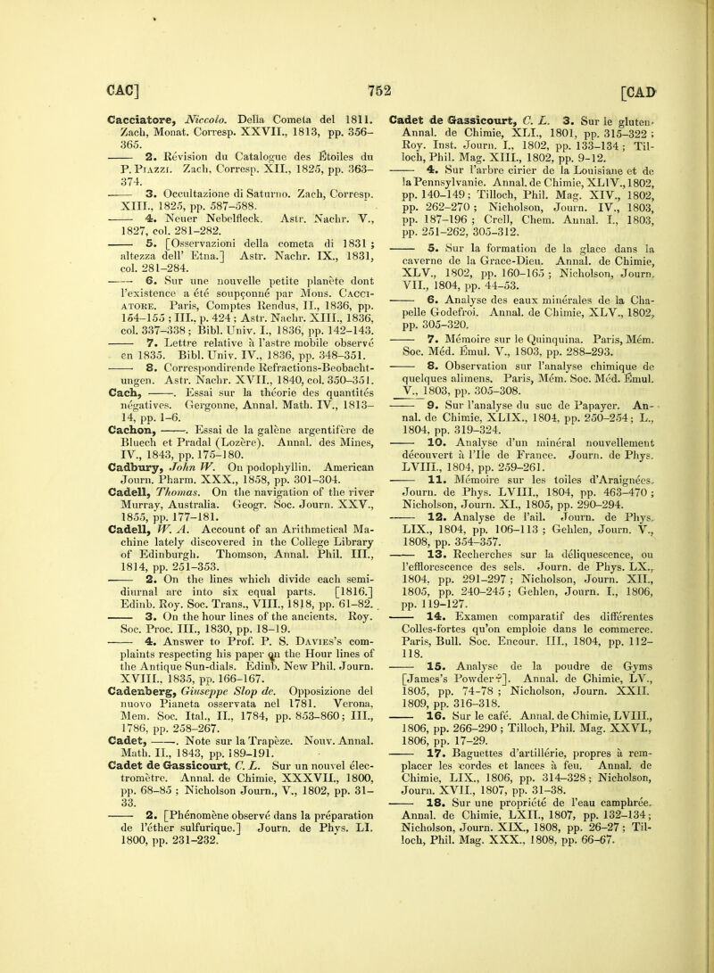 Cacciatore, Niccolo. Delia Cometa del 1811. Zach, Monat. Corresp. XXVII., 1813, pp. 356- 365. 2. Revision du Catalogue des Etoiles du P.Piazzi. Zach, Corresp. XII., 1825, pp. 363- 374. 3. Occultazione di Saturno. Zach, Corresp. XIII., 1825, pp. 587-588. 4. Neuer Nebelfleck. Astr. Nachr. V., 1827, col. 281-282. 5. [Osservazio'ni della cometa tli 1831 ; altezza dell' Etna.] Astr. Nachr. IX., 1831, col. 281-284. 6. Sur une nouvelle petite planete dont l'existence a ete soupconne par Mons. Cacci- atore. Paris, Comptes Rendus, II., 1836, pp. 154-155 ; III., p. 424 ; Astr. Nachr. XIII., 1836, col. 337-338; Bibl. Univ. L, 1836, pp. 142-143. 7. Lettre relative a l'astre mobile observe en 1835. Bibl. Univ. IV., 1836, pp. 348-351. ■ 8. Correspondirende Refractions-Beobacht- ungen. Astr. Nachr. XVII., 1840, col. 350-351. Cach, . Essai sur la theorie des quantites negatives. Gergonne, Annal. Math. IV., 1813— 14, pp. 1-6. Cachon, . Essai de la galene argentifere de Bluech et Pradal (Lozere). Annal. des Mines, IV., 1843, pp. 175-180. Cadtrary, John W. On podophyllin. American Journ. Pharm. XXX., 1858, pp. 301-304. Ca&ell, Thomas. On the navigation of the river Murray, Australia. Geogr. Soc. Journ. XXV., 1855, pp. 177-181. Cadell, W. A. Account of an Arithmetical Ma- chine lately discovered in the College Library of Edinburgh. Thomson, Annal. Phil. III., 1814, pp. 251-353. 2. On the lines which divide each semi- diurnal arc into six equal parts. [1816.] Edinb. Roy. Soc. Trans., VIII., 1818, pp. 61-82. . 3. On the hour lines of the ancients. Roy. Soc. Proc. III., 1830, pp. 18-19. 4. Answer to Prof. P. S. Davies's com- plaints respecting his paper on the Hour lines of the Antique Sun-dials. Edinb. New Phil. Journ. XVIII., 1835, pp. 166-167. Cademberg, Giuseppe Slop de. Opposizione del nuovo Pianeta osservata nel 1781. Verona, Mem. Soc. Ital., II., 1784, pp. 853-860; III., 1786, pp. 258-267. Cadet, . Note sur la Trapeze. Nouv. Annal. Math. II, 1843, pp. 189-191. Cadet de Gassicourt, C. L. Sur un nouvel elec- trometre. Annal. de Chimie, XXXVII., 1800, pp. 68-85 ; Nicholson Journ., V., 1802, pp. 31- 33. 2. [Phenomene observe dans la preparation de Tether sulfurique.] Journ. de Phys. LI. 1800, pp. 231-232. Cadet de Gassicourt, C. L. 3. Sur le gluteu- Annal. de Chimie, XLL, 1801, pp. 315-322 ; Roy. Inst. Journ. I., 1802, pp. 133-134 ; Til- loch, Phil. Mag. XIIL, 1802, pp. 9-12. 4. Sur 1'arbre cirier de la Louisiane et de laPennsylvanie. Annal. de Chimie, XL1V., 1802, pp. 140-149; Tilloch, Phil. Mag. XIV, 1802, pp. 262-270; Nicholson, Journ. IV., 1803, pp. 187-196 ; CrelJ, Chem. Annal. I., 1803, pp. 251-262, 305-312. 5. Sur la formation de la glace dans la caverne de la Grace-Dieu. Annal. de Chimie, XLV., 1802, pp. 160-165 ; Nicholson, Journ. VII., 1804, pp. 44-53. 6. Analyse des eaux minerales de la Cha- pelle Godefroi. Annal. de Chimie, XLV., 18027 pp. 305-320. 7. Memoire sur le Quinquina. Paris, Mem. Soc. Med. Emul. V., 1803, pp. 288-293. 8. Observation sur l'analyse chimique de quelques alimens. Paris, Mem. Soc. Med. Emul. V., 1803, pp. 305-308. 9. Sur l'analyse du sue de Papayer. An- nal. de Chimie, XLIX., 1804, pp. 250-254; L., 1804. pp. 319-324. 10. Analyse d'un mineral nouvellement decouvert a l'lle de France. Journ. de Phys, LVIIL, 1804, pp. 259-261. 11. Memoire sur les toiles d'Araignees- Journ. de Phys. LVIIL, 1804, pp. 463-470; Nicholson, Journ. XL, 1805, pp. 290-294. 12. Analyse de Fail. Journ. de Phys. LIX., 1804, pp. 106-113; Gehlen, Journ. V., 1808, pp. 354-357. 13. Recherches sur la deliquescence, ou l'efflorescence des sels. Journ. de Phys. LX., 1804. pp. 291-297 ; Nicholson, Journ. XII., 1805, pp. 240-245; Gehlen, Journ. I., 1806, pp. 119-127. 14. Examen comparatif des differentes Colles-fbrtes qu'on emploie dans le commerce. Paris, Bull. Soc. Encour. III., 1804, pp. 112- 118. 15. Analyse de la poudre de Gyms [James's Powder*]. Annal. de Ghimie, LV., 1805, pp. 74-78 ; Nicholson, Journ. XXII. 1809, pp. 316-318. 16. Sur le cafe. Annal. de Chimie, LVIIL, 1806, pp. 266-290 ; Tilloch, Phil. Mag. XXVI, 1806, pp. 17-29. 17. Baguettes d'artillerie, propres a rem- placer les -cordes et lances h feu. Annal. de Chimie, LIX, 1806, pp. 314-328; Nicholson, Journ. XVII., 1807, pp. 31-38. 18. Sur une propriete de l'eau camphree. Annal. de Chimie, LXIL, 1807, pp. 132-134; Nicholson, Journ. XIX., 1808, pp. 26-27; Til- loch, Phil. Mag. XXX., 1808, pp. 66-67.