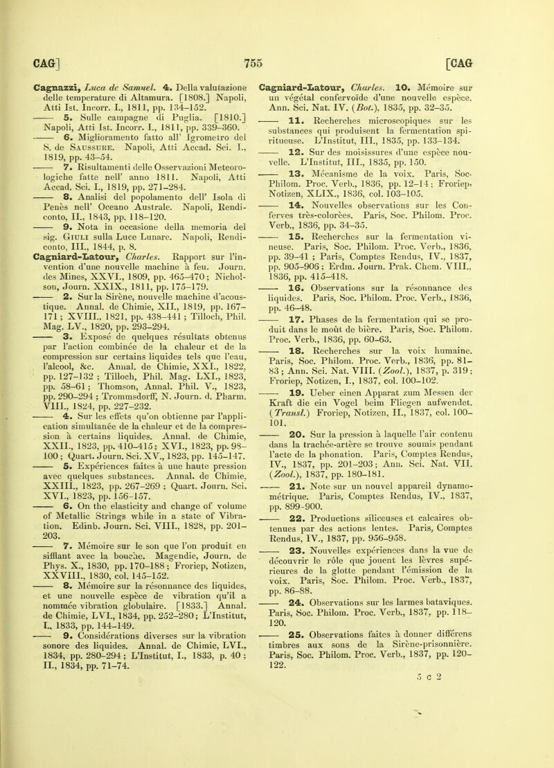 Cagnazzi, Luca de Samuel. 4. Delia valutazione delle temperature di Altamura. [T808.] Napoli, Atti 1st. Incorr. I., 1811, pp. 134-152. —— 5. Sulle campagne di Puglia. [1810.] Napoli, Atti 1st. Incorr. I., 1811, pp. 339-360. 6. Miglioramento fatto all' Igrometro del S. de Saussuee. Napoli, Atti Accad. Sci. I., 1819, pp. 43-54. 7. Risultamenti delle Osservazioni Meteoro- logiche fatte nell' anno 1811. Napoli, Atti Accad. Sci. I., 1819, pp. 271-284. 8. Analisi del popolamento dell' Isola di Penes nell' Oceano Australe. Napoli, Rendi- conto, II., 1843, pp. 118-120. 9. Nota in occasione della memoria del sig. Giuli sulla Luce Lunare. Napoli, Rendi- conto, III., 1844, p. 8. Cagniard-Latour, Charles. Rapport sur l'in- vention d'une nouvelle machine a feu. Journ. des Mines, XXVI., 1809, pp. 465-470; Nichol- son, Journ. XXIX., 1811, pp. 175-179. 2. Sur la Sirene, nouvelle machine d'acous- tique. Annal. de Chimie, XII., 1819, pp. 167- 171 ; XVIII.. 1821, pp. 438-441 ; Tilloch, Phil. Mag. LV., 1820, pp. 293-294. 3. Expose de quelques resultats obtenus par Taction combinee de la chaleur et de la compression sur certains liquides tels que l'eau, l'alcool, &c. Annal. de Chimie, XXI., 1822, 1 pp. 127-132 ; Tilloch, Phil. Mag. LXL, 1823, pp. 58-61; Thomson, Annal. Phil. V., 1823, pp. 290-294 ; Trommsdorff, N. Journ. d. Pharm. VIII., 1824, pp. 227-232. 4. Sur les effets qu'on obtienne par l'appli- cation simultanee de la chaleur et de la compres- sion a certains liquides. Annal. de Chimie, XXIL, 1823, pp. 410-415; XVI., 1823, pp. 98- 100 ; Quart. Journ. Sci. XV, 1823, pp. 145-147. 5. Experiences faites a une haute pression avec quelques substances. Annal. de Chimie, XXIII., 1823, pp. 267-269 ; Quart. Journ. Sci. XVI., 1823, pp. 156-157. 6. On the elasticity and change of volume of Metallic Strings while in a state of Vibra- tion. Edinb. Journ. Sci. VIII., 1828, pp. 201- 203. 7. Memoire sur le son que l'on produit en sifflant avec la bouehe. Magendie, Journ. de Phys. X., 1830, pp. 170-188; Froriep, Notizen, XXVIII., 1830, col. 145-152. 8. Memoire sur la resonnance des liquides, et une nouvelle espece de vibration qu'il a nommee vibration globulaire. [1833.] Annal. de Chimie, LVI., 1834, pp. 252-280; LTnstitut, I. , 1833, pp. 144-149. ■ 9. Considerations diverses sur la vibration sonore des liquides. Annal. de Chimie, LVI., 1834, pp. 280-294 ; LTnstitut, I., 1833, p. 40 ; II. , 1834, pp. 71-74. Cagniard-Xiatour, Charles. 10. Memoire sur un vegetal confervo'ide d'une nouvelle espece. Ann. Sci. Nat. IV. (Bot.), 1835, pp. 32-35. —— 11. Recherches microscopiques sur les substances qui produisent la fermentation spi- ritueuse. LTnstitut, III., 1835, pp. 133-134. 12. Sur des moisissures d'une espece nou- velle. LTnstitut, III., 1835, pp. 150. 13. Mecanisme de la voix. Paris, Soc- Philom. Proc. Verb., 1836, pp. 12-14; Froriep, Notizen, XLIX., 1836, col. 103-105. 14. Nouvelles observations sur les Con- ferves tres-colorees. Paris, Soc. Philom. Proc. Verb., 1836, pp. 34-35. ■ 15. Recherches sur la fermentation vi- neuse. Paris, Soc. Philom. Proc. Verb., 1836, pp. 39-41 ; Paris, Comptes Rendus, IV., 1837, pp. 905-906; Erdm. Journ. Prak. Chem. VIII., 1836, pp. 415-418. 16. Observations sur la resonnance des liquides. Paris, Soc. Philom. Proc. Verb., 1836, pp. 46-48. 17. Phases de la fermentation qui se pro- duit dans le mout de biere. Paris, Soc. Philom. Proc. Verb., 1836, pp. 60-63. 18. Recherches sur la voix humaine. Paris, Soc. Philom. Proc. Verb., 1836, pp. 81- 83; Ann. Sci. Nat. VIII. (Zool.), 1837, p. 319; Froriep, Notizen, I., 1837, col. 100-102. 19. Ueber einen Apparat zum Messen der Kraft die ein Vogel beim Fliegen aufwendet. (Transl.) Froriep, Notizen, II., 1837, col. 100- 101. 20. Sur la pression a laquelle l'air contenu dans la trachee-artere se trouve sounds pendant Facte de la phonation. Paris, Comptes Rendus. IV., 1837, pp. 201-203; Ann. Sci. Nat. VII. (Zool.), 1837, pp. 180-181. —— 21. Note sur un nouvel appareil dynamo- metrique. Paris, Comptes Rendus, IV., 1837, pp. 899-900. 22. Productions siliceuses et calcaires ob- tenues par des actions lentes. Paris, Comptes Rendus, IV., 1837, pp. 956-958. 23. Nouvelles experiences dans la vue de decouvrir le role que jouent les levres supe- rieures de la glotte pendant remission de la voix. Paris, Soc. Philom. Proc. Verb., 1837, pp. 86-88. 24. Observations sur les larmes bataviques. Paris, Soc. Philom. Proc. Verb., 1837, pp. 118- 120. ■ 25. Observations faites a donner differens timbres aux sons de la Sirene-prisonniere. Paris, Soc. Philom. Proc. Verb., 1837, pp. 120- 122. 5 c 2