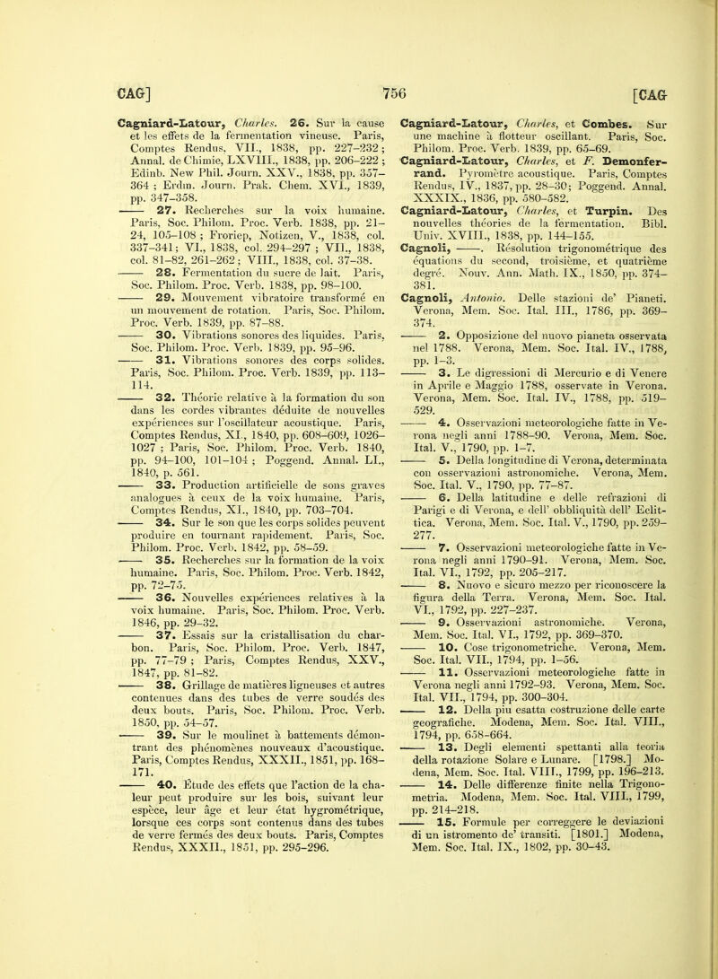 Cagniard-Latour, Charles. 26. Sur la cause et les effets de la fermentation vineuse. Paris, Comptes Rendus. VII., 1838, pp. 227-232; Annal. de Chimie, LXVIII., 1838, pp. 206-222 ; Edinb. New Phil. Journ. XXV., 1838, pp. 357- 364 ; Erdm. Journ. Prak. Chem. XVI., 1839, pp. 347-358. 27. Recherches sur la voix humaine. Paris, Soc. Philom. Proc. Verb. 1838, pp. 21- 24, 105-108 ; Froriep, Notizen, V., 1838, col. 337-341; VI., 1838, col. 294-297 ; VII., 1838, col. 81-82, 261-262; VIII., 1838, col. 37-38. 28. Fermentation du sucre de lait. Paris, Soc. Philom. Proc. Verb. 1838, pp. 98-100. 29. Mouvement vibratoire transforme en un mouvement de rotation. Paris, Soc. Philom. Proc. Verb. 1839, pp. 87-88. • 30. Vibrations sonores des liquides. Paris. Soc. Philom. Proc. Verb. 1839, pp. 95-96. 31. Vibrations sonores des corps solides. Paris, Soc. Philom. Proc. Verb. 1839, pp. 113- 114. 32. Theorie relative a la formation du son dans les cordes vibrautes deduite de nouvelles experiences sur l'oscillateur acoustique. Paris, Comptes Rendus, XL, 1840, pp. 608-609, 1026- 1027 ; Paris, Soc. Philom. Proc. Verb. 1840, pp. 94-100, 101-104 ; Poggend. Annal. LI., 1840, p. 561. 33. Production artificielle de sons graves analogues a ceux de la voix humaine. Paris, Comptes Rendus, XL, 1840, pp. 703-704. 34. Sur le son que les corps solides peuvent produire en tournant rapidement. Paris, Soc. Philom. Proc. Verb. 1842, pp. 58-59. ■ 35. Recherches sur la formation de la voix humaine. Paris, Soc. Philom. Proc. Verb. 1842, pp. 72-75. • 36. Nouvelles experiences relatives a la voix humaine. Paris, Soc. Philom. Proc. Verb. 1846, pp. 29-32. ■ 37. Essais sur la cristallisation du char- bon. Paris, Soc. Philom. Proc. Verb. 1847, pp. 77-79 ; Paris, Comptes Rendus, XXV., 1847, pp. 81-82. 38. Grillage de matieres ligneuses et autres contenues dans des tubes de verre soudes des deux bouts. Paris, Soc. Philom. Proc. Verb. 1850, pp. 54-57. 39. Sur le moulinet a, battements demon- trant des phenomenes nouveaux d'acoustique. Paris, Comptes Rendus, XXXIL, 1851, pp. 168- 171. 40. Etude des effets que Taction de la cha- leur peut produire sur les bois, suivant leur espece, leur age et leur etat hygrometrique, lorsque ces corps sont contenus dans des tubes de verre fermes des deux bouts. Paris, Comptes Rendus, XXXIL, 1851, pp. 295-296. Cagniard-Iiatour, Charles, et Combes. Sur une machine a, flotteur oscillant. Paris, Soc. Philom. Proc. Verb. 1839, pp. 65-69. Cagniard-Itatour, Charles, et F. Bemonfer- rand. Pyrometre acoustique. Paris, Comptes Rendus, IV, 1837, pp. 28-30; Poggend. Annal. XXXIX., 1836, pp. 580-582. Cagniard-Iiatow, Charles, et Turpin. Des nouvelles theories de la fermentation. Bibl. Univ. XVIIL, 1838, pp. 144-155. Cagnoli, . Resolution trigonometrique des equations du second, troisieme, et quatrieme degre. Nouv. Ann. Math. IX., 1850, pp. 374- 381. Cagnoli, Antonio. Delle stazioni de' Pianeti. Verona, Mem. Soc. Ital. III., 1786, pp. 369- 374. 2. Opposizione del nuovo pianeta osservata nel 1788. Verona, Mem. Soc. Ital. IV, 1788, pp. 1-3. 3. Le digressioni di Mercurio e di Venere in Aprile e Maggio 1788, osservate in Verona. Verona, Mem. Soc. Ital. IV., 1788, pp. 519- 529. ——■ 4. Osservazioni meteorologiche fatte in Ve- rona negli anni 1788-90. Verona, Mem. Soc. Ital. V., 1790, pp. 1-7. 5. Delia Jongitudine di Verona, determinata con osservazioni astronomiche. Verona, Mem. Soc. Ital. V., 1790, pp. 77-87. 6. Delia latitudine e delle refrazioni di Parigi e di Verona, e dell' obbliquita dell' Eclit- tica. Verona, Mem. Soc. Ital. V., 1790, pp. 259- 277. 7. Osservazioni meteorologiche fatte in Ve- rona negli anni 1790-91. Verona, Mem. Soc. Ital. VI., 1792, pp. 205-217. 8. Nuovo e sicuro mezzo per riconoscere la figura della Terra. Verona, Mem. Soc. Ital. VI., 1792, pp. 227-237. 9. Osservazioni astronomiche. Verona, Mem. Soc. Ital. VI., 1792, pp. 369-370. 10. Cose trigonometriche. Verona, Mem. Soc. Ital. VII., 1794, pp. 1-56. 11. Osservazioni meteorologiche fatte in Verona negli anni 1792-93. Verona, Mem. Soc. Ital. VII., 1794, pp. 300-304. 12. Delia piu esatta costruzione delle carte geografiche. Modena, Mem. Soc. Ital. VIII., 1794, pp. 658-664. 13. Degli elementi spettanti alia teoria della rotazione Solare e Lunare. [1798.] Mo- dena, Mem. Soc. Ttal. VIIL, 1799, pp. 196-213. 14. Delle differenze finite nella Trigono- metria. Modena, Mem. Soc. Ital. VIIL, 1799, pp. 214-218. 15. Formule per correggere le deviazioni di un istromento de' transiti. [1801.] Modena, Mem. Soc. Ital. IX., 1802, pp. 30-43.