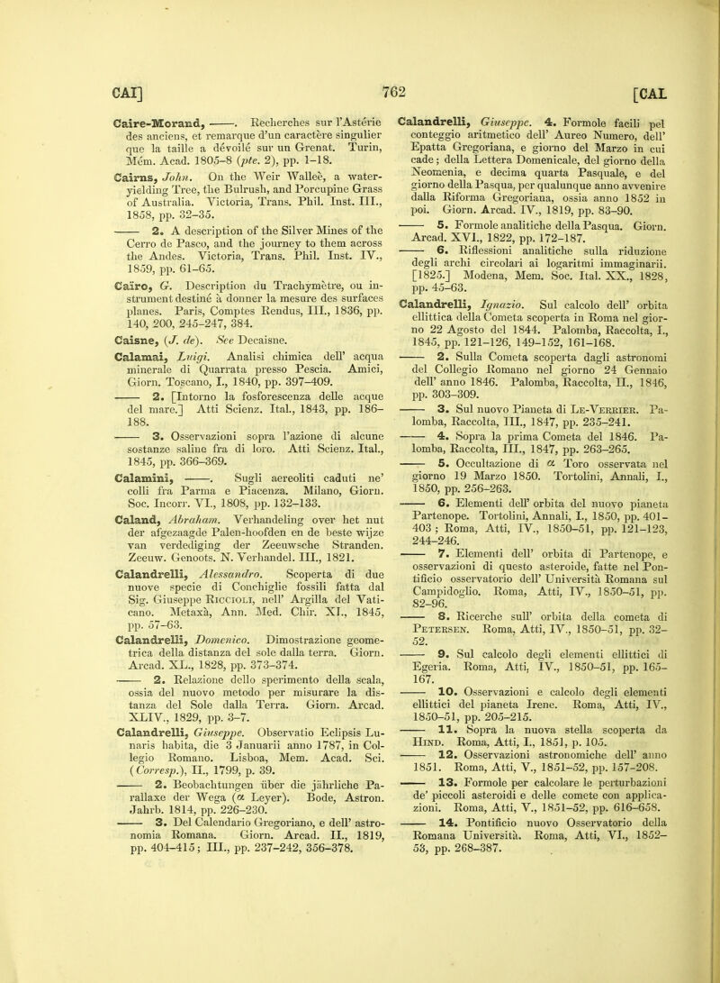 Caire-Morand, . Recherches sur l'Asterie des anciens, et remarque d'ua caractere singulier que la taille a devoile sur un Grenat. Turin, Mem. Acad. 1805-8 (pte. 2), pp. 1-18. Cairns, John. On the Weir Wallee, a water- yielding Tree, the Bulrush, and Porcupine Grass of Australia. Victoria, Trans. Phil. Inst. III., 1858, pp. 32-35. 2. A description of the Silver Mines of the Cerro de Pasco, and the journey to them across the Andes. Victoria, Trans. Phil. Inst. IV., 1859, pp. 61-65. Cairo, G. Description du Trachymetre, ou in- strument destine a donner la mesure des surfaces planes. Paris, Comptes Rendus, III., 1836, pp. 140, 200, 245-247, 384. Caisne, (J. de). See Decaisne. Calamai, Luigi. Analisi chimica dell' acqua minerale di Quarrata presso Pescia. Amici, Giorn. Toscano, I., 1840, pp. 397-409. 2. [Intorno la fosforescenza delle acque del mare.] Atti Scienz. Ital., 1843, pp. 186- 188. 3. Osservazioni sopra l'azione di alcune sostanze saline fra di loro. Atti Scienz. Ital., 1845, pp. 366-369. Calamini, . Sugli aereoliti caduti ne' colli fra Parma e Piacenza. Milano, Giorn. Soc. Incorr. VI., 1808, pp. 132-133. Caland, Abraham. Verhandeling over het nut der afgezaagde Palen-hoofden en de beste wijze van verdediging der Zeeuwsche Stranden. Zeeuw. Genoots. N. Verhandel. III., 1821. Calandrelli, Alessandro. Scoperta di due nuove specie di Conchiglie fossili fatta dal Sig. Giuseppe Riccioli, nelP Argilla del Vati- cano. Metaxa, Ann. Med. Chir. XI., 1845, pp. 57-63. Calandrelli, Domenico. Dimostrazione geome- trica della distanza del sole dalla terra. Giorn. Arcad. XL., 1828, pp. 373-374. 2. Relazione dello sperimento della scala, ossia del nuovo metodo per misurare la dis- tanza del Sole dalla Terra. Giorn. Arcad. XLIV, 1829, pp. 3-7. Calandrelli, Giuseppe. Observatio Eclipsis Lu- naris habita, die 3 Januarii anno 1787, in Col- legio Romano. Lisboa, Mem. Acad. Sci. (Corresp.), II., 1799, p. 39. 2. Beobachtungen iiber die jahrliche Pa- rallaxe der Wega (a Leyer). Bode, Astron. Jahrb. 1814, pp. 226-230. ■ 3. Del Calendario Gregoriano, e dell' astro- nomia Romana. Giorn. Arcad. II., 1819, pp. 404-415; III., pp. 237-242, 356-378. Calandrelli, Giuseppe. 4. Formole facili pel conteggio aritmetico dell' Aureo Numero, dell' Epatta Gregoriana, e giorno del Marzo in cui cade; della Lettera Domenicale, del giorno della Neomenia, e decima quarta Pasquale, e del giorno della Pasqua, per qualunque anno awenire dalla Riforma Gregoriana, ossia anno 1852 in poi. Giorn. Arcad. IV, 1819, pp. 83-90. 5. Formole analitiche della Pasqua. Giorn. Arcad. XVI., 1822, pp. 172-187. 6. Riflessioni analitiche sulla ridnzione degli archi circolari ai logaritmi immaginarii. [1825.] Modena, Mem. Soc. Ital. XX., 1828, pp. 45-63. Calandrelli, Ignazio. Sul calcolo dell' orbita ellittica della Cometa scoperta in Roma nel gior- no 22 Agosto del 1844. Palomba, Raccolta, I., 1845, pp. 121-126, 149-152, 161-168. 2. Sulla Cometa scoperta dagli astronomi del Collegio Romano nel giorno 24 Gennaio dell' anno 1846. Palomba, Raccolta, II., 1846, pp. 303-309. 3. Sul nuovo Pianeta di Le-Vekkiek. Pa- lomba, Raccolta, III., 1847, pp. 235-241. —— 4. Sopra la prima Cometa del 1846. Pa- lomba, Raccolta, III., 1847, pp. 263-265. 5. Occultazione di (*■ Toro osservata nel giorno 19 Marzo 1850. Tortolini, Annali, I., 1850, pp. 256-263. 6. Elementi dell' orbita del nuovo pianeta Partenope. Tortolini, Annali, I., 1850, pp. 401- 403; Roma, Atti, IV, 1850-51, pp. 121-123, 244-246. 7. Elementi dell' orbita di Partenope, e osservazioni di questo asteroide, fatte nel Pon- tificio osservatorio dell' Universita Romana sul Campidoglio. Roma, Atti, IV., 1850-51, pp. 82-96. 8. Ricerche suh orbita della cometa di Petersen. Roma. Atti, IV., 1850-51, pp. 32- 52. 9. Sul calcolo degli elementi ellittici di Egeria. Roma, Atti, IV, 1850-51, pp. 165- 167. 10. Osservazioni e calcolo degli elementi ellittici del pianeta Irene. Roma, Atti, IV, 1850-51, pp. 205-215. 11. Sopra la nuova stella scoperta da Hind. Roma, Atti, I., 1851, p. 105. ■ 12. Osservazioni astronomiche dell' anno 1851. Roma, Atti, V, 1851-52, pp. 157-208. 13. Formole per calcolare le perturbazioni de' piccoli asteroidi e delle comete con applica- zioni. Roma, Atti, V., 1851-52, pp. 616-658. 14. Pontificio nuovo Osservatorio della Romana Universita. Roma, Atti, VI., 1852- 53, pp. 268-387.