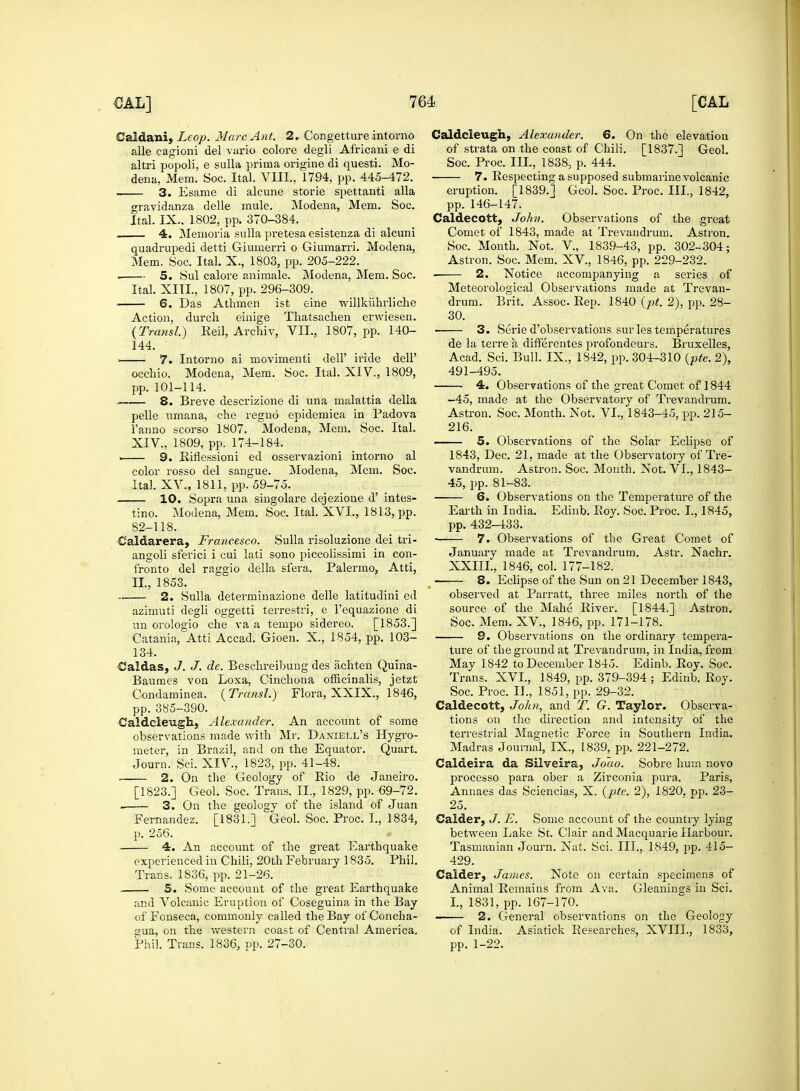 Caidani, Lcop. Marc Ant. 2. Congetture intorno alle cagioni del vario colore degli Africani e di altri popoli, e sulla prima origine di questi. Mo- dena, Mem. Soc. Ital. VIII., 1794, pp. 445-472. 3. Esame di alcune storie spettanti alia gravidanza delle mule. Modena, Mem. Soc. Ital. IX., 1802, pp. 370-384. — 4. Memoria sulla pretesaesistenza di alcuni quadrupedi detti Giumerri o Giumarri. Modena, Mem. Soc. Ital. X., 1803, pp. 205-222. 5. Sul calore animale. Modena, Mem. Soc. Ital. XIII., 1807, pp. 296-309. ■ 6. Das Athmen ist eine willkiihrliche Action, durch einige Thatsaclien erwiesen. (Transl.) Reil, Archiv, VII., 1807, pp. 140- 144. ■ 7. Intorno ai movimenti dell' iride dell' occhio. Modena, Mem. Soc. Ital. XIV., 1809, pp. 101-114. 8. Breve descrizione di una malattia della pelle umana, che regno epidemica in Padova l'anno scorso 1807. Modena, Mem. Soc. Ital. XIV., 1809, pp. 174-184. . 9. Riflessioni ed osservazioni intorno al color rosso del sangue. Modena, Mem. Soc. Ital. XV., 1811, pp. 59-75. 10. Sopra una singolare dejezione d' intes- tino. Modena, Mem. Soc. Ital. XVI., 1813, pp. 82-118. Caldarera, Francesco. Sulla risoluzione dei tri- angoli sferici i cui lati sono piccolissimi in con- fronto del raggio della sf'era. Palermo, Atti, II, 1853. .- 2. Sulla determinazione delle latitudini ed azimuti degli oggetti terrestri, e l'equazione di un orologio che va a tempo sidereo. [1853.] Catania, Atti Accad. Gioen. X., 1854, pp. 103- 134. Caldas, J. J. de. Beschreibung des achten Quina- Baumes von Loxa, Cinchona officinalis, jetzt Condaminea. (Transl.) Flora, XXIX., 1846, pp. 385-390. Caldcleugh, Alexander. An account of some observations made with Mr. Daniell's Hygro- meter, in Brazil, and on the Equator. Quart. Journ. Sci. XIV., 1823, pp. 41-48. 2. On the Geology of Rio de Janeiro. [1823.] Geol. Soc. Trans. II., 1829, pp. 69-72. 3. On the geology of the island of Juan Fernandez. [1831.] Geol. Soc. Proc. I., 1834, p. 256. 4. An account of the great Earthquake experienced in Chili, 20th February 1835. Phil. Trans. 1836, pp. 21-26. . 5. Some account of the great Earthquake and Volcanic Eruption of Coseguina in the Bay of'Fonseca, commonly called the Bay of Concha- a;ua, on the western coast of Central America, Phil. Trans. 1836, pp. 27-30. Caldcleugh, Alexander. 6. On the elevation of strata on the coast of Chili. [1837.] Geol. Soc. Proc. III., 1838, p. 444. ■ 7. Respecting a supposed submarine volcanic eruption. [1839.] Geol. Soc. Proc. Ill, 1842, pp. 146-147. Caldecott, John. Observations of the great Comet of 1843, made at Trevandrum. Astron. Soc. Month. Not. V, 1839-43, pp. 302-304; Astron. Soc. Mem. XV, 1846, pp. 229-232. 2. Notice accompanying a series of Meteorological Observations made at Trevan- drum. Brit. Assoc. Rep. 1840 (pt. 2), pp. 28- 30. 3. Serie d'observations sur les temperatures de la terre a differentes profondeurs. Bruxelles, Acad. Sci. Bull. IX., 1842, pp. 304-310 (pte. 2), 491-495. ■ 4. Observations of the great Comet of 1844 -45, made at the Observatory of Trevandrum. Astron. Soc. Month. Not. VI., 1843-45, pp. 215- 216. . 5. Observations of the Solar Eclipse of 1843, Dec. 21, made at the Observatory of Tre- vandrum. Astron. Soc. Month. Not. VI., 1843- 45, pp. 81-83. 6. Observations on the Temperature of the Earth in India. Edinb. Roy. Soc. Proc. I., 1845, pp. 432-433. 7. Observations of the Great Comet of January made at Trevandrum. Astr. Nachr. XXIII., 1846, col. 177-182. 8. Eclipse of the Sun on 21 December 1843, observed at Parratt, three miles north of the source of the Mahe River. [1844.] Astron. Soc. Mem. XV, 1846, pp. 171-178. S. Observations on the ordinary tempera- ture of the ground at Trevandrum, in India, from May 1842 to December 1845. Edinb. Roy. Soc. Trans. XVI., 1849, pp. 379-394 ; Edinb. Roy. Soc. Proc. II., 1851, pp. 29-32. Caldecott, John, and T. G. Taylor. Observa- tions on the direction and intensity of the terrestrial Magnetic Force in Southern India. Madras Journal, IX., 1839, pp. 221-272. Caldeira da Silveira, Joao. Sobre hum novo processo para ober a Zirconia pura. Paris, Annaes das Sciencias, X. (pte. 2), 1820. pp. 23- 25. Calder, J. E. Some account of the country lying between Lake St. Clair and Macquarie Harbour. Tasmanian Journ. Nat. Sci. III., 1849, pp. 415- 429. Calder, James. Note on certain specimens of Animal Remains from Ava. Gleanings in Sci. I., 1831, pp. 167-170. ■ 2. General observations on the Geology of India. Asiatick Researches, XVIII., 1833, pp. 1-22.