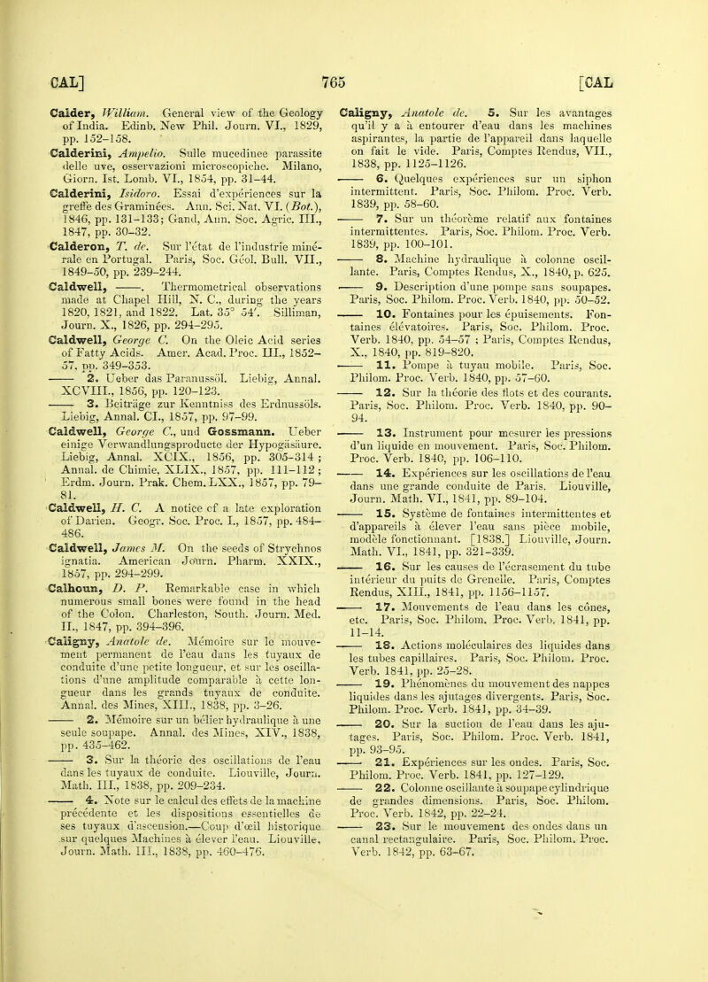 Calder, William. General view of the Geology of India. Edinb. New Phil. Journ. VI, 1829, pp. 152-158. Calderini, Ampelio. Sulle mueedinee pai*assite delle uve, osservazioni microscopiche. Milano, Giorn. 1st. Lonib. VI., 1854, pp. 31-44. Calderini, Isidoro. Essai d'experiences sur la greffe des Graminees. Ann. Sci. Nat. VI. (Bot.), 1846, pp. 131-133; Gand, Ann. Soc. Agric. III., 1847, pp. 30-32. Calderon, T. de. Sur l'etat de l'industrie mine- rale en Portugal. Paris, Soc. Great Bull. VII., 1849-50, pp. 239-244. Caldwell, . Therraometrical observations made at Chapel Hill, N. C, during the years 1820, 1821, and 1822. Lat. 35° 54'. Silliman, Journ. X., 1826, pp. 294-295. Caldwell, George C. On the Oleic Acid series of Fatty Acids. Amer. Acad. Proc. III., 1852- 57, pp. 349-353. 2. Ueber das Paranussol. Liebig, Anna!. XCVIIL, 1856, pp. 120-123. 3. Beitriige zur Kenntniss des Erdnussols. Liebig, Annal. CL, 1857, pp. 97-99. Caldwell, George C, und Gosszuann. Ueber einige Verwandlungsproducte der Hypogasiiure. Liebig, Annal. XCIX., 1856, pp. 305-314 ; Annal. de Chimie, XLIX., 1857, pp. 111-112; Erdm. Journ. Prak. Chem. LXX., 1857, pp. 79- 81. Caldwell, II. C. A notice of a late exploration of Darien. Geogr. Soc. Proc. I., 1857, pp. 484- 486. Caldwell, James 31. On the seeds of Strychnos ignatia. American Jo'nrn. Pharm. XXIX., 1857, pp. 294-299. Calhoun, D. P. Remarkable case in which numerous small bones were found in the head of the Colon. Charleston, South. Journ. Med. II., 1847, pp. 394-396. Caligny, Anatole de. Memoire sur le mouve- ment permanent de l'eau dans les tuyaux de conduite d'une petite longueur, et sur les oscilla- tions d'une amplitude comparable a cette lon- gueur dans les grands tuyaux de conduite. Annal. des Mines, XIII., 1838, pp. 3-26. 2. Memoire sur un belier hydraulique a une seule soupape. Annal. des Mines:, XIV., 1838, pp. 435-462. 3. Sur la theorie des oscillations de l'eau dans les tuyaux de conduite. Liouville, Journ. Math. III., 1838, pp. 209-234. 4. Note sur le calcul des effets de la machine precedente et les dispositions essentielles de ses tuyaux d'ascension.—Coup d'oeil historique sur quelques Machines a elever l'eau. Liouville, Journ. Math. III., 1838, pp. 460-476. Caligny, Anatole de. 5. Sur les avantages qu'il y a a entourer d'eau dans les machines aspirantes, la partie de l'appareil dans laquelle on fait le vide. Paris, Comptes Rendus, VII., 1838, pp.1125-1126. ■ 6. Quelques experiences sur un siphon intermittent. Paris, Soc. Philom. Proc. Verb. 1839, pp. 58-60. 7. Sur un theoreme relatif aux fontaines intermittentes. Paris, Soc. Philom. Proc. Verb. 1839, pp. 100-101. 8. Machine hydraulique a colonne oscil- lante. Paris, Comptes Rendus, X., 1840, p. 625. • 9. Description d'une pompe sans soupapes. Paris, Soc. Philom. Proc. Verb. 1840, pp. 50-52. 10. Fontaines pour les epuisements. Fon- taines elevatoires. Paris, Soc. Philom. Proc. Verb. 1840, pp. 54-57 ; Paris, Comptes Rendus, X., 1840, pp. 819-820. > 11. Pompe a, tuyau mobile. Paris, Soc. Philom. Proc. Verb. 1840, pp. 57-60. 12. Sur la theorie des fiots et des courants. Paris, Soc. Philom. Proc. Verb. 1840, pp. 90- 94. 13. Instrument pour mesurer les pressions d'un liquide en mouvement. Paris, Soc. Philom. Proc. Verb. 1840, pp. 106-110. 14. Experiences sur les oscillations de l'eau dans une grande conduite de Paris. Liouville, Journ. Math. VI., 1841, pp. 89-104. 15. Systeme de fontaines intermittentes et d'appareils a. elever l'eau sans piece mobile, modele fonctionnant. [1838.] Liouville, Journ. Math. VI., 1841, pp. 321-339. 16. Sur les causes de l'ecrasement du tube interieur du puits de Grenelle. Paris, Comptes Rendus, XIII., 1841, pp. 1156-1157. ■ 17. Mouvements de l'eau dans les cones, etc. Paris, Soc. Philom. Proc. Verb. 1841, pp. 11-14. 18. Actions moleculaires des liquides dans les tubes capillaires. Paris, Soc. Philom. Proc. Verb. 1841, pp. 25-28. 19. Phenomenes du mouvement des nappes liquides dans les ajutages diver2;ents. Paris, Soc. Philom. Proc. Verb. 1841, pp. 34-39. 20. Sur la suction de l'eau dans les aju- tages. Paris, Soc. Philom. Proc. Verb. 1841, pp. 93-95. - ■ 21. Experiences sur les ondes. Paris, Soc. Philom. Proc. Verb. 1841, pp. 127-129. 22. Colonne oscillante a soupapecylindrique de grandes dimensions. Paris, Soc. Philom. Proc. Verb. 1842, pp. 22-24. 23. Sur le mouvement des ondes dans un canal rectangulaire. Paris, Soc. Philom. Proc. Verb. 1842, pp. 63-67.