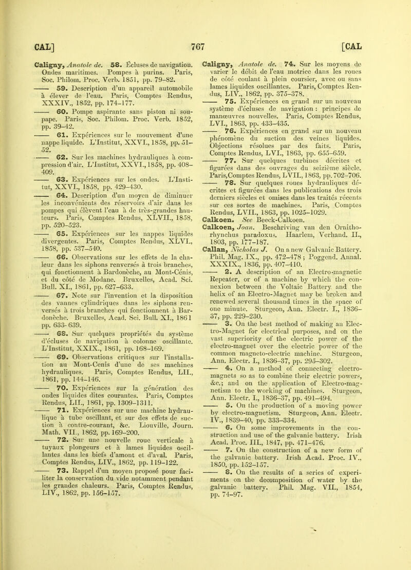 Caligny, Anatole de. 58. Ecluses de navigation. Ondes maritimes. Pompes a purins. Paris, Soc. Philom. Proc. Verb. 1851, pp. 79-82. 59. Description d'un appareil automobile a elever de l'eau. Paris, Comptes Rendus, XXXIV., 1852, pp. 174-177. 60. Pompe aspirante sans piston ni sou- pape. Paris, Soc. Philom. Proc. Verb. 1852, pp. 39-42. 61. Experiences sur le mouvement d'une nappe liquide. L'Institut, XXVI., 1858, pp. 51- 52. 62. Sur les machines hydrauliques a com- pression d'air. L'Institut, XXVL, 1858, pp. 408- 409. 63. Experiences sur les ondes. L'Insti- tut, XXVL, 1858, pp. 429-430. ■ 64. Description d'un moyen de diminuer les inconvenients des reservoirs d'air dans les pompes qui elevent l'eau a, de tres-grandes hau- teurs. Paris, Comptes Rendus, XLVII., 1858, pp. 520-523. 65. Experiences sur les nappes liquides divergentes. Paris, Comptes Rendus, XLVL, 1858, pp. 537-540. 66. Observations sur les effets de la cha- leur dans les siphons renverses a trois branches, qui fonctionnent a Bardoneche, au Mont-Cenis, et du cote de Modane. Bruxelles, Acad. Sei. Bull. XL, 1861, pp. 627-633. 67. Note sur l'invention et la disposition des vannes cylindriques dans les siphons ren- verses a trois branches qui fonctionnent a Bar- doneche. Bruxelles, Acad. Sci. Bull. XL, 1861 pp. 633- 639. ■ 68. Sur quelques proprietes du systeme d'ecluses de navigation a, colonne oscillante. L'Institut, XXIX., 1861, pp. 168-169. 69. Observations critiques sur l'installa- tion au Mont-Cenis d'une de ses machines hydrauliques. Paris, Comptes Rendus, LIL, 1861, pp. 144-146. 70. Experiences sur la generation des ondes liquides dites courantes. Paris, Comptes Rendus, LIL, 1861, pp. 1309-1311. 71. Experiences sur une machine hydrau- lique a, tube oscillant, et sur des effets de suc- tion a contre-courant, &c. Liouville, Journ. Math. VII., 1862, pp. 169-200. 72. Sur une nouvelle roue verticale h tuyaux plongeurs et a, lames liquides oscil- lantes dans les biefs d'amont et d'aval. Paris, Comptes Rendus, LEV, 1862, pp. 119-122. 73. Rappel d'un moyen propose pour faci- liter la conservation du vide notamment pendant les grandes chaleurs. Paris, Comptes Rendus, LEV, 1862, pp. 156-157. Caligny, Anatole de. 74. Sur les moyens de varier le debit de l'eau motrice dans les roues de cote coulant a plein coursier, avec ou sans lames liquides oscillantes. Paris, Comptes Ren- dus, LEV, 1862, pp. 375-378. 75. Experiences en grand sur un nouveau systeme d'ecluses de navigation : principes de manoeuvres nouvelles. Paris, Comptes Rendus, LVL, 1863, pp. 433-435. 76. Experiences en grand sur un nouveau phenomene du suction des veines liquides. Objections resolues par des faits. Paris, Comptes Rendus, LVL, 1863, pp. 655-659. 77. Sur quelques turbines decrites et figurees dans des ouvrages du seizieme siecle. Paris,Comptes Rendus, LVIL, 1863, pp. 702-706. 78. Sur quelques roues hydrauliques de- crites et figurees dans les publications des trois derniers siecles et omises dans les traites recents sur ces sortes de machines. Paris, Comptes Rendus, LVIL, 1863, pp. 1025-1029. Calkoen. See Beeck-Calkoen. Calkoen, Joan. Beschriving van den Ornitho- rhynchus paradoxus. Haarlem, Verhand. II., 1803, pp. 177-187. Callan, Nicholas J. On a new Galvanic Battery. Phil. Mag. IX., pp. 472-478 ; Poggend. Annal. XXXIX., 1836, pp. 407-410. ■ 2. A description of an Electro-magnetic Repeater, or of a machine by which the con- nexion between the Voltaic Battery and the helix of an Electro-Magnet may be broken and renewed several thousand times in the space of one minute. Sturgeon, Ann. Electr. I., 1836- 37, pp. 229-230. 3. On the best method of making an Elec- tro-Magnet for electrical purposes, and on the vast superiority of the electric power of the electro-magnet over the electric power of the common magneto-electric machine. Sturgeon, Ann. Electr. I., 1836-37, pp. 295-302. —■— 4. On a method of connecting electro- magnets so as to combine their electric powers, &c; and on the application of Electro-mag- netism to the working of machines. Sturgeon, Ann. Electr. I., 1836-37, pp. 491-494. 5. On the production of a moving power by electro-magnetism. Sturgeon, Ann. Electr. IV, 1839-40, pp. 333-334. 6. On some improvements in the con- struction and use of the galvanic battery. Irish Acad. Proc. III., 1847, pp. 471-476. 7. On the construction of a new form of the galvanic battery. Irish Acad. Proc. IV.. 1850, pp. 152-157. 8. On the results of a series of experi- ments on the decomposition of water by the galvanic battery. Phil. Mag. VIE, 1854, pp. 74-97.
