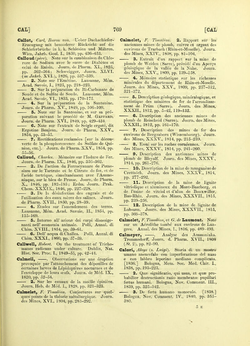 C allot, Carl, Baron von. Ueber Daehschiefer- Erzeugung mit besonderer Rucksicht auf die Schieferbriiche in k. k. Schiesien und Miihren. Wien, Jahrb. Geol. I., 1850, pp. 436-453. Calloud (pere). Note sur la combinaisonduChlo- rure de Sodium avec le sucre de Diabetes et celui de Raisin. Journ. de Pharra. XL, 1825, pp. 562-564; Schweigger. Journ. XLVI. (= Jahrb. XVI.), 1826, pp. 337-339. 2. Note sur FEmetine. Lausanne, Mem. Acad. Savoie, I., 1825, pp. 218-223. 3. Sur la preparation du Bi-Carbonate de Soude et du Sulfite de Soude. Lausanne, Mem. Acad. Savoie, VI., 1833, pp. 170-175. 4. Sur la preparation de la Santonine. Journ. de Pharm. XV., 1849, pp. 106-109. ■ 5. Note sur la Santonine, et sur sa pre- paration suivant le procede de M. Gaffard. Journ. de Pharm. XVI., 1849, pp. 429-434. 6. Note sur l'extrait de Seigle ergote, dit Ergotine Bonjean. Journ. de Pharm. XXV., 1854, pp. 53-55. 7. Rectifications reclamees [sur la decou- verte de la phosphorescence du Sulfate de Qui- nine, etc.]. Journ. de Pharm. XXV., 1854, pp. 55-56. Calloud, Charles. Memoire sur l'lodure de Fer. Journ. de Pharm. IX., 1846, pp. 356-362. 2. De Faction du Ferrocyanure de Potas- sium sur le Tartrate et le Citrate de fer, et de Facide tartrique, simultanement avec FAmmo- niaque, sur le bleu de Prusse. Journ. de Pharm. X., 1846, pp. 182-183; Erdm. Journ. Prak. Chem. XXXIX., 1846, pp. 227-228. 3. De la disinfection des engrais et de l'utilisation des eaux meres des salines. Journ. de Pharm. XVII., 1850, pp. 28-39. — 4. Etudes sur Famendement des terres. Lausanne, Mem. Acad. Savoie, II., 1854, pp. 135-169. 5. Intorno all' azione dei corpi disossige- nanti nelF economia animale. Polli, Annal. di Chim. XVIIL, 1854, pp. 59-61. 6. DelF acqua di Challes. Polli, Annal. di Chim. XXXI., 1860, pp. 57-59. Callwell, Robert. On the treatment of Tricho- manes radicans under culture. Dublin, Nat. Hist, Soc. Proc. I., 1849-55, pp. 42-44. Calmeil, . Observations sur une eruption provoquee par Fattouchement des depouilles de certaines larves de Lepidopteres nocturnes et de Fenveloppe de leurs oeufs. Journ. de Med. IX., 1820, pp. 52-54. 2. Sur les canaux de la moelle epiniere. Journ. Heb. de Med. I., 1828, pp. 321-323. Calmelet, F. Timoleon. Conjectures sur quel- ques points de la theorie metallurgique. Journ. des Mines, XVI., 1804, pp. 283-292. Calmelet, F. Timoleon. 2. Rapport sur les anciennes mines de plomb, cuivre et argent des environs de Trarbach (Rliin-et-Moselle). Journ. des Mines, XXIV., 1808, pp. 81-104. 3. Extrait d'un rapport sur la mine de plomb de Weiden (Sarre), precede d'un Apercu geologique de la vallee de la Nahe. Journ. des Mines, XXV, 1809, pp. 139-158. 4. Memoire statistique sur les richesses minerales du departement de Rhin-et-Moselle. Journ. des Mines, XXV, 1809, pp. 257-312, 321-372. 5. Description geologique, mineralogique, et statistique des minieres de fer de Farrondisse- ment de Priim (Sarre). Journ. des Mines, XXXIL, 1812, pp. 5-42, 119-132. 6. Description des anciennes miues de plomb de Reischeid (Sarre). Journ. des Mines, XXXIL, 1812, pp. 161-170. 7. Description des mines de fer des environs de Bergzabern (Wissembourg). Journ. des Mines, XXXV., 1814, pp. 215-239. 8. Essai sur les roches corneennes. Journ. des Mines, XXXV., 1814, pp. 241-260. 9. Description des anciennes mines de plomb de Bleyalf. Journ. des Mines, XXXV., 1814, pp. 261-276. 10. Description de la mine de manganese de Crettnich. Journ. des Mines, XXXV., 1814, pp. 277-292. 11. Description de la mine de lignite vitriolique et alumineux du Mont-Bastberg, et de Fusine de vitriol et d'alun de Bouxwiller, Bas-Rhin. Journ. des Mines, XXXVIL, 1815, pp. 239-256. 12. Description de la mine de lignite de Lobsann. Journ. des Mines, XXXVIL, 1815, pp. 369-378. Calmelet, F. Timoleon, et G. de Laumont. Note sur un Aerolithe tombe aux environs de Lan- gres. Annal. des Mines, I., 1816, pp. 489-493. Calmeyer, . Analyse des Ammoniaks. Trommsdorff, Journ. d. Pharm. XVIL, 1803 (St. 2), pp. 82-90. Calori, Aloys (s. Luigi). Storia di un mostro umano anencefalo con imperforazione del naso e con labbro leporino mediano complicato. [1836.] Bologna, Mem. Soc. Med. Chir. I., 1838, pp. 193-223. 2. Qua3 significatio, qui usus, et qua? pro- babilior destructionis ratio membranse pupillari foetus humani. Bologna, Nov. Comment. III.,. 1839, pp. 325-342. 3. De fostu humano monoculo. [1838.] Bologna, Nov. Comment. IV., 1840, pp. 355- 380. 5 E