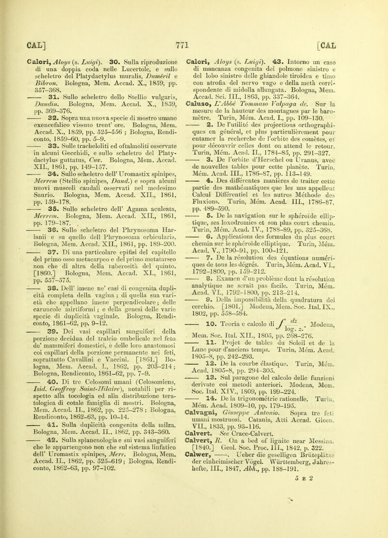 Caiori, Aloys (s. Luigi). 30. Sulla riproduzione di una doppia coda nelle Lucertole, e sullo scheletro del Platydactylus muralis, Dumeril e Bibron. Bologna, Mem. Accad. X., 1859, pp. 357-368. 31. Sullo scheletro dello Stellio vulgaris, Daudin. Bologna, Mem. Accad. X., 1859, pp. 369-376. 32. Sopra una nuova specie di mostro umano exencefalico vissuto trent: ore. Bologna, Mem. Accad. X., 1859, pp. 525-556 ; Bologna, Rendi- conto, 1859-60, pp. 5-9. 33. Sulle tracheloliti ed oftalmoliti osservate in alcuni Gecchidi, e sullo scheletro del Platy- dactylus guttatus, Cuv. Bologna, Mem. Accad. XII., 1861, pp. 149-157. ■ 34. Sullo scheletro dell' Uroraastix spinipes, Merrem (Stellio spinipes, Daud.) e sopra alcuni nuovi muscoli caudali osservati nel medesimo Saurio. Bologna, Mem. Accad. XII., 1861, pp. 159-178. 35. Sullo scheletro dell' Agama aculeata, Merrem. Bologna, Mem. Accad. XII., 1861, pp. 179-187. . 36. Sullo scheletro del Phrynosoma Har- lanii e su quello dell Phrynosoma orbicularis. Bologna, Mem. Accad. XII., 1861, pp. 189-200. 37. Di una particolai'e epifisi del capitello del primo osso metacarpeo e del primo metatarseo non che di altra della tuberosity del quinto. [I860.] Bologna, Mem. Accad. XL, 1861, pp. 557-575. 38. DelP imene ne' casi di congenita dupli- cita, completa della vagina ; di quella sua vari- eta che appellano imene perpendicolare; delle caruncole mirtiformi; e della genesi delle varie specie di duplicita vaginale. Bologna, Rendi- conto, 1861-62, pp. 9-12. 39. Dei vasi capillar! sanguiferi della porzione decidua del tralcio ombelicale nel feto. de' mammiferi domestici, e delle loro anastomosi coi capillari della porzione permanente nei feti, soprattutto Cavallini e Vaccini. [1861.] Bo- logna, Mem. Accad. I., 1862, pp. 203-214; Bologna, Rendiconto, 1861-62, pp. 7-9. 40. Di tre Celosomi umani (Celosomiens, Isid. Geoffroy Saint-Hilaire), notabili per ri- spetto alia tocologia ed alia distribuzione tera- tologica di cotale famiglia di mostri. Bologna, Mem. Accad. IL, 1862, pp. 225-278 ; Bologna, Rendiconto, 1862-63, pp. 10-14. 41. Sulla duplicita congenita della milza. Bologna, Mem. Accad. LI., 1862, pp. 343-360. 42. Sulla splancnologiae sui vasi sanguiferi che le appartengono non che sul sistema linfatico dell' Uromastix spinipes, Merr. Bologna, Mem. Accad. IL, 1862, pp. 525-619; Bologna. Rendi- conto, 1862-63, pp. 97-102. Caiori, Aloys (s. Luigi). 43. Intorno un caso di mancanza congenita del polmone sinistro e del lobo sinistro delle ghiandole tiroidea e timo con atrofia del nervo vago e della meta corri- spondente di midolla allungata. Bologna, Mem. Accad. Sci. III., 1863, pp. 337-364. Cafoiso, L'Abbe Tommaso Valpaga de. Sur la mesure de la hauteur des montagnes par le baro- metre. Turin, Mem. Acad. I., pp. 109-130. 2. De l'utilite des projections orthographi- ques en general, et plus particulierement pour entamer la recherche de l'orbite des cometes, et pour decouvrir celles dont on attend le retour. Turin, Mem. Acad. IL, 1784-85, pp. 291-327. 3. De l'orbite d'Herschel ou Uranus, avec de nouvelles tables pour cette planete. Turin. Mem. Acad. III., 1786-87, pp. 113-149. 4. Des differentes manieres de traiter cette partie des mathematiques que les uns appellent Calcul DhTerentiel et les autres Methode des Fluxions. Turin, Mem. Acad. III., 1786-87, pp. 489-590. 5. De la navigation sur le sphero'ide ellip- tique, ses loxodromies et son plus court chemin. Turin, Mem. Acad. IV., 1788-89, pp. 325-368. > 6. Applications des formules du plus court chemin sur le sphero'ide elliptique. Turin, Mem. Acad. V., 1790-91, pp. 100-121. 7. De la resolution des equations numeri- ques de tous les degres. Turin, Mem. Acad. VI., 1792-1800, pp. 159-212. 8. Examen d'un probleme dont la resolution analytique ne serait pas facile. Turin, Mem.. Acad. VI., 1792-1800, pp. 213-214. 9. Delia impossibilita della quadratura del cerchio. [1801.] Modena, Mem. Soc. Ital. IX., 1802, pp. 558-584. 10. Teoria e calcolo di Modena, log. z.' Mem. Soc. Ital. XII., 1805, pp. 268-276. 11, Projet de tables du Soleil et de la Lune pour d'anciens temps. Turin, Mem. Acad. 1805-8, pp. 242-293. 12. De la courbe elastique. Turin, Mem. Acad. 1805-8, pp. 294-305. 13. Sul paragone del calcolo delle funzioni derivate coi metodi anteriori. Modena, Mem. Soc. Ital XIV, 1809, pp. 199-224. 14. De la trigonometrie rationelle. Turin, Mem. Acad. 1809-10, pp. 179-195. Calvagni, Giuseppe Antonio. Sopra tre feti umani mostruosi. Catania, Atti Accad. Gioen. VII., 1833, pp. 93-116. Calvert. See Crace-Calvert. Calvert, R. On a bed of lignite near Messina. [1840.] Geol. Soc. Proc. III., 1842, p. 322. Calwer, . Ueber die geselligen Briitepliitze der einheimischer Vogel. Wurtteniberg, Jahres- hefte, III., 1847, Abh., pp. 188-191. 5 e 2