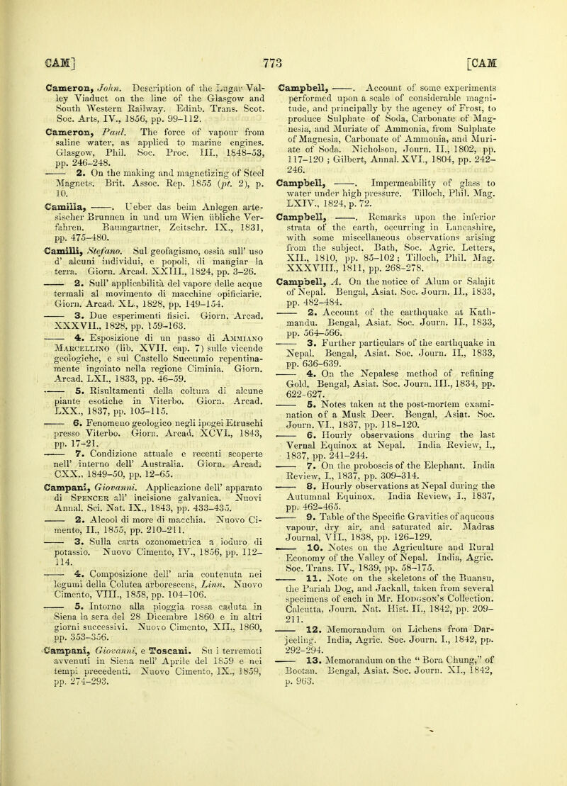 Cameron, John. Description of the Lugar Val- ley Viaduct on the line of the Glasgow and South Western Railway. Edinb. Trans. Scot. Cameron, Paul. The force of vapour from saline water, as applied to marine engines. Glasgow, Phil. Soc. Proc. Ill, 1848-53, 2. On the making and magnetizing of Steel Magnets. Brit. Assoc. Rep. 1855 (pt. 2), p. 10. Camilla, . Ueber das beim Anlegen arte- sischer Brunnen in und um Wien iibliche Ver- fahren. Baumgartner, Zeitschr. IX., 1831, Camilii, Stefano. Sul geofagismo, ossia sull' uso d' alcuni individui, e popoli, di mangiar la terra. Giorn. Arcad. XXIII., 1824, pp. 3-26. 2. Sull' applicabilita, del vapore delle acque termali al movimento di macchine opificiarie. 3. Due esperimenti fisici. Giorn. Arcad. 4. Esposizione di un passo di Ammiano Makcellxno (lib. XVII. cap. 7) sulle vicende geologiche, e sui Castello Succumio repentina- mente ingoiato nella regione Ciminia. Giorn. 5. Risultamenti della coltura di alcune piante esotiche in Viterbo. Giorn. Arcad. LXX., 1837, pp. 105-115. 6. Fenomeno geologico negli ipogei Etruschi presso Viterbo. Giorn. Arcad. XCVL, 1843, —— 7. Condizione attuale e recenti scoperte nell' interno dell' Australia. Giorn. Arcad. Campani, Giovanni. Applicazione dell' apparato di Spencer all' incisione sralvanica. Nuovi Annal. Sci. Nat. IX., 1843, pp. 433-435. 2. Alcool di more di macchia. Nuovo Ci- mento, II., 1855, pp. 210-211. 3. Sulla carta ozonometrica a ioduro di potassio. Nuovo Cimento, IV., 1856, pp. 112- 114. ■ 4. Composizione dell' aria contenuta nei legumi della Colutea arborescens, Linn. Nuovo Cimento, VIII., 1858, pp. 104-106. 5. Intorno alia pioggia rossa caduta in Siena la sera del 28 Dicembre 1860 e in altri giorni successivi. Nuovo Cimento, XII.. 1860, pp. 353-356. Campani, Giovanni, e Toscani. Su i terremoti avvenuti in Siena nell' Aprile del 1859 e nei tempi precedent]. Nuovo Cimento, IX., 1859, Campbell, . Account of some experiments performed upon a scale of considerable magni- tude, and principally by the agency of Frost, to nesia, and Muriate of Ammonia, from Sulphate of Magnesia, Carbonate of Ammonia, and Muri- ate of Soda. Nicholson, Journ. II., 1802, pp. 117-120 ; Gilbert, Annal. XVI., 1804, pp. 242- 246. Campbell, . Impermeability of glass to water under high pressure. Tilloch, Phil. Maer. Campbell, . Remarks upon the inferior strata of the earth, occurring in Lancashire, from the subject. Bath, Soc. Agric. Letters, XII., 1810, pp. 85-102; Tilloch, Phil. Mag. XXXVIIL, 1811, pp. 268-278. Campbell, A. On the notice of Alum or Salajit of Nepal. Bengal, Asiat. Soc. Journ. II., 1833, 2. Account of the earthquake at Kath- mandu. Bengal, Asiat. Soc. Journ. II., 1833, ■ 3. Further particulars of the earthquake in Nepal. Bengal, Asiat. Soc. Journ. II., 1833, ■ 4. On the Nepalese method of refining Gold. Bengal, Asiat. Soc. Journ. III., 1834, pp. 622-627. 5. Notes taken at the post-mortem exami- nation of a Musk Deer. Bengal, Asiat. Soc. Journ. VI., 1837, pp. 118-120.  6. Hourly observations during the last 1837, pp. 241-244. 7. On the proboscis of the Elephant. India ■ 8. Hourly observations at Nepal during the Autumnal Equinox. India Review, I., 1837, pp. 462-465. 9. Table of the Specific Gravities of aqueous vapour, dry air, and saturated air. Madras Journal, VIL, 1838, pp. 126-129. — 10. Notes on the Agriculture and Rural Economy of the Valley of Nepal. India, Agric. Soc. Trans. IV., 1839, pp. 58-175. 11. Note on the skeletons of the Buansu, the Pariah Dog, and Jackall, taken from several specimens of each in Mr. Hodgson's Collection. Calcutta, Journ. Nat. Hist. II., 1842, pp. 209- 211. 12. Memorandum on Lichens from Dar- ieelinsr. India, Agric. Soc. Journ. I., 1842, pp. 292-294. — 13. Memorandum on the  Bora Chung, of Bootan. Bengal, Asiat. Soc. Journ. XL, 1842,