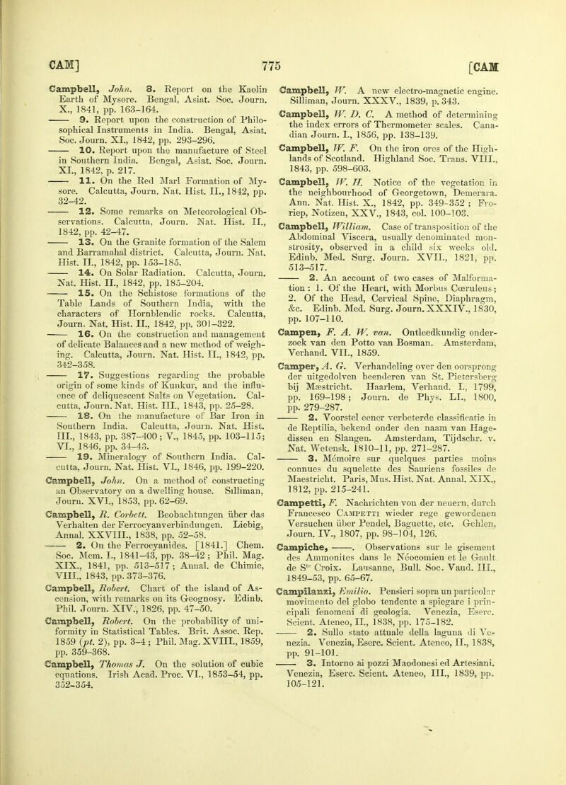 Campbell, John. 8. Report on the Kaolin Earth of Mysore. Bengal, Asiat. Soc. Journ. X., 1841, pp. 163-164. ■ 9. Report upon the construction of Philo- sophical Instruments in India. Bengal, Asiat. Soc. Journ. XI., 1842, pp. 293-296. 10. Report upon the manufacture of Steel in Southern India. Bengal, Asiat. Soc. Journ. XL, 1842, p. 217. 11. On the Red Marl Formation of My- sore. Calcutta, Journ. Nat. Hist. II., 1842, pp. 32-42. 12. Some remarks on Meteorological Ob- servations. Calcutta, Journ. Nat. Hist. II., 1842, pp. 42-47. 13. On the Granite formation of the Salem and Barramahal district. Calcutta, Journ. Nat. Hist. II., 1842, pp. 153-185. 14. On Solar Radiation. Calcutta, Journ. Nat. Hist. II, 1842, pp. 185-204. 15. On the Schistose formations of the Table Lands of Southern India, with the characters of Hornblendic rocks. Calcutta, Journ. Nat. Hist. II., 1842, pp. 301-322. 16. On the construction and management of delicate Balances and a new method of weigh- ing. Calcutta, Journ. Nat. Hist. II., 1842, pp. 342-358. 17. Suggestions regarding the probable origin of some kinds of Kunkur, and the influ- ence of deliquescent Salts on Vegetation. Cal- cutta, Journ. Nat. Hist. III., 1843, pp. 25-28. 18. On the manufacture of Bar Lvon in Southern India. Calcutta, Journ. Nat. Hist. III., 1843, pp. 387-400; V., 1845, pp. 103-115; VI., 1846, pp. 34-43. 19. Mineralogy of Southern India. Cal- cutta, Journ. Nat. Hist. VI., 1846, pp. 199-220. Campbell, John. On a method of constructing an Observatory on a dwelling house. Silliman, Journ. XVI., 1853, pp. 62-69. Campbell, R. Corbett. Beobachtungen iiber das Verhalten der Ferrocyanverbindungen. Liebig, Annal. XXVIIL, 1838, pp. 52-58. 2. On the Ferrocyanides. [1841.] Chem. Soc. Mem. I., 1841-43, pp. 38-42 ; Phil. Mag. XIX., 1841, pp. 513-517; Annal. de Chimie, VIII., 1843, pp. 373-376. Campbell, Robert. Chart of the island of As- cension, with remarks on its Geognosy. Edinb. Phil. Journ. XIV, 1826, pp. 47-50. Campbell, Robert. On the probability of uni- formity in Statistical Tables. Brit. Assoc. Rep. 1859 (pt. 2), pp. 3-4 ; Phil. Mag. XVIIL, 1859, pp. 359-368. Campbell, Thomas J. On the solution of cubic equations. Irish Acad. Proc. VI., 1853-54, pp. 352-354. Campbell, W. A new electro-magnetic engine. Silliman, Journ. XXXV, 1839, p. 343. Campbell, W. D. C. A method of determining the index errors of Thermometer scales. Cana- dian Journ. I., 1856, pp. 138-139. Campbell, W. F. On the iron ores of the High- lands of Scotland. Highland Soc. Trans. VIII., 1843, pp. 598-603. Campbell, IV. H. Notice of the vegetation in the neighbourhood of Georgetown, Demerara. Ann. Nat. Hist. X., 1842, pp. 349-352 ; Fro- riep, Notizen, XXV, 1843, col. 100-103. Campbell, William. Case of transposition of the Abdominal Viscera, usually denominated mon- strosity, observed in a child six weeks old. Edinb. Med. Surg. Journ. XVII., 1821, pp. 513-517. 2. An account of two cases of Malforma- tion : 1. Of the Heart, with Morbus Cosruleus; 2. Of the Head, Cervical Spine, Diaphragm, &c. Edinb. Med. Surg. Journ. XXXIV., 1830, pp. 107-110. Campen, F. A. W. van. Ontleedkundig onder- zoek van den Potto van Bosman. Amsterdam, Verhand. VII., 1859. Camper, A. G. Verhandeling over den oorsprong der uitgedolven beenderen van St. Pietersberg bij Maastricht. Haarlem, Verhand. I., 1799, pp. 169-198; Journ. de Phys. LI., 1800, pp. 279-287. 2. Voorstel eener verbeterde classificatie in de Reptilia, bekend onder den naam van Hage- dissen en Slangen. Amsterdam, Tijdschr. v. Nat. Wetensk. 1810-11, pp. 271-287. 3. Memoire sur quelques parties moins connues du squelette des Sauriens fossiles de Maestricht. Paris, Mus. Hist. Nat. Annal. XIX., 1812, pp. 215-241. Campetti, F. Nachrichten von der neuern, durch Francesco Campetti wieder rege gewordenen Versuchen iiber Pendel, Baguette, etc. Gehlen, Journ. IV, 1807, pp. 98-104, 126. Campiche, . Observations sur le gisement des Ammonites dans le Neocomien et le Gault. de Ste Croix. Lansanne, Bull. Soc. Vaud. III., 1849-53, pp. 65-67. Campilasizi, Emilio. Pensieri sopra un particoiar movimento del globo tendente a spiegare i prin- cipali fenomeni di geologia. Venezia, Eserc. Scient. Ateneo, II., 1838, pp. 175-182. 2. Sullo stato attuale della laguna di Ver nezia. Venezia, Eserc. Scient. Ateneo, II., 1838, pp. 91-101. 3. Intorno ai pozzi Maodonesi ed Artesiani. Venezia, Eserc. Scient. Ateneo, III., 1839, pp. 105-121.