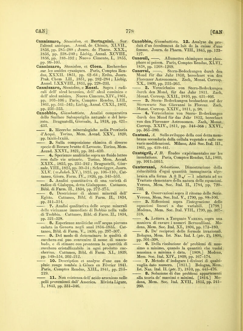 Cannizzarc, Stanislao, et Bertagnini. Sur l'alcool anisique. Annal. de Chimie, XLVII., 1856, pp. 285-288 ; Journ. de Pharm. XXX., 1856, pp. 238-240 ; Liebig, Annal. XCVIII., 1856, pp. 188-192 ; Nuovo Ciniento, I., 1855, pp. 99-105. Cannizzaro, Stanislao, et Cloez. Recherches sur les amides cyaniques. Paris, Comptes Ren- dus, XXXII. 1851, pp. 62-64 ; Erdm. Journ. Prak. Chem. LIL, 1851, pp. 282-284 ; Liebig, Annal. LXXVIIL, 1851, pp. 228-231. Cannizzaro, Stanislao, e Rossi. Sopra i radi- cali dell' alcol benzoico, dell' alcol cuminico e dell' alcol anisico, Nuovo Cimento,XIV., 1861, pp. 103-106 ; Paris, Comptes Rendus, LIII., 1861, pp. 541-543; Liebig, Annal. CXXL, 1862, pp. 250-253. Canobbioj Giambattista. Analisi comparativa dello Smilace Salsapariglia naturale e del lavo- rato. Brugnatelli, Giornale, 1., 1818, pp. 421- 435. 2. Ricerche mineralogiche nella Provincia d'Acqui. Torino, Mem. Accad. XXV., 1820, pp. lxxii-lxxiii. 3. Sulla composizione chimica di diverse specie di Borace brutto di Levante. Torino, Mem. Accad. XXVI., 1821, pp. 381-410. 4. Sperienze analitiche sopra un fluido latteo reso dalle vie urinarie. Torino, Mem. Accad. XXIX., 1825, pp. 235-242 ; Brugnatelli, Gior- nale, VIII., 1825, pp. 30-34 ; Schweigger, Journ. XLV. (=Jahrb.XY.), 1825, pp. 106-110; Cat- taneo, Giorn. Farm. IV, 1826, pp. 343-353. 5. Analisi quantitativa di una varieta, di radice di Gialappa, detta Gialappone. Cattaneo, Bibl. di Farm. II., 1834, pp. 272-275. 6. Descrizione di alcuni minerali dell' Egitto. Cattaneo, Bibl. di Farm. II., 1834, pp. 311-314. 7. Analisi qualitativa delle acque minerali delle vicinanze immediate di Bobbio nella valle di Trebbia. Cattaneo, Bibl. di Farm. II., 1834, pp. 321-328. 8. Esperienze analitiche sull' acqua piovana caduta in Genova negli anni 1834-1835. Cat- taneo, Bibl. di Farm. V., 1836, pp. 297-307. 9. Del modo di determinare le qualita di zucchero cui puo convenire il nome di masca- bado, e di stimare con prontezza la quantita di zucchero cristallizzabile in ogni prodotto zuc- cherino. Cattaneo, Bibl. di Farm. XI., 1839, pp. 149-154, 202-212. ■ 10. Description et analyse d'une eau de pluie rouge tombee a Genes en Fevrier 1841. Paris, Comptes Rendus, XIII., 1841, pp. 215- 219. 11. Non esistenza dell'acido arsenioso nelle pelli provenienti dalP America. Rivista Ligure, I., 1843, pp. 331-346. Canobbio, Giambattista. 12. Analyse du pro- duit d'un ecoulement de lait de la cuisse d'une femme. Journ. de Pharm. VIII., 1845, pp. 123- 127. Canouil, . Allumettes chimiques sans phos- phore ni poison. Paris, Comptes Rendus, XL VI., 1858, pp. 1268-1269. Canovai, . Stern-Bedeckungen durch den Mond fur das Jahr 1810, berechnet von den Florenzer Astronomen. Zach, Monat. Corresp. XX., 1809, pp. 255-265. 2. Verzeichniss von Stern-Bedeckungen durch den Mond, fur das Jahr 1811. Zach, Monat. Corresp. XXII., 1810, pp. 451-466. 3. Stern- Bedeckungen beobachtet auf der Sternwarte San Giovanni in Florenz. Zach, Monat. Corresp. XXIV, 1811, p. 98. 4. Verzeichniss von Stern- Bedeckungen durch den Mond fiir das Jahr 1812, berechnet von den Florenzer Astronomen. Zach, Monat. Corresp. XXIV., 1811, pp. 344-364 ; XXVI., pp. 365-380. Cantani, A. Sullosviluppo della cosi detta mem- brana secondaria della cellula vegetale e sulle sue varie modificazioni. Milano, Atti Soc. Ital. III., 1861, pp. 419-441. Cantegril, J. B. Etudes experimentales sur les inondations. Paris, Comptes Rendus, LI., 1860, pp. 1011-1015. Canterzani, Sebastiano. Dimostrazione della riducibilita d'ogni quantita immaginaria alge- braica alia forma A+B^/ — 1 adattata ad un Trattato elementare della natura delle equazioni. Verona, Mem. Soc. Ital. II, 1784, pp. 720- 732. 2. Osservazioni sopra il ritorno delle Serie. Verona, Mem. Soc. Ital. V., 1790, pp. 88-106. 3. Riflessioni sopra l'integrazione delle equazioni lineari a due variabili. [1798.] Modena, Mem. Soc. Ital. VIII., 1799, pp. 307- 318. 4. Lettera a Torquato Vareno, sopra una maniera di cavare i numeri Bernoulliani. Mo- dena, Mem. Soc. Ital. XL, 1804, pp. 173-180. 5. De' reciproci delle formole irrazionali. Bologna, Mem. 1st. Naz. Ital. I. (pte. 2), 1806, pp. 301-308. 6. Delia risoluzione de' problemi di mas- simo o minimo, quando la quantita die vuolsi massima o minima e data. [1808.] Modena, Mem. Soc. Ital. XIV, 1809, pp. 167-174. 7. Metodo d' indagare i divisori di qualsi- voglia dato numero. [1811.] Bologna, Mem. 1st. Naz. Ital. II. (pte. 2), 1810, pp. 445-476. 8. Soluzione di due problemi appartenenti alia teoria de' massimi e minimi. [1814.] Mo- dena, Mem. Soc. Ital. XVII., 1815, pp. 241- 260.