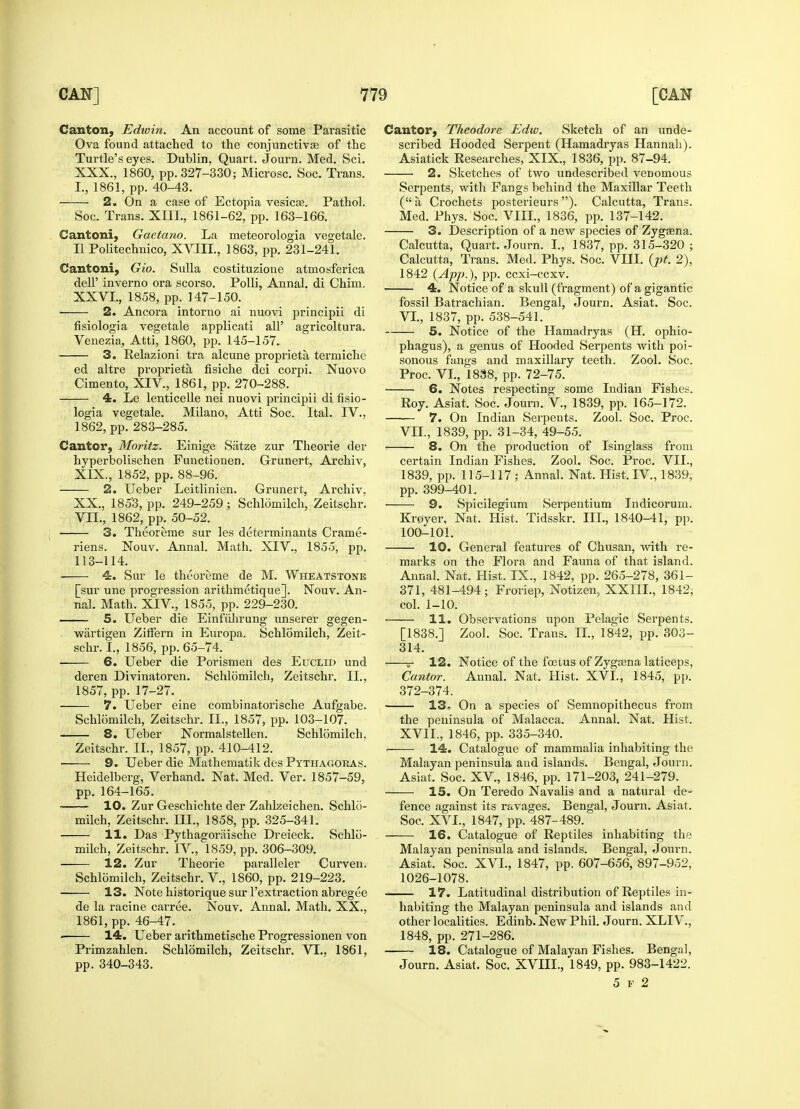 Canton, Edwin. An account of some Parasitic Ova found attached to the conjunctivae of the Turtle's eyes. Dublin, Quart. Journ. Med. Sci. XXX., 1860, pp. 327-330; Microsc. Soc. Trans. L, 1861, pp. 40-43. 2. On a case of Ectopia vesicas. Pathol. Soc. Trans. XI1L, 1861-62, pp. 163-166. Cantoni, Gaetano. La meteorologia vegetale. II Politechnico, XVIII, 1863, pp. 231-241. Cantoni, Gio. Sulla costituzione atmosferica dell' inverno ora scorso. Polli, Annal. di Chim. XXVI., 1858, pp. 147-150. 2. Ancora intorno ai nuovi principii di fisiologia vegetale applicati all' agricoltura. Venezia, Atti, 1860, pp. 145-157. 3. Relazioni tra alcune propriety termiche ed altre propriety fisiche dei corpi. Nuovo Cimento, XIV., 1861, pp. 270-288. 4. Le lenticelle nei nuovi principii di fisio- logia vegetale. Milano, Atti Soc. Ital. IV., 1862, pp. 283-285. Cantor, Moritz. Einige Satze zur Theorie der hyperbolischen Functionen. Grunert, Archiv, XIX. , 1852, pp. 88-96. 2. Ueber Leitlinien. Grunert, Archiv. XX. , 185'3, pp. 249-259; Schlomilch, Zeitschr. VIL, 1862, pp. 50-52. 3. Theoreme sur les determinants Crame- riens. Nouv. Annal. Math. XIV., 1855, pp. 113-114. 4. Sur le theoreme de M. Wheatstone [sur une progression arithmetique]. Nouv. An- nal. Math. XIV, 1855, pp. 229-230. 5. Ueber die Einfiihrung unserer gegen- wartigen ZifFern in Europa. Schlomilch, Zeit- schr. I., 1856, pp. 65-74. 6. Ueber die Porismen des Euclid und deren Divinatoren. Schlomilch, Zeitschr. II., 1857, pp. 17-27. 7. Ueber eine combinatorische Aufgabe. Schlomilch, Zeitschr. II., 1857, pp. 103-107. 8. Ueber Normalstellen. Schlomilch. Zeitschr. II., 1857, pp. 410-412. 9. Ueber die Mathematik des Pythagoras. Heidelberg, Verhand. Nat. Med. Ver. 1857-59, pp. 164-165. 10. Zur Geschichte der Zahlzeichen. Schlo- milch, Zeitschr. III., 1858, pp. 325-341. 11. Das Pythagoriiische Dreieck. Schlo- milch, Zeitschr. IV, 1859, pp. 306-309. 12. Zur Theorie paralleler Curven. Schlomilch, Zeitschr. V., 1860, pp. 219-223. 13. Note historique sur l'extraction abregee de la racine carree. Nouv. Annal. Math. XX., 1861, pp. 46-47. • 14. Ueber arithmetische Progressionen von Primzahlen. Schlomilch, Zeitschr. VI., 1861, pp. 340-343. Cantor, Theodore Edw. Sketch of an unde- scribed Hooded Serpent (Hamadryas Hannah). Asiatick Researches, XIX., 1836, pp. 87-94. 2. Sketches of two undescribed venomous Serpents, with Fangs behind the Maxillar Teeth ( a, Crochets posterieurs ). Calcutta, Trans. Med. Phys. Soc. VIII., 1836, pp. 137-142. 3. Description of a new species of Zygasna. Calcutta, Quart. Journ. I., 1837, pp. 315-320; Calcutta, Trans. Med. Phys. Soc. VIII. (pt. 2), 1842 (App.), pp. ccxi-ccxv. 4. Notice of a skull (fragment) of a gigantic fossil Batrachian. Bengal, Journ. Asiat. Soc. VI. , 1837, pp. 538-541. 5. Notice of the Hamadryas (H. ophio- phagus), a genus of Hooded Serpents with poi- sonous fangs and maxillary teeth. Zool. Soc. Proc. VI., 1838, pp. 72-75. 6. Notes respecting some Indian Fishes. Roy. Asiat. Soc. Journ. V., 1839, pp. 165-172. 7. On Indian Serpents. Zool. Soc. Proc. VII. , 1839, pp. 31-34, 49-55. 8. On the production of Isinglass from certain Indian Fishes. Zool. Soc. Proc. VII., 1839, pp. 115-117 ; Annal. Nat. Hist. IV, 1839, pp. 399-401. 9. Spicilegium Serpentium Indicorum. Kr0yer, Nat. Hist. Tidsskr. III., 1840-41, pp. 100-101. 10. General features of Chusan, with re- marks on the Flora and Fauna of that island. Annal. Nat. Hist. IX., 1842, pp. 265-278, 361- 371, 481-494; Froriep, Notizen, XXIII., 1842, col. 1-10. 11. Observations upon Pelagic Serpents. [1838.] Zool. Soc. Trans. II., 1842, pp. 303- 314. r 12. Notice of the foetus of Zygasna laticeps, Canto?: Annal. Nat. Hist. XVI., 1845, pp. 372-374. 13* On a species of Semnopithecus from the peninsula of Malacca. Annal. Nat. Hist. XVII., 1846, pp. 335-340. • 14. Catalogue of mammalia inhabiting the Malayan peninsula and islands. Bengal, Journ. Asiat. Soc. XV., 1846, pp. 171-203, 241-279. 15. On Teredo Navalis and a natural de- fence against its ravages. Bengal, Journ. Asiat. Soc. XVI., 1847, pp. 487-489. 16. Catalogue of Reptiles inhabiting the Malayan peninsula and islands. Bengal, Journ. Asiat. Soc. XVI., 1847, pp. 607-656, 897-952, 1026-1078. 17. Latitudinal distribution of Reptiles in- habiting the Malayan peninsula and islands and other localities. Edinb. New Phil. Journ. XLIV., 1848, pp. 271-286. 18. Catalogue of Malayan Fishes. Bengal, Journ. Asiat. Soc. XVHL, 1849, pp. 983-1422. 5 f 2