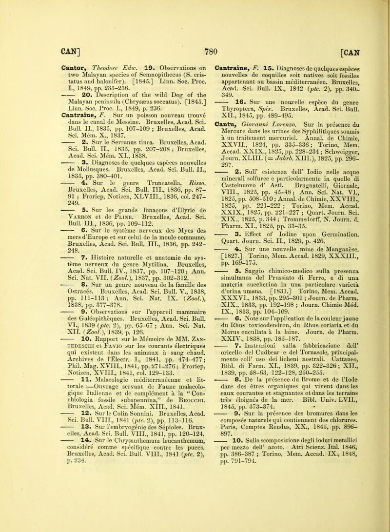 Cantor, Theodore Ediv. 19. Observations on two Malayan species of Semnopithecus (S. cris- tatus and halonifer). [1845.] Linn. Soc. Proc. I., 1849, pp. 235-236. 20. Description of the wild Dog of the Malayan peninsula (Chrysseus soccatus). [1845.] Linn. Soc. Proc. L, 1849, p. 236. Cantraine. F. Sur un poisson nouveau trouve dans le canal de Messine. Bruxelles, Acad. Sci. Bull. II., 1835, pp. 107-109 ; Bruxelles, Acad. Sci. Mem. X., 1837. • 2. Sur le Serranus tinea. Bruxelles, Acad. Sci. Bull. II., 1835, pp. 207-208 ; Bruxelles, Acad. Sci. Mem. XL, 1838. ■ 3. Diagnoses de quelques especes nouvelles de Mollusques. Bruxelles, Acad. Sci. Bull. II., 1835, pp. 380-401. 4. Sur le genre Truncatella. Risso. Bruxelles, Acad. Sci. Bull. III.. 1836, pp. 87- 91 ; Froriep, Notizen, XLVIIL, 1836, col. 247- 249. 5. Sur les grands limacons d'lllyrie de Varkon et de Plixe. Bruxelles, Acad. Sci. Bull. III., 1836, pp. 109-112. 6. Sur le systeme nerveux des Myes des mers d'Europe et sur celui de la moule commune. Bruxelles, Acad. Sci. Bull. III., 1836, pp. 242- 248. ■ 7. Histoire naturelle et anatomie du sys- teme nerveux du genre Mytilina. Bruxelles, Acad. Sci. Bull. IV., 1837, pp. 107-120; Ann. Sci. Nat. VII. (ZooL), 1837, pp. 302-312. 8. Sur un genre nouveau de la famille des Ostraces. Bruxelles, Acad. Sci. Bull. V., 1838, pp. 111-113; Ann. Sci. Nat. IX. (ZooL), 1838, pp. 377-378. 9. Observations sur l'appareil mammaire des Galeopitheques. Bruxelles, Acad. Sci. Bull. VI., 1839 (pte. 2), pp. 65-67 ; Ann. Sci. Nat. XII. (ZooL), 1839, p. 126. 10. Eapport sur le Memoire de MM. Zax- tedeschi et Favio sur les courants electriques qui existent dans les animaux k sang chaud. Archives de l'Electr. I., 1841, pp. 474-477; Phil. Mag. XVIII., 1841, pp. 271-276; Froriep, Notizen, XVIIL, 1841, col. 129-133. ■ 11. Malacologie mediterraneenne et lit- torale :—Ouvrage servant de Faune malacolo- gique Italienne et de complement a la  Con- chiologia fossile subauenniua, de Brocchi. Bruxelles, Acad. Sci. Mem. XIII., 1841. 12. Sur le Colin Sonnini. Bruxelles, Acad. Sci. Bull. Vin., 1841 (pte. 2), pp. 113-116. 13. Sur l'embryogenie des Sepioles. Brux- elles, Acad. Sci. Bull. VEIL, 1841, pp. 120-124. ■ 14. Sur le Chrysanthemum leucanthemum, considere comme specifique contre les puces. Bruxelles, Acad. Sci. Bull. VIII., 1841 (pte. 2), p. 234. Cantraine, F. 15. Diagnoses de quelques especes nouvelles de coquilles soit natives soit fossiles appartenant au bassin mediterranean. Bruxelles, Acad. Sci. Bull. EX., 1842 (pte. 2), pp. 340- 349. 16. Sur une noavelle espece du genre Thyroptera, Spix. Bruxelles, Acad. Sci. Bull. XII., 1845, pp. 489-495. Cantru, Giovanni Lorenzo. Sur la presence du Mercure dans les urines des Syphilitiques soumis a un traitement mercuriel. Annal. de Chimie, XXVIL, 1824, pp. 335-336; Torino, Mem. Accad. XXIX., 1825, pp. 228-234 ; Schweigger, Journ. XLIII. (= Jahrb. XIII.), 1825, pp. 296- 297. ■ 2. SulP esistenza dell' Iodio nelle acque minerali solfuree e particolarmente in quelle di Castelnuovo d' Asti. Brugnatelli, Giornale, VHE, 1825, pp. 45-48; Ann. Sci. Nat. VI., 1825, pp. 508-510; Annal. de Chimie, XXVIIL, 1825, pp. 221-222 ; Torino, Mem. Accad. XXIX., 1825, pp. 221-227 ; Quart. Journ. Sci. XIX., 1825, p. 344; Trommsdorff, N. Journ. d. Pharm. XL, 1825, pp. 33-35. 3. Effect of Iodine upon Germination. Quart. Journ. Sci. IE, 1829, p. 426. 4. Sur une nouvelle mine de Manganese. [1827.] Torino, Mem. Accad. 1829, XXX1IE, pp. 169-175. 5. Saggio chimico-medico sulla presenza simultanea del Prussiato di Ferro, e di una materia zuccherina in una particolare varieta d'orina umana. [1831.] Torino, Mem. Accad. XXXVE, 1833, pp. 295-301 ; Journ. de Pharm. XIX., 1833, pp. 192-198 ; Journ. Chimie Med. IX., 1833, pp. 104-109. 6. Note sur l'application de lacouleur jaune du Rhus toxicodendron, du Rhus coriaria et du Morus cucullata a, la laine. Journ. de Pharm. XXIV, 1838, pp. 185-187. ■ 7. Instruzioni sulla fabbricazione dell' oricello del Cudbear e del Tornasole, principal- mente coll' uso dei licheni nostrali. Cattaneo, Bibl. di Farm. XL, 1839, pp. 322-326; XIL, 1839, pp. 58-63, 122-128, 250-255. 8. De la presence du Brome et de lTode dans des etres organiques qui vivent dans les eaux courantes et stagnantes et dans les terrains tres eloignes de la mer. Bibl. Univ. EVIL, 1845, pp. 373-374. 9. Sur la presence des bromures dans les composes naturels qui contiennent des chlorures. Paris, Comptes Rendus, XX., 1845, pp. 896- 897. 10. Sulla scomposizione degli ioduri metallici per mezzo dell' azoto. Atti Scienz. Ital. 1846, pp. 386-387 ; Torino, Mem. Accad. EX., 1848, pp. 791-794.