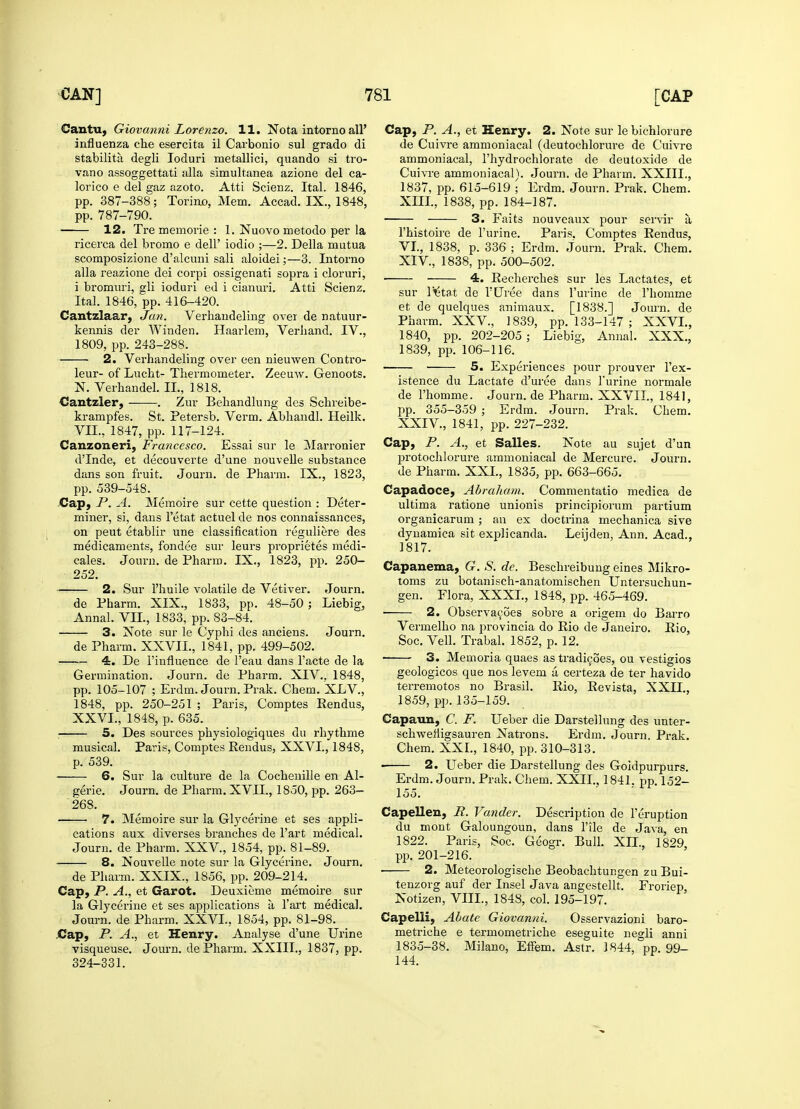Cantu, Giovanni Lorenzo. 11. Nota intorno all' influenza che esercita il Carbonio sul grado di stability degli loduri metallici, quando si tro vano assoggettati alia simultanea azione del ca- lorico e del gaz azoto. Atti Scienz. Ital. 1846, pp. 387-388; Torino, Mem. Accad. IX., 1848, pp. 787-790. 12. Tre memorie : 1. Nuovo metodo per la ricerca del bromo e dell' iodio ;—2. Delia mutua scomposizione d'alcnni sali aloidei;—3. Intorno alia reazione dei corpi ossigenati sopra i cloruri, i bromuri, gli ioduri ed i cianuri. Atti Scienz. Ital. 1846, pp. 416-420. Cantzlaar, Jan. Verhandeling over de natuur- kennis der Winden. Haarlem, Verliand. IV., 1809, pp. 243-288. 2. Verhandeling over een nieuwen Contro- leur- of Lucht- Thermometer. Zeeuw. Genoots. N. Verhandel. IL, 1818. Cantzler, . Zur Behandlung des Schreibe- krampfes. St. Petersb. Verm. Abhandl. Heilk. VII., 1847, pp. 117-124. Canzoneri, Francesco. Essai sur le Marronier dTnde, et decouverte d'une nouvelle substance dans son fruit. Journ. de Pharm. IX., 1823, pp. 539-548. Cap, P. A. Memoire sur cette question : Deter- miner, si, dans l'etat actuel de nos connaissances, on peut etablir une classification reguliere des medicaments, fondee sur leurs proprietes medi- cales. Journ. de Pharm. IX., 1823, pp. 250- 252. 2. Sur l'huile volatile de Vetiver. Journ. de Pharm. XIX., 1833, pp. 48-50 ; Liebig, Annal. VII., 1833, pp. 83-84. 3. Note sur le Cyphi des anciens. Journ. de Pharm. XXVII., 1841, pp. 499-502. 4. De l'influence de l'eau dans l'acte de la Germination. Journ. de Pharm. XIV., 1848, pp. 105-107 ; Erdm. Journ. Prak. Chem. XLV., 1848, pp. 250-251 ; Paris, Comptes Rendus, XXVI., 1848, p. 635. : 5. Des soui'ces physiologiques du rhythme musical. Paris, Comptes Rendus, XXVI., 1848, p. 539. 6. Sur la culture de la Cochenille en Al- gerie. Journ. de Pharm. XVII., 1850, pp. 263- 268. 7. Memoire sur la Glycerine et ses appli- cations aux diverses branches de l'art medical. Journ. de Pharm. XXV., 1854, pp. 81-89. 8. Nouvelle note sur la Glycerine. Journ. de Pharm. XXIX., 1856, pp. 209-214. Cap, P. A., et Garot. Deuxieme memoire sur la Glycerine et ses applications a l'art medical. Journ. de Pharm. XXVI., 1854, pp. 81-98. Cap, P. A., et Henry. Analyse d'une Urine visqueuse. Journ. de Pharm. XXIII., 1837, pp. 324-331. Cap, P. A., et Henry. 2. Note sur le bichlorure de Cuivre ammoniacal (deutochlorure de Cuivre ammoniacal, l'hydrochlorate de deutoxide de Cuivre ammoniacal). Journ. de Pharm. XXIII., 1837, pp. 615-619 ; Erdm. Journ. Prak. Chem. XIII, 1838, pp. 184-187. 3. Faits nouveaux pour servir a l'histoire de l'urine. Paris. Comptes Rendus, VI., 1838, p. 336 ; Erdm. Journ. Prak. Chem. XIV. , 1838, pp. 500-502. 4. Recherches sur les Lactates, et sur lHStat de FUree dans l'urine de l'homme et de quelques animaux. [1838.] Journ. de Pharm. XXV., 1839, pp. 133-147 ; XXVI., 1840, pp. 202-205 ; Liebig, Annal. XXX., 1839, pp. 106-116. 5. Experiences pour prouver l'ex- istence du Lactate d'uree dans l'urine normale de l'homme. Journ. de Pharm. XXVII., 1841, pp. 355-359 ; Erdm. Journ. Prak. Chem. XXIV., 1841, pp. 227-232. Cap, P. A., et Salles. Note au sujet d'un protochlorure ammoniacal de Mercure. Journ. de Pharm. XXL, 1835, pp. 663-665. Capadoce, Abraham. Commentatio medica de ultima ratione unionis principiorum partium organicarum; an ex doctrina mechanica sive dynamica sit explicanda. Leijden, Ann. Acad., 1817. Capanema, G. S. de. Beschreibung eines Mikro- toms zu botanisch-anatomischen Untersuchun- gen. Flora, XXXI., 1848, pp. 465-469. 2. Observacoes sobre a origem do Barro Vermelho na provincia do Rio de Janeiro. Rio, Soc. Veil. Trabal. 1852, p. 12. 3. Memoria quaes as tradicoes, ou vestigios geologicos que nos levem a certeza de ter havido terremotos no Brasil. Rio, Revista, XXII., 1859, pp. 135-159. Capaun, C. F. Ueber die Darstellung des unter- schwefligsauren Natrons. Erdm. Journ. Prak. Chem. XXL, 1840, pp. 310-313. ■ 2. Ueber die Darstellung des Goidpurpurs. Erdm. Journ. Prak. Chem. XXII., 1841, pp. 152- 155. Capellen, R. Vander. Description de 1'eruption du mont Galoungoun, dans Pile de Java, en 1822. Paris, Soc. Geogr. Bull. XLL, 1829, pp. 201-216. • 2. Meteorologische Beobachtungen zu Bui- tenzorg auf der Insel Java angestellt. Froriep, Notizen, VIII., 1848, col. 195-197. Capelli, Abate Giovanni. Osservazioni baro- metriche e termometriche eseguite negli anni 1835-38. Milano, Effem. Astr. 1844, pp. 99- 144.