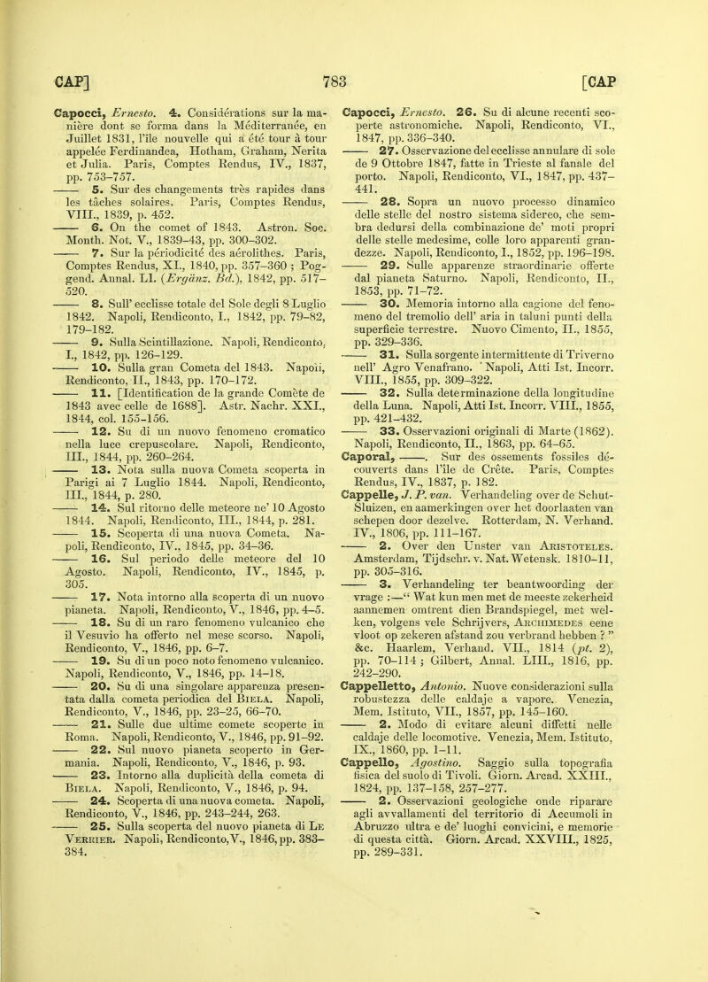 Capocci, Ernesto. 4. Considerations sur la ma- niere dont se forma dans la Mediterranee, en Juillet 1831, l'ile nouvelle qui a ete tour a tour appelee Ferdinandea, Hotliam, Graham, Nerita et Julia. Paris, Comptes Eendus, IV., 1837, pp. 753-757. 5. Sur des changements tres rapides dans les taches solaires. Paris, Comptes Eendus, VIII., 1839, p. 452. 6. On the comet of 1843. Astron. Soc. Month. Not. V, 1839-43, pp. 300-302. 7. Sur la periodicite des aerolithes. Paris, Comptes Rendus, XL, 1840, pp. 357-360 ; Pog- gend. Annal. LI. (Erganz. Bd.), 1842, pp. 517- 520. 8. Sull' ecclisse totale del Sole degli 8 Luglio 1842. Napoli, Eendiconto, L, 1842, pp. 79-82, 179-182. 9. Sulla Scintillazione. Napoli, Eendiconto, I., 1842, pp. 126-129. 10. Sulla gran Cometa del 1843. Napoli, Eendiconto, II., 1843, pp. 170-172. 11. [Identification de la grande Comete de 1843 avec celle de 1688]. Astr. Nachr. XXL, 1844, col. 155-156. 12. Su di un nuovo fenomeno cromatico nella luce crepuscolare. Napoli, Eendiconto, III., 1844, pp. 260-264. 13. Nota sulla nuova Cometa scoperta in Parigi ai 7 Luglio 1844. Napoli, Eendiconto, III., 1844, p. 280. 14. Sul ritorno delle meteore ne' 10 Agosto 1844. Napoli, Eendiconto, III., 1844, p. 281. 15. Scoperta di una nuova Cometa. Na- poli, Eendiconto, IV., 1845, pp. 34-36. 16. Sul periodo delle meteore del 10 Agosto. Napoli, Eendiconto, IV., 1845, p. 305. 17. Nota intorno alia scoperta di un nuovo pianeta. Napoli, Eendiconto, V., 1846, pp. 4-5. 18. Su di un raro fenomeno vulcanico che il Vesuvio ha offerto nel mese scorso. Napoli, Eendiconto, V., 1846, pp. 6-7. 19. Su diun poco noto fenomeno vulcanico. Napoli, Eendiconto, V., 1846, pp. 14-18. 20. Su di una singolare apparenza presen- tata dalla cometa periodica del Biela. Napoli, Rendiconto, V., 1846, pp. 23-25, 66-70. 21. Sulle due ultime comete scoperte in Eoma. Napoli, Eendiconto, V., 1846, pp. 91-92. —— 22. Sul nuovo pianeta scoperto in Ger- mania. Napoli, Eendiconto, V., 1846, p. 93. ■ 23. Intorno alia duplicita della cometa di Biela. Napoli, Eendiconto, V., 1846, p. 94. 24. Scoperta di una nuova cometa. Napoli, Eendiconto, V, 1846, pp. 243-244, 263. 25. Sulla scoperta del nuovo pianeta di Le Verrier. Napoli, Eendiconto,V., 1846, pp. 383- 384. Capocci, Ernesto. 26. Su di alcune recenti sco- perte astronomiche. Napoli, Eendiconto, VI., 1847, pp. 336-340. — 27. Osservazione del ecclisse annulare di sole de 9 Ottobre 1847, fatte in Trieste al fanale del porto. Napoli, Eendiconto, VI., 1847, pp. 437- 441. 28. Sopra un nuovo processo dinamico delle stelle del nostro sistema sidereo, che sem- bra dedursi della combinazione de' moti propri delle stelle medesime, colle loro apparenti gran- dezze. Napoli, Eendiconto, I., 1852, pp. 196-198. 29. Sulle apparenze straordinarie offerte dal pianeta Saturno. Napoli, Eendiconto, IL, 1853, pp. 71-72. 30. Memoria intorno alia cagione del feno- meno del tremolio dell' aria in taluni punti della superficie terrestre. Nuovo Cimento, IL, 1855, pp. 329-336. 31. Sulla sorgente intermittente di Triverno nell' Agro Venafrano. ' Napoli, Atti 1st. Lncorr. VIII. , 1855, pp. 309-322. 32. Sulla determinazione della longitudine della Luna. Napoli, Atti 1st. lncorr. VIII., 1855, pp. 421-432. 33. Osservazioni originali di Marte (1862). Napoli, Eendiconto, II., 1863, pp. 64-65. Cap oral, . Sur des ossements fossiles de- couverts dans l'ile de Crete. Paris, Comptes Eendus, IV, 1837, p. 182. Cappelle, J. P. van. Verhandeling over de Schut- Sluizen, en aamerkingen over het doorlaaten van schepen door dezelve. Eotterdam, N. Verhand. IV, 1806, pp. 111-167. ■ 2. Over den Unster van Aristoteles. Amsterdam, Tijdschr. v. Nat. Wetensk. 1810-11, pp. 305-316. 3. Vei'handeling ter beantwoording der vrage :— Wat kun men met de meeste zekerheid aannemen omtrent dien Brandspiegel, met wel- ken, volgens vele Schrijvers, Archimedes eene vloot op zekeren afstand zou verbrand hebben ?  &c. Haarlem, Verhand. VIL, 1814 (pt. 2), pp. 70-114 ; Gilbert, Annal. LIIL, 1816, pp. 242-290. Cappelletto, Antonio. Nuove considerazioni sulla robustezza delle caldaje a vapore. Venezia, Mem. Istituto, VIL, 1857, pp. 145-160. 2. Modo di evitare alcuni difFetti nelle caldaje delle locomotive. Venezia, Mem. Istituto, IX. , 1860, pp. 1-11. Cappello, Agostino. Saggio sulla topografia fisica del suolo di Tivoli. Giorn. Arcad. XXIIL, 1824, pp. 137-158, 257-277. 2. Osservazioni geologiche onde riparare agli avvallamenti del territorio di Accumoli in Abruzzo rdtra e de' luoghi convicini, e memorie di questa citta. Giorn. Arcad. XXVIIL, 1825, pp. 289-331.