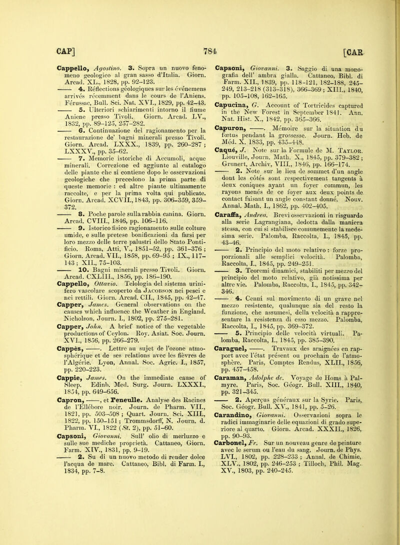 Cappello, Agostino. 3. Sopra un nuovo feno- meno geologico al gran sasso d'ltalia. Giorn. Arcad. XL., 1828, pp. 92-123. 4. Reflections geologiques sur les evenemens arrives recemment dans le cours de l'Aniens. Ferussac, Bull. Sci. Nat. XVI., 1829, pp. 42-43. 5. Ulteriori schiarimenti intoi'no il flume Aniene presso Tivoli. Giorn. Arcad. LV., 1832, pp. 89-125, 257-282. 6. Continuazioue del ragionamento per la restaurazione de' bagni ruinerali pi'esso Tivoli. Giorn. Arcad. LXXX., 1839, pp. 260-287 ; LXXXV., pp. 35-62. 7. Memorie istoriche di Accumoli, acque minerali. Cori'ezione ed aggiunte al catalogo delle piante che si contiene dopo le osservazioni geologiche che precedono la prima parte di queste memorie : ed altre piante ultimamente raccolte, e per la prima volta qui publicate. Giorn. Arcad. XCVII., 1843. pp. 306-359, 359- 372. 8. Poche parole sullarabbia canina. Giorn. Arcad. CVIIL, 1846, pp. 106-116. 9. Istorico fisico ragionamento sulle colture umide, e sulle pretese bonificazioni da farsi per loro mezzo delle terre palustri dello Stato Ponti- ficio. Eoma, Atti, V., 1851-52, pp. 361-376 ; Giorn. Arcad. VII., 1858, pp. 69-95 ; IX., 117- 143 ; XII., 75-103. 10. Bagni minerali presso Tivoli. Giorn. Arcad. CXLIIL, 1856, pp. 186-190. Cappello, Ottavio. Telologia del sistema urini- fero vascolare scoperto da Jacobson nei pesci e nei rettili. Giorn. Arcad. CII., 1845, pp. 42-47. Capper, James. General observations on the causes which influence the Weather in England. Nicholson. Journ. I., 1802, pp. 275-281. Capper, John. A brief notice of the vegetable productions of Ceylon. Roy. Asiat. Soc. Journ. XVI., 1856, pp. 266-279. Cappes, . Lettre au sujet de l'ozone atmo- spherique et de ses relations avec les fievres de l'Algerie. Lyon, Annal. Soc. Agric. I., 1857, pp. 220-223. Cappie, James. On the immediate cause of Sleep. Edinb. Med. Surg. Journ. LXXXL, 1854, pp. 649-656. Capron, , et Feneulle. Analyse des Racines de l'Ellebore noir. Journ. de Pharm. VII., 1821, pp. 503-508 ; Quart. Journ. Sci. XIII., 1822, pp. 150-151; Trommsdorif, N. Journ. d. Pharm. VI., 1822 (St. 2), pp. 51-60. Capsoni, Giovanni. Sull' olio di merluzzo e sulle sue mediche propvieta. Cattaneo, Giorn. Farm. XIV, 1831, pp. 9-19. 2. Su di un nuovo metodo di render dolce l'acqua de mare. Cattaneo, Bibl. di Farm. I., 1834, pp. 7-8. Capsoni, Giovanni. 3. Saggio di una mono- grafia dell' ambra gialla. Cattaneo, Bibl. di Farm. XII., 1839, pp. 118-121, 182-188, 245- 249, 213-218 (313-318), 366-369; XIII., 1840, pp. 105-108, 162-165. Capucina, G. Account of Tortricides captured in the New Forest in September 1841. Ann. Nat. Hist. X., 1842, pp. 365-366. Capuron, . Memoire sur la situation du foetus pendant la grossesse. Journ. Heb. de Med. X. 1833, pp. 435-448. Caque, J. Note sur la Formule de M. Taylor. Liouville, Journ. Math. X., 1845, pp. 379-382 ; Grunert, Archiv, VIII., 1846, pp. 166-174. 2. Note sur le lieu de sommet d'un angle dont les cotes sont respectivement tangents a deux coniques ayant un foyer commun, les rayons menes de ce foyer aux deux points de contact faisant un angle constant donne. Nouv. Annal. Math. I., 1862, pp. 402-405. Caraffa, Andrea. Brevi osservazioni in risguardo alia serie Lagrangiana, dedotta dalla maniera stessa, con cui si stabilisce comunemente la mede- sima serie. Palomba, Raccolta, I., 1845, pp. 43-46. 2. Principio del inoto relativo : forze pro- porzionali alle seinplici velocita. Palomba, Raccolta, I., 1845, pp. 249-251. 3. Teoremi dinamici, stabiliti per mezzo del principio del moto relativo, gia notissima per altre vie. Palomba, Raccolta, I., 1845, pp. 342- 346. 4. Cenni sul movimento di un grave nei mezzo resistente, qualunque sia del resto la funzione, che assumesi, della velocita a rappre- sentare la resistenza di esso mezzo. Palomba, Raccolta, I., 1845, pp. 369-372. 5. Principio delle velocita virtuali, Pa- lomba, Raccolta, I., 1845, pp. 385-390. Caraguel, . Travaux des araignees en rap- port avec 1'etat present ou prochain de l'atmo- sphere. Paris, Comptes Rendus, XLIL, 1856, pp. 457-458. Caraman, Adolphe de. Voyage de Horns a Pal- myre. Paris, Soc. Geogr. Bull. XIII., 1840, pp. 321-345. 2. Apercus generaux sur la Syrie. Paris, Soc. Geogr. Bull. XV, 1841, pp. 5-26. Carandino, Giovanni. Osservazioni sopra le radici immaginarie delle equazioni di grado supe- riore al quarto. Giorn. Arcad. XXXII., 1826, pp. 90-93. Carbonel, Fr. Sur un nouveau genre de peinture avec le serum ou l'eau du sang. Journ. de Phys. LVL, 1802, pp. 228-233 ; Annal. de Chimie, XLV.. 1802, pp. 246-253 ; Tilloch, Phil. Mag. XV., 1803, pp. 240-245.