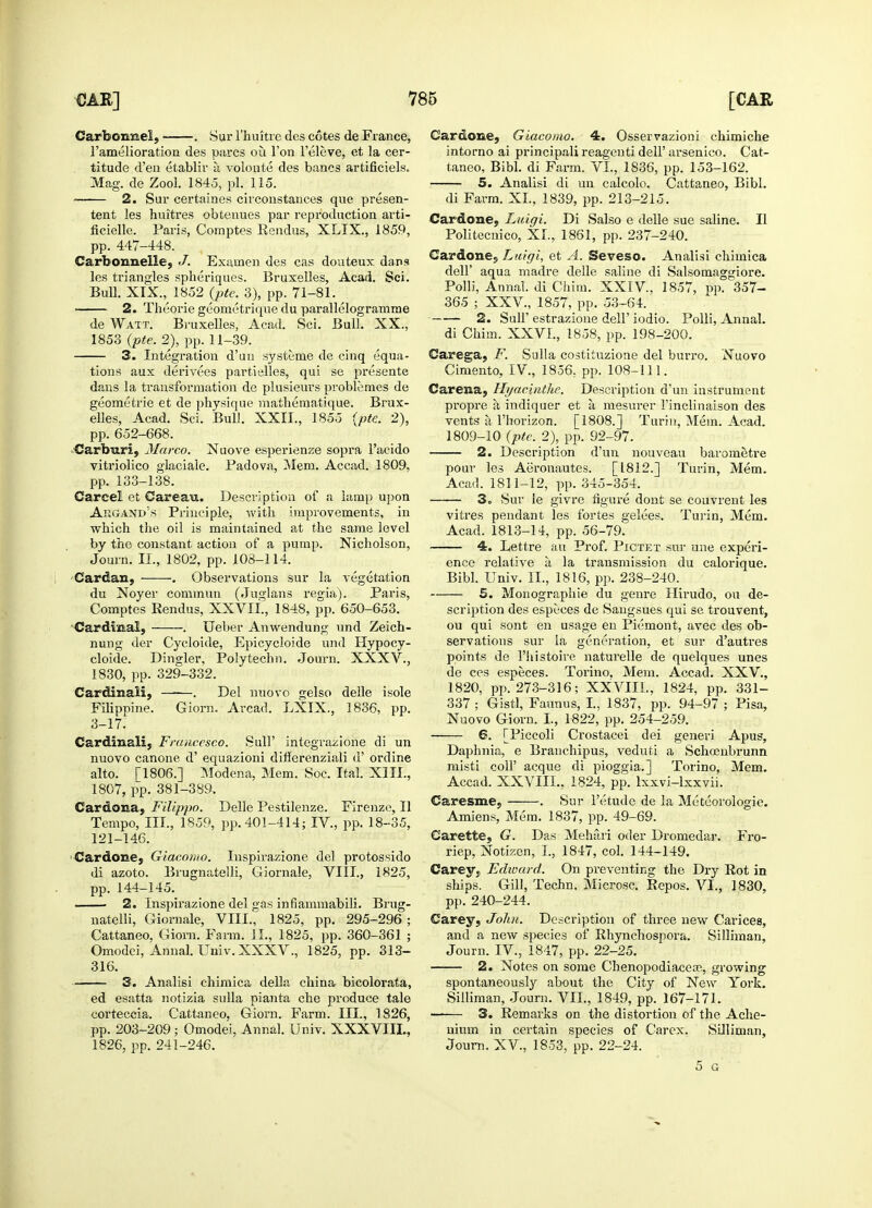 CarbonneL . Sur 1'huitre des cotes de France, l'amelioration des pares ou Ton l'eleve, et la cer- titude d'en etablir a volonte des bancs artificiels. Mag. de Zool. 1845, pi. 115. ■ 2. Sur certaines circonstances que presen- tent les huitres obtenues par reproduction arti- ficielle. Paris, Comptes Rendus, XLIX., 1859, pp. 447-448. Carbonnelle, J. Exainen des cas douteux dans les triangles spheriques. Bruxelles, Acad. Sci. Bull. XIX., 1852 (pie. 3), pp. 71-81. 2. Theqrie geometrique du parallelogramme de Watt. Bruxelles, Acad. Sci. Bull. XX., 1853 (pte. 2), pp. 11-39. 3. Integration d'un systeme de cinq equa- tions aux derivees partielles, qui se presente dans la transformation de plusieurs problemes de geometric et de physique mathematique. Brux- elles, Acad. Sci. Bull. XXII., 1855 (pte. 2), pp. 652-668. Carbnri, Marco. Nuove esperienze sopra l'acido vitriolico glaciale. Padova, Mem. Accad. 1809, pp. 133-138. Carcel et Carean. Description of a lamp upon Augand's Principle, with improvements, in which the oil is maintained at the same level by the constant action of a pump. Nicholson, Journ. II., 1802, pp. 108-114. Cardan, . Observations sur la vegetation du Noyer commun (Juglans regia). Paris, Comptes Rendus, XXVII., 1848, pp. 650-653. Cardinal, . Ueber Anwendung und Zeich- nung der Cycloide, Epicycloide und Hypocy- cloide. Dineler, Polytechn. Journ. XXXV., 1830, pp. 329-332. Cardinal!j . Del nuovo gelso delle isole Filippine. Giorn. Arcad. LXIX., 1836, pp. 3-17. Cardinal!, Francesco. Sull' integrazione di un nuovo canone d' equazioni diflerenziali d' ordine alto. [1806.] Modena, Mem. Soc. Ital. XIII., 1807, pp. 381-389. Cardona, Filippo. Delle Pestilenze. Firenze, II Tempo, III., 1859, pp. 401-414; IV., pp. 18-35, 121-146. Cardone, Giacomo. Inspirazione del protossido di azoto. Brugnatelli, Giornale, VIII., 1825, pp. 144-145. 2. Inspirazione del gas infiammabili. Brug- natelli, Giornale, VIII., 1825, pp. 295-296 ; Cattaneo, Giorn. Farm. II., 1825, pp. 360-361 ; Omodei, Annal. Univ. XXXV., 1825, pp. 313- 316. 3. Analisi chimica della china bicolorata, ed esatta notizia sulla pianta che produce tale corteccia. Cattaneo, Giorn. Farm. III., 1826, pp. 203-209; Omodei, Annal. Univ. XXXVIII., 1826, pp. 241-246. Cardone, Giacomo. 4. Osservazioni chimiche intorno ai principali reagenti dell' arsenico. Cat- taneo, Bibl. di Farm. VI., 1836, pp. 153-162. 5. Analisi di un calcolo. Cattaneo, Bibl. di Farm. XL, 1839, pp. 213-215. Cardone, Luiqi. Di Salso e delle sue saline. II Politecnico, XL, 1861, pp. 237-240. Cardone, Luigi, et A. Seveso. Analisi chimica dell' aqua madre delle saline di Salsomaggiore. Polli, Annal. di Chim. XXIV, 1857, pp. 357- 365 ; XXV., 1857, pp. 53-64. 2. Suh estrazione dell' iodio. Polli, Annal. di Chim. XXVL, 1858, pp. 198-200. Carega, F. Sulla costituzione del burro. Nuovo Cimento, IV., 1856, pp. 108-111. Carena, Hyacinthe. Description d'un instrument propre a indiquer et a, mesurer 1'inclinaison des vents a l'horizon. [1808.] Turin, Mem. Acad. 1809-10 (pte. 2), pp. 92-97. 2. Description d'un nouveau barometre pour les Aeronautes. [1812.] Turin, Mem. Acad. 1811-12, pp. 345-354. 3o Sur le givre figure dont se couvrent les vitres pendant les fortes gelees. Turin, Mem. Acad. 1813-14, pp. 56-79. 4. Lettre au Prof. Pictet sur une experi- ence relative a la transmission du calorique. Bibl. Univ. II., 1816, pp. 238-240. 5. Monographic du genre Hirudo, ou de- scription des especes de Sangsues qui se trouvent, ou qui sont en usage en Piemont, avec des ob- servations sur la generation, et sur d'autres points de l'histoire naturelle de quelques unes de ces especes. Torino. Mem. Accad. XXV., 1820, pp. 273-316; XXVIIL, 1824, pp. 331- 337 ; Gistl, Faunus, I., 1837, pp. 94-97 ; Pisa, Nuovo Giorn. I., 1822, pp. 254-259. 6. [Piccoli Crostacei dei generi Apus, Daphnia, e Branchipus, veduti a Schoenbrunn misti coll' acque di pioggia.] Torino, Mem. Accad. XXATII., 1824, pp. lxxvi-lxxvii. Caresme, . Sur l'etude de la Meteorologie. Amiens, Mem. 1837, pp. 49-69. Carette, G. Das Mehari oder Dromedar. Fro- riep, Notizen, I., 1847, col. 144-149. Carey, Edward. On preventing the Dry Rot in ships. Gill, Techn. Microsc. Repos. VI., 1830, pp. 240-244. Carey, John. Description of three new Carices, and a new species of Rhynchospora. Silliman, Journ. IV., 1847, pp. 22-25. 2. Notes on some Chenopodiacea?, growing spontaneously about the City of New York. Silliman, Journ. VII., 1849, pp. 167-171. —— 3. Remarks on the distortion of the Ache- nium in certain species of Carex. Silliman, Journ. XV, 1853, pp. 22-24. 5 G