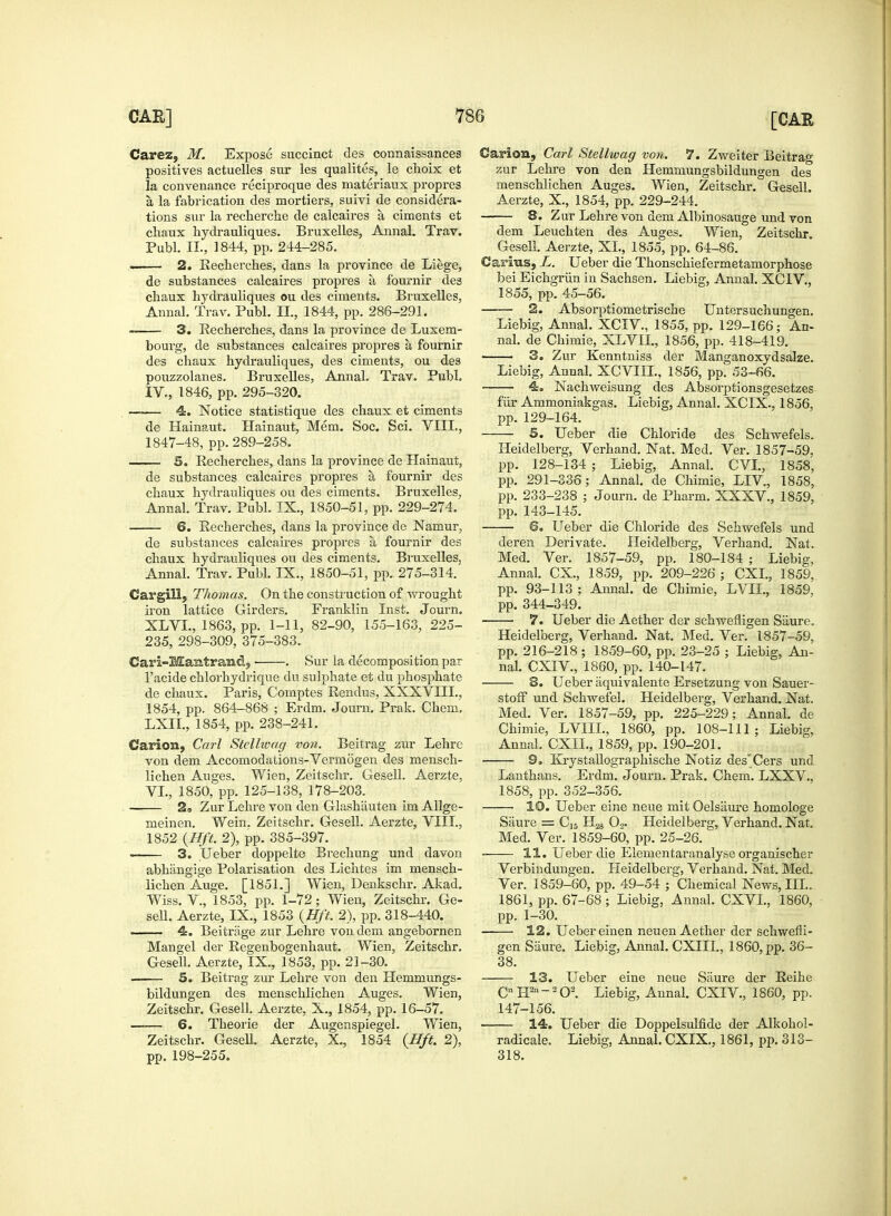 Carez, M. Expose succinct des connaissance3 positives actuelles sur les qualites, le choix et la convenance reciproque des materiaux propres a, la fabrication des mortiers, suivi de considera- tions sur la recherche de calcaires a ciments et chaux hydrauliques. Bruxelles, Annal. Trav. Publ. II., 1844, pp. 244-285. . 2. Eecherches, dans la province de Liege, de substances calcaires propres ti fournir des chaux hydrauliques ou des ciments. Bruxelles, Annal. Trav. Publ. II., 1844, pp. 286-291. 3. Eecherches, dans la province de Luxem- bourg, de substances calcaires propres a. fournir des chaux hydrauliques, des ciments, ou des pouzzolanes. Bruxelles, Annal. Trav. Publ. IV., 1846, pp. 295-320. —— 4. Notice statistique des chaux et ciments de Hainaut. Hainaut, Mem. Soc. Sci. VIII., 1847-48, pp.289-258. 5. Eecherches, dans la province de Hainaut, de substances calcaires propres a fournir des chaux hydrauliques ou des ciments. Bruxelles, Annal. Trav. Publ. IX., 1850-51, pp. 229-274. 6. Eecherches, dans la province de Namur, de substances calcaires propres a fournir des chaux hydrauliques ou des ciments. Bruxelles, Annal. Trav. Publ. IX., 1850-51, pp. 275-314. Cavgill, Thomas. On the construction of wrought iron lattice Girders. Franklin Inst. Journ. XLVL, 1863, pp. 1-11, 82-90, 155-163, 225- 235, 298-309, 375-383. Cari-Mamtrand5 ■ . Sur la decomposition par l'acide chlorhydrique du sulphate et du phosphate de chaux. Paris, Comptes Eendus, XXXVIIL, 1854, pp. 864-868 ; Erdm. Journ. Prak. Chem. LXII., 1854, pp. 238-241. Carion, Carl Stcllwag von. Beitrag zur Lehrc von dem Accomodations-Vermogen des mensch- lichen Auges. Wien, Zeitschr. Gesell. Aerzte, VI., 1850, pp. 125-138, 178-203. 2» ZurLehre von den Glashauten im Allge- meinen. Wein. Zeitschr. Gesell. Aerzte, VIII., 1852 {Hft. 2), pp. 385-397. 3. XJeber doppelte Brechung und davon abhangige Polarisation des Lichtes im mensch- lichen Auge. [1851.] Wien, Denkschr. Akad. Wiss. V., 1853, pp. 1-72; Wien, Zeitschr. Ge- sell. Aerzte, IX., 1853 {Hft. 2), pp. 318-440. . 4. Beitrage zur Lehre von dem angebornen Mangel der Eegenbogenhaut. Wien, Zeitschr. Gesell. Aerzte, IX., 1853, pp. 21-30. 5. Beitrag zur Lehre von den Hemmungs- bildungen des menschlichen Auges. Wien, Zeitschr. Gesell. Aerzte, X., 1854, pp. 16-57. 6. Theorie der Augenspiegel. Wien, Zeitscbr. Gesell. Aerzte, X., 1854 {Hft. 2), pp. 198-255. Carion, Carl Stellwag von. 7. Zweiter Beitrag zur Lehre von den Hemmungsbildungen des menschlichen Auges. Wien, Zeitschr. Gesell. Aerzte, X., 1854, pp. 229-244. 8. Zur Lehre von dem Albinosauge und von dem Leuchten des Auges. Wien, Zeitschr. Gesell. Aerzte, XI., 1855, pp. 64-86. Carius, L. Ueber die Thonschiefermetamorphose bei Eichgriin in Sachsen. Liebig, Annal. XCIV., 1855, pp. 45-56. 2. Absorptiometrische Untersuchungen. Liebig, Annal. XCIV., 1855, pp. 129-166; An- nal. de Chimie, XLVIL, 1856, pp. 418-419. 3. Zur Kenntniss der Manganoxydsalze. Liebig, Annal. XCVIIL, 1856, pp. 53-66. 4. Nachweisung des Absorptionsgesetzes fur Ammoniakgas. Liebig, Annal. XCIX., 1856, pp. 129-164. 5. Ueber die Chloride des Schwefels. Heidelberg, Verhand. Nat. Med. Ver. 1857-59. pp. 128-134 ; Liebig, Annal. CVL, 1858, pp. 291-336; Annal. de Chimie, LIV, 1858, pp. 233-238 ; Journ. de Pharm. XXXV., 1859, pp. 143-145. 6. Ueber die Chloride des Schwefels und deren Derivate. Heidelberg, Verhand. Nat. Med. Ver. 1857-59, pp. 180-184 ; Liebig, Annal. CX., 1859, pp. 209-226 ; CXI., 1859, pp. 93-113; Annal. de Chimie, LVIL, 1859. pp. 344-349. ■ • 7. Ueber die Aether der schwefhgen Saure. Heidelberg, Verhand. Nat. Med. Ver. 1857-59, pp. 216-218 ; 1859-60, pp. 23-25 ; Liebig, An- nal. CXIV, 1860, pp. 140-147. 8. Ueber aquivalente Ersetzung von Sauer- stofF und Schwefel. Heidelberg, Verhand. Nat. Med. Ver. 1857-59, pp. 225-229; Annal. de Chimie, LVIIL, 1860, pp. 108-111 ; Liebig, Annal. CXIL, 1859, pp. 190-201. 9. Krystallographische Notiz des'Cers und Lanthans. Erdm. Journ. Prak. Chem. LXXV.. 1858, pp. 352-356. 10. Ueber eine neue mit OelsiLure homologe Saure = C,5 H.^ 0». Heidelberg, Verhand. Nat. Med. Ver. 1859-60, pp. 25-26. 11. Ueber die Elementaranalyse organischer Verbindungen. Heidelberg, Verhand. Nat. Med. Ver. 1859-60, pp. 49-54 ; Chemical News, III.. 1861, pp. 67-68 ; Liebig, Annal. CXVL, 1860, pp. 1-30. 12. Ueber einen neuen Aether der schwefli- gen Saure. Liebig, Annal. CXIII., 1860, pp. 36- 38. 13. Ueber eine neue Saure der Eeihc C H2n~2 O2. Liebig, Annal. CXIV., 1860, pp. 147-156. 14. Ueber die Doppelsulfide der Alkohol- radicale. Liebig, Annal. CXIX., 1861, pp. 313- 318.