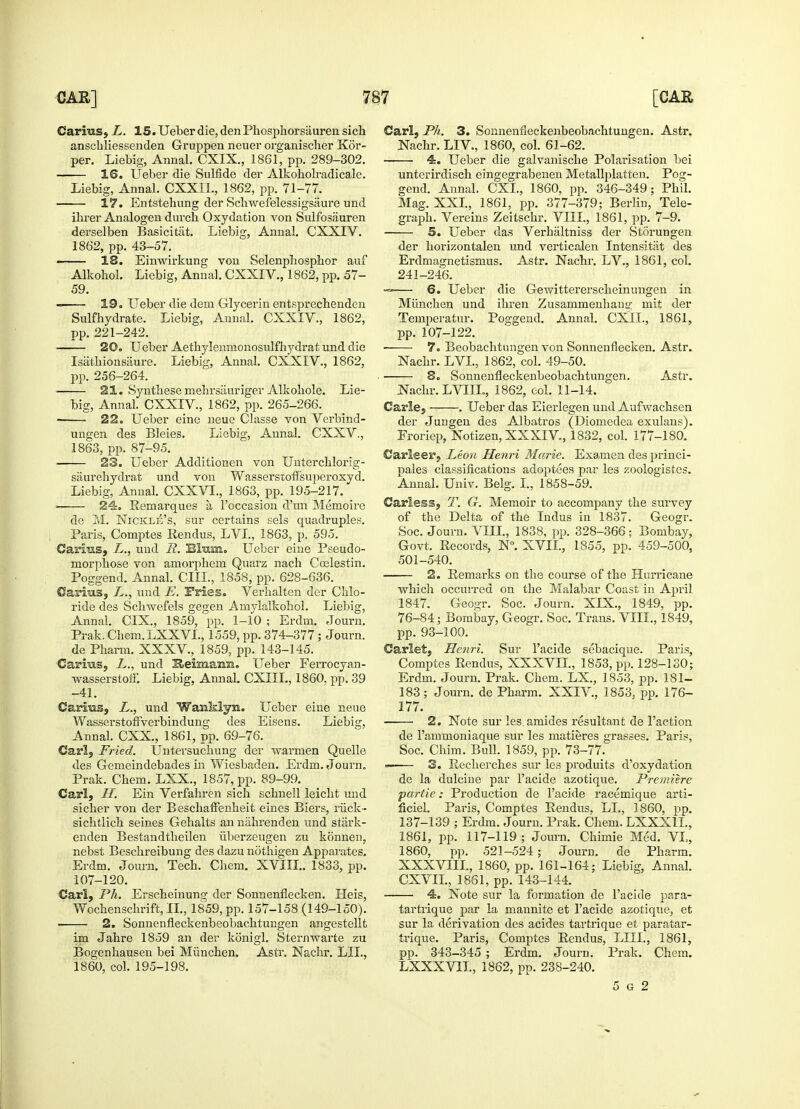 Carius, L. 15. Ueber die, den Phosphorsauren sich anschliessenden Gruppen neuer organischer Kor- per. Liebig, Annal. CXIX., 1861, pp. 289-302. 1®. Ueber die Sulfide der Alkoholradicale. Liebig, Annal. CXXIL, 1862, pp. 71-77. 17. Entstehung der Sellwefelessigsaure und ihrer Analogen durch Oxydation von Sulfosauren derselben Basicitiit. Liebig, Annal. CXXIV. 1862, pp. 43-57. 18. Einwirkung von Selenphospbor auf Alkoliol. Liebig, Annal. CXXIV., 1862, pp. 57- 59. 19. Ueber die dein Glycerin entsprechenden Sulfhydrate. Liebig, Annal. CXXIV., 1862, pp. 221-242. 20. Ueber Aetbylenmonosulfhydrat und die Isathionsaure. Liebig, Annal. CXXIV., 1862, pp. 256-264. ■ 21. Synthese melirsiiuriger Alkoliole. Lie- big, Annal. CXXIV, 1862, pp. 265-266. . 22. Ueber eine neue Classe von Verbind- ungen des Bleies. Liebig, Annal. CXXV, 1863, pp. 87-95. 23. Ueber Additionen von Unterchlorig- saurehydrat und von Wasserstoffsuperoxyd. Liebig, Annal. CXXVL, 1863, pp. 195-217. ■ 24. Remarques a, l'occasion d'un Memoire de M. Nickle's, sur certains sels quadruples. Paris, Comptes Rendus, LVI., 1863, p. 595. Caniis, L., und R. Blum. Ueber eine Pseudo- inorphose von amorpheni Quarz nach Coelestin. Poggend. Annal. CIIL, 1858, pp. 628-636. Carius, und E. Fries. Verhalten der Chlo- ride des Schwefels gegen Amylalkohol. Liebig, Annai. CIX., 1859, pp. 1-10 ; Erdm. Journ. Prak. Chem.LXXVL, 1559, pp. 374-377; Journ. de Pharm. XXXV., 1859, pp. 143-145. Carras, L., und Heimann. Ueber Ferrocyan- ■wasserstoii. Liebig, Annal. CXIIL, 1860. pp. 39 -41. Canhis, L., und Wanklyn. Ueber eine neue Wasserstoffverbindung des Eisens. Liebig, Annal. CXX., 1861, pp. 69-76. Carl, Fried. Untersuchung der warinen Quelle des Gemeindebades in Wiesbaden. Erdm. Journ. Prak. Chem. LXX., 1857, pp. 89-99. Carl, //. Ein Verfahren sich schnell leicht und sicher von der Beschaffenheit eines Biers, riick- sichtlich seines Gehalts an nahrenden und stiirk- enden Bestandtheilen iiberzeugen zu konnen, nebst Beschreibung des dazu nothigen Apparates. Erdm. Journ. Tech. Chcm. XVIII.. 1833, pp. 107-120. Carl, Ph. Erscheinung der Sonnenflecken. Heis, Wochenschrift, II., 1859, pp. 157-158 (149-150). 2. Sonnenfleckenbeobachtungen angestellt im Jahre 1859 an der konigl. Sternwarte zu Bogenhausen bei Miinchen. Astr. Nachr. LIL, 1860, col. 195-198. Carl, Ph. 3. Sonnenfleckenbeobachtungen. Astr. Nachr. LIV, 1860, col. 61-62. ■ 4. Ueber die galvanische Polarisation bei unterirdisch eingegrabenen Metallplatten. Pog- gend. Annal. CXI., 1860, pp. 346-349; Phil. Mag. XXI, 1861, pp. 377-379; Berlin, Tele- graph. Vereins Zeitschr. VIII., 1861, pp. 7-9. 5. Ueber das Verhaltniss der Storungen der horizontalen und verticalen Intensitat des Erdmagnetismus. Astr. Nachr. LV., 1861, col. 241-246. — 6. Ueber die Gewittererscheinungen in Miinchen und ihren Zusammenhaug mit der Temperatur. Poggend. Annal. CXII., 1861, pp. 107-122. ■ 7. Beobachtungen von Sonnenflecken. Astr. Nachr. LVI., 1862, col. 49-50. 8. Sonnenfleckenbeobachtungen. Astr. Nachr. LVIIL, 1862, eol. 11-14. Carle, . Ueber das Eierlegen und Aufwachsen der Jungen des Albatros (Diomedea exulans). Froriep, Notizen, XXXIV, 1832, col. 177-180. Carleer, Leon Henri Marie. Examen des princi- pales classifications adoptees par les zoologistes. Annal. Univ. Belg. I., 1858-59. Carless, T. G. Memoir to accompany the survey of the Delta of the Indus in 1837. Geogr. Soc. Journ. VIII., 1838, pp. 328-366; Bombay, Govt. Records, N°. XVII., 1855, pp. 459-500, 501-540. 2. Remarks on the course of the Hurricane ■which occurred on the Malabar Coast in April 1847. Geogr. Soc. Journ. XLX., 1849, pp. 76-84; Bombay, Geogr. Soc. Trans. VIII., 1849, pp. 93-100. Carlet, Henri. Sur l'acide sebacique. Paris, Comptes Rendus, XXXVII., 1853, pp. 128-130; Erdm. Journ. Prak. Chem. LX., 1853, pp. 181- 183; Journ. de Pharm. XXIV, 1853. pp. 176- 177. 2. Note sur les. amides resultant de Taction de 1'ammoniaque sur les matieres grasses. Paris, Soc. Chim. Bull. 1859, pp. 73-77. •—— 3. Recherches sur les produits d'oxydation de la dulcine par l'acide azotique. Premiere partie: Production de l'acide racemique arti- ficiel. Paris, Comptes Rendus. LI., 1860, pp. 137-139 ; Erdm. Journ. Prak. Chem. LXXX1L, 1861, pp. 117-119; Journ. Chimie Med. VI,, 1860, pp. 521-524; Journ. de Pharm. XXXVIII., 1860, pp. 161-164; Liebig, Annal. CXVII, 1861, pp. 143-144. 4. Note sur la formation de l'acide para- tartrique par la mannite et l'acide azotique, et sur la derivation des acides tartrique et paratar- trique. Paris, Comptes Rendus, LIII., 1861, pp. 343-345 ; Erdm. Journ. Prak. Chem. LXXXVTI., 1862, pp. 238-240. 5 g 2