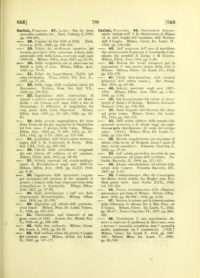 Carliiui, Francesco. 27. Lettre : Sur les deux nouvelles cometes, etc. Zach, Corresp. I., 1825, pp. 600-603. 28. Cometes de l'an 1825 et 1826. Zach, Corresp. XIV., 1826, pp. 389-412. 29. Valore del coefficiente numerico del terrnine principale della variazione dedotto dalle ascensioni rette della Luna, osservate negli anni 1820-23. Milano, Effem. Astr. 1827, pp. 35-78. -i 30. Delle irregolarita che si osservano nei livelli a bolla d' aria. Milano, Effem. Astr. 1827, pp. 79-87. 31. Ueber die Logarithmen - Tafeln mit zehn Dezimalen. Wien, Jahrb. Pol. Inst. X., 1827, pp. 77-80. 32. Sulla legge delle variazioni orarie del Barometro. Modena. Mem. Soc. Ital. XX., 1828, pp. J 98-242. 33. Esposiziouc delle osservazioni di segnali a poivere nuovamente accesi sul Monte Baldo e sul Cimone nell' anno 1825 a fine di determinare le differenze di longitudine fra varj punti della Italia Superiore. Milano, Eifem. Astr. 1828. pp. 33-120; 1829, pp. 25- 65. 34. Sulla piccola ineguaglianza del moto della Terra che ha per argomento la longitudine del Sole meno il perigeo della Luna. Milano, Effem. Astr. 1830, pp. 57-108 ; 1831, pp. 76- 104; 1832, pp. 3-74 ; 1834, pp. 127-136. • 35. Latitudine dell' Osservatorio meteoro- logico dell' I. R. Universita di Pavia. Bibl. Ital. LXL, 1831, pp. 367-376. 36. Calcolo delle co-ordinate ottogonali del sole riferite all' eclittica ed all' equatore. Milano, Eftem. Astr. 1834, pp. 46-60. 37. Solstizj osservati col circolo multipli- catore di Reichenbach negli anni 1830-35. Milano, Effem. Astr. 1836. pp. 3-112; 1838, pp. 3-48. 38. Esposizione delle operazioni eseguite per assicurare coll' erezione di due piramidi di granito i termini della base trigonometrica della triangolazione in Lombardia. Milano, Eftem. Asti\ 1837, pp. 67-92. 39. Sulla distribuzione e sull' uso delle Osservazioni Meteorologiche. Milano, Effem. Astr. 1838, pp. 65-100. — 40. Algoritmo pel calcolo delle perturba- zioni lunari. Milano, Mem. 1st. Lomb. Veneto, V., 1838, pp. 237-282. ■ 41. Observations and elements of the great comet of 1843. Astron. Soc. Month. Not. V., 1839-43, pp. 299-300. 42. Sulla luce zodiacale. Milano, Giorn. 1st. Lomb. I., 1841, pp. 24-25. 43. Sull' ecclisse solare del giorno 8 Luglio del corrente anno. Milano. Giorn. 1st. Lomb. II., 1842, pp. 147-171. Carlini, Francesco. 44. Osservazioni Astrono- miche istitute nell' I. R. Osservatorio di Milano ed in altri luoghi nell' occasione dell' Ecclisse dell' 8 Luglio. Milano, Giorn, 1st. Lomb. II., 1842, pp. 338-350. 45. Dell' ampiezza dell' arco di meridian© che attraversando la pianura di Lombardia e ter- minato dai paralleli di Zurigo e di Genova. Milano, Effem. Astr. 1843, pp. 1-68. 48. Notizia dei lavori intrapresi per la costruzione d' una nuova pianta della citta di Milano. Milano, Giorn. 1st. Lomb. IV., 1843, pp. 359-370. 47. [Sulla determinazione delle costanti arbitrarie dell' orbita lunare.] Atti Scienz. Ital. 1844, pp. 68-69. 48. Solstizj osservati negli anni 1837- 1844. Milano, Effem. Astr. 1844, pp. 3-98 ; 1846, pp. 3-96. . 49. Sul decrescimento del calore in alcuni luoghi d' Italia e di Savoja. Ranuzzi, Annuario Geograf. 1844, pp. 156-163. 50. Sulla ineguale distribuzione del calore nel globo solare. Milano. Giorn. 1st. Lomb. VI., 1845, pp. 448-474. — 51. Dell' orbita eilittica della cometa ulti- mamente osservata, e di alcune leggi che appa- riscono nella distribuzione de' corpi del sistema solare. [1844.] Milano, Mem. 1st. Lomb. II.. 1845, pp. 153-184. 52. Metodo semplicissimo per rimediare al difetto della tavola di Barkek senza F ajuto di altre tavole sussidiarie. Palomba, Raccolta, I., 1845, pp. 57-61. 53. Sull' orbita parabolica descritta da una cometa projettata sul piano dell' ecclittica. Pa- lomba, Raccolta, II., 1846, pp. 121-124. 54. Alcune considerazioni sul calcolo delle orbite delle Comete. Palomba, Raccolta, III., 1847, pp. 1-11. 55. Untersuchuugen fiber die Convergenz der Reihe durch welche das Kepler' sche Pro- blem gelost wird. Astr. Nachr. XXX., 1850, col. 197-254. 56. Nuova determinazione della rifraziono astronomica pel clima di Milano. Milano, Effem. Astr. 1850, pp. 49-102 ; 1852, pp. 4-56. ■ 57. Intorno le misure per la determinazione della differenza di altezza fra il Mar Nero ed il Caspio. Milano, Giorn. 1st. Lomb. V., 1853, pp. 30-37 ; Nuovo Cimento, VI., 1857, pp. 382- 392. 58. Descrizione d' una macchinetta che serve a risoivere il problema di Keplero, ossia a trovare 1' anomalia eccentrica data 1' anomalia media, qualunque sia 1' eccentricita. [1852.) Milano, Giorn. 1st. Lomb. V., 1853, pp. 438- 445; Milano, Mem. 1st. Lomb. V., 1856r pp. 93-100.