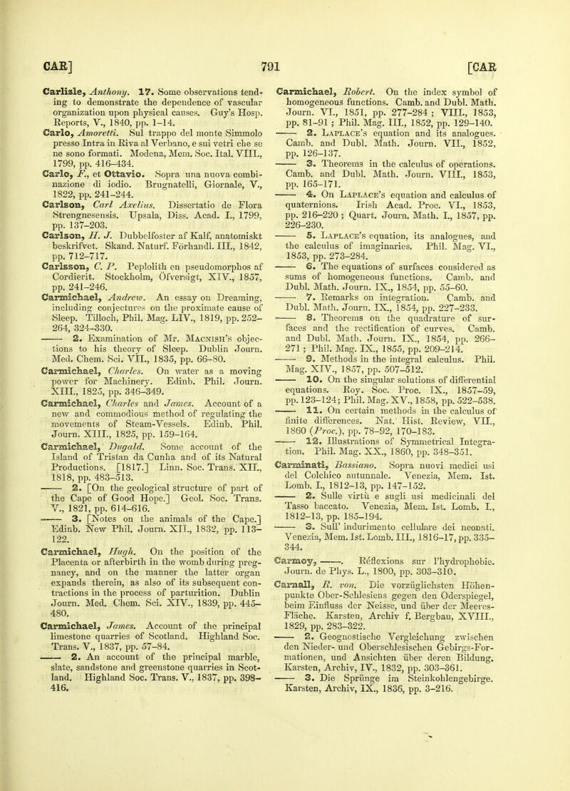 Carlisle, Anthony. 17. Some observations tend- ing to demonstrate the dependence of vascular organization upon physical causes. Guy's Hosp. Reports, V., 1840, pp. 1-14. Carlo, Amoretti. Sul trappo del monte Simmolo presso Intra in Riva al Verbano, e sui vetri che se ne sono formati. Modena, Mem. Soc. Ital. VIII., 1799, pp. 416-434. Carlo, F., et Ottavio. Sopra una nuova combi- nazione di iodio. Brugnatelli, Giornale, V., 1822, pp. 241-244. Carlson, Carl Axelius. Dissertatio de Flora Strengnesensis. Upsala, Diss. Acad. I., 1799, pp. 137-203. Carlson, H. J. Dubbelfoster af Kalf, anatomiskt beskrifvet. Skand. Naturf. Forhandl. III., 1842, pp. 712-717. Carlsson, C. P. Peplolith en pseudomorphos af Cordierit. Stockholm, Ofversigt, XIV., 1857, pp. 241-246. Carmichael, Andrew. An essay on Dreaming, including conjectures on the proximate cause of Sleep. Tilloch, Phil. Mag. LIV., 1819, pp. 252- 264, 324-330. 2. Examination of Mr. Macnish's objec- tions to his theory of Sleep. Dublin Journ. Med. Chem. Sci. VII., 1835, pp. 66-80. Carmichael, Charles. On water as a moving power for Machinery. Edinb. Phil. Journ. XIII., 1825, pp. 346-349. Carmichael, Charles and James. Account of a new and commodious method of regulating the movements of Steam-Vessels. Edinb. Phil. Journ. XIII., 1825, pp. 159-164. Carmichael, Dugald. Some account of the Island of Tristan da Cunha and of its Natural Productions. [1817.] Linn. Soc. Trans. XII., 1818, pp. 483-513. 2. [On the geological structure of part of the Cape of Good Hope.] Geol. Soc. Trans. V., 1821, pp. 614-616. —-— 3. [Notes on the animals of the Cape.] Edinb. New Phil. Journ. XII., 1832, pp. 113- 122. Carmichael, Hugh. On the position of the Placenta or afterbirth in the womb during preg- nancy, and on the manner the latter organ expands therein, as also of its subsequent con- tractions in the process of parturition. Dublin Journ. Med. Chem. Sci. XIV., 1839, pp. 445- 480. Carmichael, James. Account of the principal limestone quarries of Scotland. Highland Soc. Trans. V, 1837, pp. 57-84. 2. An account of the principal marble, slate, sandstone and greenstone quarries in Scot- land. Highland Soc. Trans. V., 1837, pp. 398- 416. Carmichael, Robert. On the index symbol of homogeneous functions. Camb. and Dubl. Math. Journ. VI., 1851, pp. 277-284 ; VIII., 1853, pp. 81-91 ; Phil. Mag. Ill, 1852, pp. 129-140. ■ 2. Laplace's equation and its analogues. Camb. and Dubl. Math. Journ. VII., 1852, pp. 126-137. 3. Theorems in the calculus of operations. Camb. and Dubl. Math. Journ. VIII., 1853, pp. 165-171. 4. On Laplace's equation and calculus of quaternions. Irish Acad. Proc. VI., 1853, pp. 216-220 ; Quart. Journ. Math. I., 1857, pp. 226-230. 5. Laplace's equation, its analogues, and the calculus of imaginaries. Phil. Mag. VI., 1853, pp. 273-284. 6. The equations of surfaces considered as sums of homogeneous functions. Camb. and Dubl. Math. Journ. IX., 1854, pp. 55-60. 7. Eemarks on integration. Camb. and Dubl. Math. Journ. IX., 1854, pp. 227-233. - 8. Theorems on the quadrature of sur- faces and the rectification of curves. Camb. and Dubl. Math. Journ. IX., 1854, pp. 266- 271 ; Phil. Mag. IX., 1855, pp. 209-214. 9. Methods in the integral calculus. Phil. Mag. XIV., 1857, pp. 507-512. 10. On the singular solutions of differential equations. Roy. Soc. Proc. IX., 1857-59, pp. 123-124; Phil. Mag. XV, 1858, pp. 522-538. 11. On certain methods in the calculus of finite differences. Nat. Hist. Review, VII., 1860 {Proc.), pp. 78-92, 170-183. —— 12. Illustrations of Symmetrical Integra- tion. Phil. Mag. XX., 1860, pp. 348-351. Carminati, Bassiano. Sopra nuovi medici usi del Colchico autunnale. Venezia, Mem. 1st. Lomb. I., 1812-13, pp. 147-152. 2. Sulle virtu e sugli usi medicinaii del Tasso baccato. Venezia, Mem. 1st. Lomb. I., 1812-13, pp. 185-194. 3. Sull' indurimento cellulare dei neonati. Venezia, Mem. 1st. Lomb. III., 1816-17, pp. 335- 344. Carmoy, . Reflexions sur 1'hydrophobie. Journ. de Phys. L., 1800, pp. 303-310. Carnally R. von. Die vorziiglichsten Hohen- punkte Ober-Schlesiens gegen den Oderspiegel, beim Einfluss der Neisse, und fiber der Meeres- Flache. Karsten, Archiv f. Bergbau, XVIII., 1829, pp. 283-322. 2. Geognostische Vergleichung zwischen den Nieder- und Oberschlesischen Gebirgs-For- mationen, und Ansichten fiber deren Bildung. Karsten, Archiv, IV, 1832, pp. 303-361. 3. Die Sprfinge im Steinkohlengebirge. Karsten, Archiv, IX., 1836, pp. 3-216.