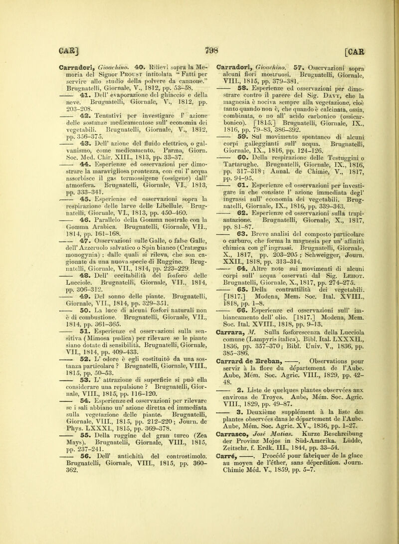 Carradori, Gioachino. 40. Bilievi sopra la Me- moria del Signor Proust intitolata Fatti per Brugnafcelli, Giornale, V., 1812, pp. 53-58. 4-1. Dell' evaporazione del ghiaccio e della neve. Brugnatelli, Giornale, V., 1812, pp. 203-208. 42. Tentativi per investigare 1' azione delle sostanze medicamentose sull' economia dei vegetabili. Brugnatelli, Giornale, V., 1812, pp. 356—375. 43. Dell' azione del fluido elettrico, o gal- vanismo, come medicamento. Parma, Giorn. 44. Esperienze ed osservazioni per dimo- strare la maravigliosa prontezza, con cui 1' acqua assorbisce il gas termossigene (ossigene) dall' atmosfera. Brugnatelli, Giornale, VI., 1813, pp. 333-341. . 45. Esperienze ed osservazioni sopra la respirazione delle larve delle Libellule. Brug- natelli, Giornale, VI., 1813, pp. 450-460. 46. Parallelo della Gomma nostrale con la Comma Arabica. Brugnatelli, Giornale, VII., 1814, pp. 161-168. 47. Osservazioni sulle Galle, o false Galle, dell' Azzeruolo salvatico o Spin bianco (Crataegus monogynia) ; dalle quali si rileva, die son ca- gionate da una nuova specie di Ruggine. Brug- 48. Dell' eccitabilita del fosforo delle Lucciole. Brugnatelli, Gioimale, VII., 1814, pp. 306-312. 49. Del sonno delle piante. Brugnatelli, Giornale, VII., 1814, pp. 329-351. 50. La luce di alcuni fosfori naturali non e di combustione. Brugnatelli, Giornale, VII., 1814, pp. 361-365. 51. Esperienze ed osservazioni sulla sen- sitiva (Mimosa pudica) per rilevare se le piante siano dotate di sensibilita. Brugnatelli, Giornale, VII., 1814, pp. 409-433. 52. L' odore e egli costituito da una sos- tanza particolare ? Brugnatelli, Giornale, VIII., 1815, pp. 50-53. 53. L' attrazione di superficie si pud ella considerare una repulsione ? Brugnatelli, Gior- nale, VIII., 1815, pp. 116-120. 54. Esperienze ed osservazioni per rilevare se i sali abbiano un' azione diretta ed immediata sulla vegetazione delle piante. Brugnatelli, Giornale, VIII., 1815, pp. 212-220; Journ. de Phys. LXXXL, 1815, pp. 369-378. 55. Delia ruggine del gran turco (Zea Mays). Brugnatelli, Giornale, VIII., 1815, pp. 237-241. 56. Dell' antichita del controstimolo. Brugnatelli, Giornale, VIIL, 1815, pp. 360- 362. Carradori, Gioachino. 57. Osservazioni sopra alcuni fiori mostruosi. Brugnatelli, Giornale 58. Esperienze ed osservazioni per dimo- strare contro il parere del Sig. Davy, che la magnesia e nociva sempre alia vegetazione, cioe tanto quando non e, che quando e calcinata, ossia, combinata, o no all' acido carbonico (ossicar- bonico). [1815.] Brugnatelli, Giornale, IX., 1816, pp. 79-83, 386-392. 59. Sul movimento spontaneo di alcuni corpi galleggianti sull' acqua. Brugnatelli, Giornale, IX., 1816, pp. 124-126. Tartarughe. Brugnatelli, Giornale, IX., 1816, pp. 317-318; Annal. de Chimie, V, 1817, pp. 94-95. 61. Esperienze ed osservazioni per investi- gare in che consiste 1' azione immediata degl' ingrassi sull' economia dei vegetabili. Brug- natelli, Giornale, IX., 1816, pp. 339-343. 62. Esperienze ed osservazioni sulla trapi- antazione. Brugnatelli, Giornale, X., 1817, pp. 81-87. 63. Breve analisi del composto particolare o carburo, che forma la magnesia per un' affinita chimica con gl' ingrassi. Brugnatelli, Giornale, X, 1817, pp. 203-205 ; Schweigger, Journ. XXLL, 1818, pp. 313-314. corpi sull' acqua osservati dal Sig. Lehot. Brugnatelli, Giornale, X., 1817, pp. 274-275. 65. Delia contrattilita dei vegetabili. [1817.] Modena, Mem. Soc. Ital. XVIIL. 1818, pp. 1-8. 66. Esperienze ed osservazioni sull' im- biancamento dell' olio. [1817.] Modena, Mem. Soc. Ital. XVIIL, 1818, pp. 9-13. Carrara, M. Sulla fosforescenza della Lucciola comune (Lampyris italica). Bibl. Ital. LXXXIL, 1836, pp. 357-370; Bibl. Univ. V, 1836, pp. 385-386. Carrard de Ereban, , Observations pour servir a la flore du departement de l'Aube. Aube, Mem. Soc. Agric. VIIL, 1829, pp. 42- 48. 2. Liste de quelques plantes observees aux environs de Troyes. Aube, Mem. Soc. Agric. VIIL, 1829, pp. 49-87. 3. Deuxieme supplement a la liste des plantes observees dans le departement de l'Aube. Aube, Mem. Soc. Agric. XV, 1836, pp. 1-27. Carrasco, Jose Malias. Kurze Beschreibung der Provinz Mojos in Sud-Amerika. Liidde, Zeitschr. f. Erdk. III., 1844, pp. 33-54. Carre, . Proeede pour fabriquer de la glace au moyen de Tether, sans deperdition. Journ. Chimie Med. V., 1859, pp. 5-7.