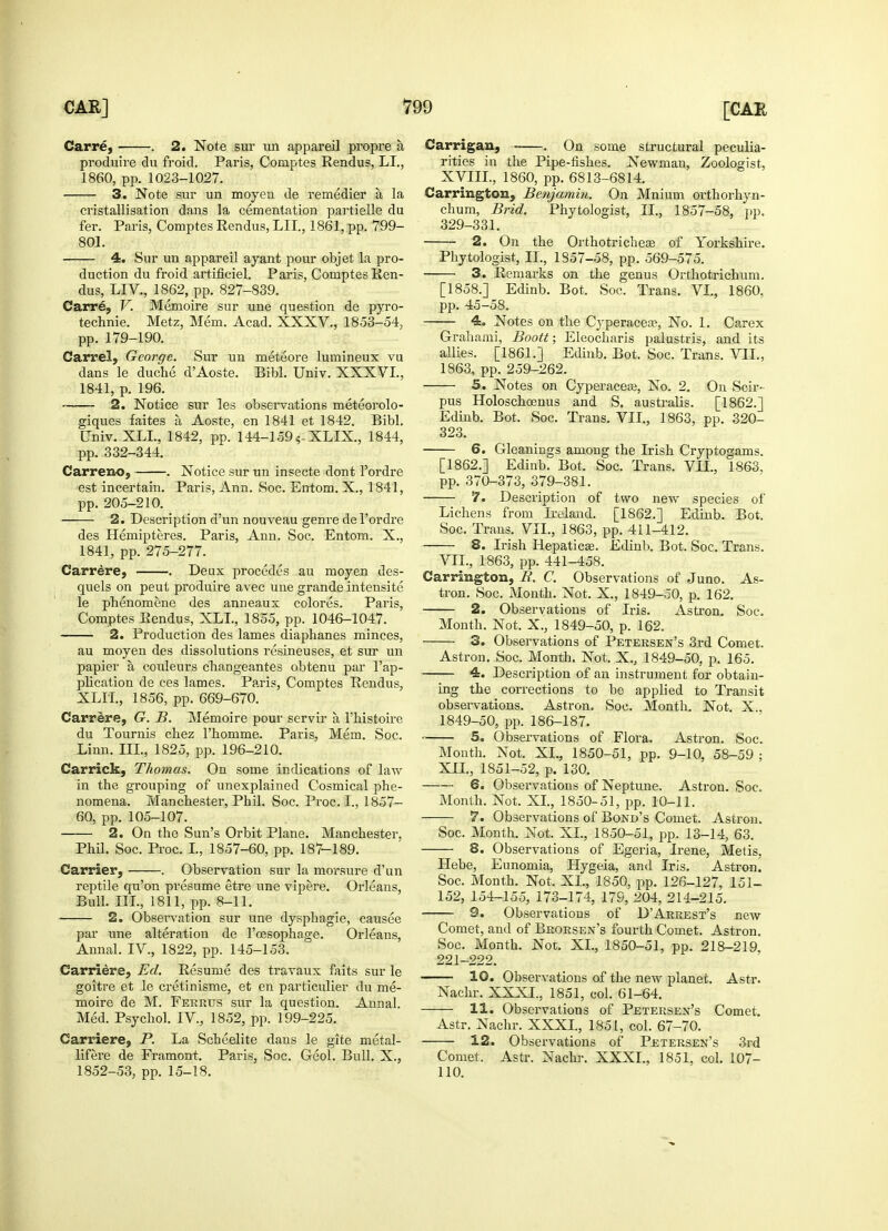 Carre, . 2. Note sur un appareil propre a, produire du froid. Paris, Comptes Rendus, LI., 1860, pp. 1023-1027. 3. Note sur un moyen de remedier a la cristallisation dans la cementation partielle du fer. Paris, Comptes Rendus, LII., 1861, pp. 799- 801. 4. Sur un appareil ayant pour objet la pro- duction du froid artificiel. Paris, Comptes Ren- dus, LIV., 1862, pp. 827-839. Carre, V. Memoire sur une question de pyro- technie. Metz, Mem. Acad. XXXV., 1853-54, pp. 179-190. Carrel, George. Sur un meteore lumineux vu dans le duche d'Aoste. Bibl. Univ. XXXVL, 1841, p. 196. 2. Notice sur les observations meteorolo- giques faites a Aoste, en 1841 et 1842. Bibl. Univ. XLL, 1842, pp. 144-159 ?-XLIX., 1844, pp. 332-344. Carreno, . Notice sur un insecte dont l'ordre est incertain. Paris, Ann. Soc. Entom. X., 1841, pp. 205-210. 2. Description d'un nouveau genre de l'ordre des Hemipteres. Paris, Ann. Soc. Entom. X., 1841, pp. 275-277. Carrere, . Deux procedes au moyen des- quels on peut produire avec une grande intensite le phenomene des anneaux colores. Paris, Comptes Rendus, XLL, 1855, pp. 1046-1047. 2. Production des lames diaphanes minces, au moyen des dissolutions resineuses, et sur un papier a couleurs changeantes obtenu par l'ap- plication de ces lames. Paris, Comptes Rendus, XLIL, 1856, pp. 669-670. Carrere, G. B. Memoire pour servir a l'histoire du Tournis chez 1'homme. Paris, Mem. Soc. Linn. III., 1825, pp. 196-210. Carrick, Thomas. On some indications of law in the grouping of unexplained Cosmical phe- nomena. Manchester, Phil. Soc. Proc. I., 1857- 60, pp. 105-107. 2. On the Sun's Orbit Plane. Manchester, Phil. Soc. Proc. I., 1857-60, pp. 187-189. Carrier, . Observation sur la morsure d'un reptile qu'on presume etre une vipere. Orleans, Bull. III., 1811, pp. 8-11. 2. Observation sur une dysphagie, causee par une alteration de l'cesophage. Orleans, Annal. IV., 1822, pp. 145-153. Carriere, Ed. Resume des travaux faits sur le goitre et le cretinisme, et en particulier du me- moire de M. Ferrtts sur la question. Annal. Med. Psychol. IV., 1852, pp. 199-225. Carriere, P. La Scheelite dans le gite metal- lifere de Framont. Paris, Soc. Geol. Bull. X., 1852-53, pp. 15-18. Carrigan, . On some structural peculia- rities in the Pipe-fishes. Newmau, Zoologist, XVIII., 1860, pp. 6813-6814. Carrington, Benjamin. On Mnium orthorhyn- chum, Brid. Phytologist, II., 1857-58, pp. 329-331. 2. On the Orthotricheae of Yorkshire. Phytologist, II., 1857-58, pp. 569-575. 3. Remarks on the genus Orthotrichum. [1858.] Edinb. Bot. Soc. Trans. VI., 1860, pp. 45-58. 4. Notes on the Cyperacece, No. 1. Carex Grahami, Boott; Eleocharis palustris, and its allies. [1861.] Edinb. Bot. Soc. Trans. VII., 1863, pp. 259-262. 5. Notes on Cyperaceas, No. 2. On Scir- pus Holoschoenus and S. australis. [1862.] Edinb. Bot. Soc. Trans. VII., 1863, pp. 320- 323. 6. Gleanings among the Irish Cryptogams. [1862.] Edinb. Bot. Soc. Trans. VIL, 1863. pp. 370-373, 379-381. 7. Description of two new species of Lichens from Ireland. [1862.] Edinb. Bot, Soc. Trans. VIL, 1863, pp. 411-412. 8. Irish Hepatica?. Edinb. Bot. Soc, Trans. VIL, 1863, pp. 441-458. Carrington, R. C. Observations of Juno. As- tron. Soc. Month. Not. X., 1849-50, p. 162. 2. Observations of Iris. Astron. Soc. Month. Not. X., 1849-50, p. 162. 3. Observations of Petersen's 3rd Comet. Astron. Soc. Month. Not. X., 1849-50, p. 165. 4. Description of an instrument for obtain- ing the corrections to be applied to Transit observations. Astron. Soc. Month. Not. X.. 1849-50, pp. 186-187. 5. Observations of Flora. Astron. Soc. Mouth. Not. XL, 1850-51, pp. 9-10, 58-59 ; XII., 1851-52, p. 130. 6. Observations of Neptune. Astron. Soc. Month. Not. XI., 1850-51, pp. 10-11. 7. Observations of Bond's Comet. Astron. Soc. Month. Not. XI., 1850-51, pp. 13-14, 63. 8. Observations of Egeria, Irene, Metis. Hebe, Eunomia, Hygeia, and Iris. Astron. Soc. Month. Not. XL, 1850, pp. 126-127, 151- 152, 154-155, 173-174, 179, 204, 214-215. 9. Observations of D'Arrest's new Comet, and of Brorsen's fourth Comet. Astron. Soc. Month. Not. XL, 1850-51, pp. 218-219, 221-222. 10. Observations of the new planet. Astr. Nachr. XXXL, 1851, col. 61-64. 11. Observations of Petersen's Comet. Astr. Nachr. XXXL, 1851, col. 67-70. 12. Observations of Petersen's 3rd Comet. Astr. Nachr. XXXL, 1851, col. 107- 110.