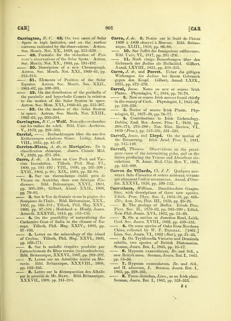 Carrington, R. C. 48. On two cases of Solar Spots in high latitudes, and on the surface currents indicated by the observations. Astron. Soc. Month. Not. XX., 1860, pp. 255-259. 49. Formulae for the reduction of Pas- torf's observations of the Solar Spots. Astron. Soc. Month. Not. XX., 1860, pp. 191-192. 50. Description of a new Chronograph. Astron. Soc. Mouth. Not. XXI., 1860-61, pp. 213-215. 51. Elements of Position of the Solar Equator. Astron. Soc. Month. Not. XXII., 1861- 62, pp. 300-301. —— 52. On the distribution of the perihelia of the parabolic and hyperbolic Comets in relation to the motion of the Solar System in space. Astron. Soc. Mem. XXI., 1860-61, pp. 355-367. 53. On the motion of the Solar System in space. Astron. Soc. Month. Not. XXlII., 1862- 63, pp. 203-204. Carrington, R. C, et Wolf. Nouvelles recherches sur les taches du soleil. Bibl. Univ. Archives. V., 1859, pp. 289-303. Carriolj . Beobachtungen uber die aus den Krahenaugen erhaltene Siiure. Liebig, Annal. VIII., 1833, pp. 45-47. Carrion-Hisas, A. de, et Mavignier. De la classification chimique. Journ. Chimie Med. V., 1829, pp. 271-284. Carro, J. de. A letter on Cow Pock and Vac- cine Inoculation. Tilloch, Phil. Mag. VI., 1800, pp. 191-192 ; VIII., 1800, pp. 303-308 ; XVII., 1803, p. 94; XIX., 1804, pp. 92-94. ■ 2. Sur un thermolampe etabli pres de Vienne en Autriche, dans une fabrique d'in- diennes. Bibl. Britannique, XXVI., 1804, pp. 303-308; Gilbert, Annal. XXII., 1806, pp. 79-83. 3. Sur le Ver de Guinee et sur la piqure des Scorpions de lTnde. Bibl. Britannique, XXX., 1805, pp. 166-185 ; Tilloch, Phil. Mag. XXV., 1806, pp. 97-104 ; Hufeland u. Himly, Journ. Arzneik. XXXVII., 1813, pp. 112-136. 4. On the possibility of naturalizing the Cachemire Goat of India to the climate of Eu- rope. Tilloch, Phil. Mag. XXIV, 1806, pp. 97-103. 5. Letter on the mineralogy of the island of Ceylon. Tilloch, Phil. Mag. XXVI., 1806, pp. 169-171. 6. Sur la maladie eruptive produite par l'attouchement du Rhus vernix (toxicodendron). Bibl. Britannique, XXXVL, 1807, pp. 289-292. 7. Lettre sur un Aerolithe tombe en Mo- ravie. Bibl. Britannique, XXXVIIL, 1808, pp. 193-195. 8. Lettre sur la decomposition des Alkalis par le procede de Mr. Davy. Bibl. Britannique, XXXVII., 1808, pp. 241-244. Carro, J. de. 9, Notice sur le froid de l'hiver 1808 a 1809 observe a Moscou. Bibl. Britan- nique, XLIIL, 1810, pp. 86-88. > 10. Sur l'effet des fumigations sulfureuses. Bibl. Univ. VI., 1817, pp. 201-206. 11. Noch einige Bemerkungen uber den Gebrauch der Jodine als Heilmittel. Gilbert, Annal. LXVIIL, 1821, pp. 309-315. Carro, J. de, und Ferret. Ueber die giftigen Wirkungen der Jodine bei ihrem Gebrauch gegen den Kropf. Gilbert, Annal. LXIX., 1821, pp. 372-376. Carrol, Isaac. Notes on new or scarce Irish Plants. Phytologist, V., 1854, pp. 76-78. 2. New or scarce Irish mosses found chiefly in the county of Cork. Phytologist, I., 1855-56, pp. 236-239. 3. Notice of scarce Lish Plants. Phy- tologist, II., 1857-58, pp. 76-77. ■ 4. Contributions to Irish Lichenology. Dublin, Zool. Bot. Assoc. Proc. I., 1859, pp. 268-274, 276-280; Nat. Hist, Pveview, VI., 1859 {Proc), pp. 525-531, 531-533. Carroll, Isaac, and Eloyd. On the motion of the Boomerang. Irish Acad. Proc. I., 1841, pp. 145-146. Carroll, Thomas. Observations on the proxi- mate cause of the intermitting pulse, and on the forces producing the Venous and Absorbent cir- culations. N. Amer. Med. Chir. Rev. V., 1861, pp. 453-468. Carron du Villards, Ch. J. F. Quelques nou- veaux faits d'insectes et autres animaux vivants qui attaquent l'ceil et ses annexes. Annal. d'Ocu- list. XXXVL, 1856, pp. 109-112. Carrntliers, William. Dumfriesshire Grapto- lites, with descriptions of three new species. Edinb. Proc. Phys. Soc. I., 1854-58, pp. 466- 470; Ann. Nat. Hist. III., 1859, pp. 23-26. 2. The geology of Moffat, Edinb. Proc. Phys. Soc. II., 1859-62, pp. 383-390 ; Edinb. New Phil. Journ. XVI., 1862, pp. 33-40. 3. On a section at Junction Road, Leith. Geol. Soc. Journ. XVIII., 1862, pp. 450-453. 4. On some species of Oaks from Northern China, collected by W. F. Daniell. [1861.] Linn. Soc. Journ. VI., 1862 {Bot), pp. 31-33. 5. On Tryblionella Victorias and Denticula subtilis, two species of British Diatomaceee. Seeman, Journ. Bot. I., 1863, pp. 16-17. • 6. Hypnum exannulatum, Br. and Sch., a new British moss. Seeman, Journ. Bot. I., 1863, pp. 55-56. 7. Hypnum exannulatum, Br. and Sch., and H. aduncum, L. Seeman, Journ. Bot. I., 1863, pp. 228-231. : 8. Fucus distichus, Linn., as an Irish plant. Seeman, Journ. Bot. I., 1863, pp. 353-355. 5 I