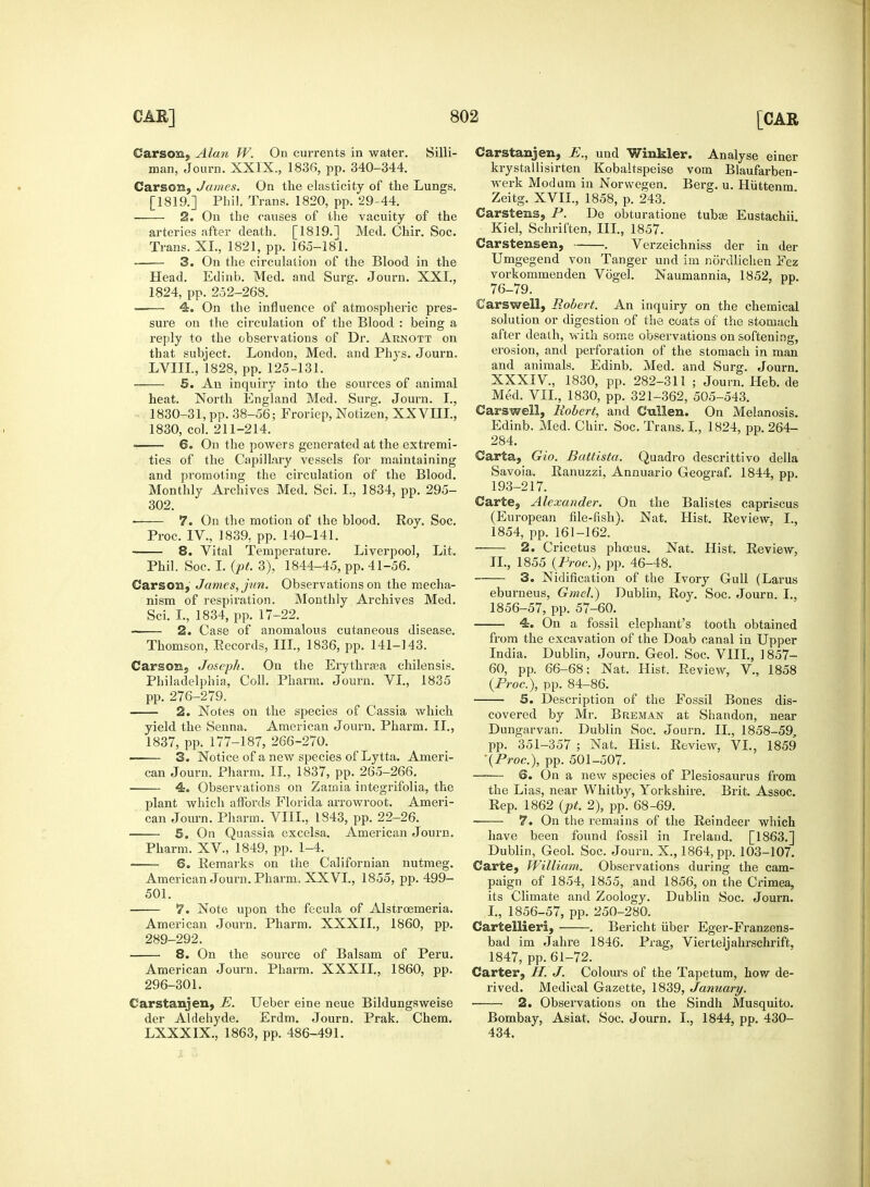 Carscm. Alan W. On currents in water. Silli- man, Journ. XXIX., 1836, pp. 340-344. Carson, James. On the elasticity of the Lungs. [1819.] Phil. Trans. 1820, pp. 29-44. 2. On the causes of the vacuity of the arteries after death. [1819.] Med. Chir. Soc. Trans. XL, 1821, pp. 165-181. 3. On the circulation of the Blood in the Head. Edinb. Med. and Surg. Journ. XXL, 1824, pp. 252-268. 4. On the influence of atmospheric pres- sure on the circulation of the Blood : being a reply to the observations of Dr. Aunott on that subject. London, Med. and Phys. Journ. LVIIL, 1828, pp. 125-131. 5. An inquiry into the sources of animal heat. North England Med. Surg. Journ. I., 1830-31, pp. 38-56; Froriep, Notizen, XXVLLL, 1830, col. 211-214. > 6. On the powers generated at the extremi- ties of the Capillary vessels for maintaining and promoting the circulation of the Blood. Monthly Archives Med. Sci. I., 1834, pp. 295- 302. ■ 7. On the motion of the blood. Roy. Soc. Proc. IV., 1839, pp. 140-141. 8. Vital Temperature. Liverpool, Lit. Phil. Soc. I. (pt. 3), 1844-45, pp. 41-56. Carson, James, jun. Observations on the mecha- nism of respiration. Monthly Archives Med. Sci. L, 1834, pp. 17-22. 2. Case of anomalous cutaneous disease. Thomson, Eecords, III., 1836, pp. 141-143. Carson, Joseph. On the Erythrasa chilensis. Philadelphia, Coll. Pharm. Journ. VI., 1835 pp. 276-279, 2. Notes on the species of Cassia which yield the Senna. American Journ. Pharm. II., 1837, pp. 177-187, 266-270. 3. Notice of a new species of Lytta. Ameri- can Journ. Pharm. II., 1837, pp. 265-266. 4. Observations on Zainia integrifolia, the plant which affords Florida arrowroot. Ameri- can Journ. Pharm. VIII., 1843, pp. 22-26. 5. On Quassia excelsa. American Journ. Pharm. XV, 1849, pp. 1-4. -— 6. Remarks on the Californian nutmeg. American Journ. Pharm. XXVI., 1855, pp. 499- 501. 7. Note upon the fecula of Alstrcemeria. American Journ. Pharm. XXXII., 1860, pp. 289-292. 8. On the source of Balsam of Peru. American Journ. Pharm. XXXIL, 1860, pp. 296-301. Carstanjen, E. Ueber eine neue Bildungsweise der Aldehyde. Erdm. Journ. Prak. Chem. LXXXIX., 1863, pp. 486-491. Carstanjen, E., und Winkler. Analyse einer krystallisirten Kobaltspeise vom Blaufarben- werk Modum in Norwegen. Berg. u. Hiittenm Zeitg. XVII., 1858, p. 243. Carstens, P. De obturatione tubas Eustachii. Kiel, Schriften, III., 1857. Carstensen, . Verzeichniss der in der Umgegend von Tanger und im nordlichen Fez vorkommenden Vogel. Naumannia, 1852, pp. 76-79. Car swell, Robert. An inquiry on the chemical solution or digestion of the coats of the stomach after death, with some observations on softening, erosion, and perforation of the stomach in man and animals. Edinb. Med. and Surg. Journ. XXXIV, 1830, pp. 282-311 ; Journ. Heb. de Med. VII., 1830, pp. 321-362, 505-543. Carswell, Robert, and Cullen. On Melanosis. Edinb. Med. Chir. Soc. Trans. I., 1824, pp. 264- 284. Carta, Gio. Battista. Quadro descrittivo della Savoia. Ranuzzi, Annuario Geograf. 1844, pp. 193-217. Carte, Alexander. On the Balistes capriscus (European file-fish). Nat. Hist. Review, I., 1854, pp. 161-162. 2. Cricetus phoeus. Nat. Hist. Review, II., 1855 {Proc.), pp. 46-48. 3. Nidification of the Ivory Gull (Larus eburneus, Gmcl.) Dublin, Roy. Soc. Journ. L, 1856-57, pp. 57-60. 4. On a fossil elephant's tooth obtained from the excavation of the Doab canal in Upper India. Dublin, Journ. Geol. Soc. VIII., 1857- 60, pp. 66-68; Nat. Hist. Review, V, 1858 (Proc.), pp. 84-86. S. Description of the Fossil Bones dis- covered by Mr. Breman at Shandon, near Dungarvan. Dublin Soc. Journ. II., 1858-59, pp. 351-357 ; Nat. Hist. Review, VI., 1859 (Proc.), pp. 501-507. —■— 6. On a new species of Plesiosaurus from the Lias, near Whitby, Yorkshire. Brit. Assoc. Rep. 1862 (pt. 2), pp. 68-69. 7. On the remains of the Reindeer which have been found fossil in Ireland. [1863.] Dublin, Geol. Soc. Journ. X., 1864, pp. 103-107. Carte, William. Observations during the cam- paign of 1854, 1855, and 1856, on the Crimea, its Climate and Zoology. Dublin Soc. Journ. I., 1856-57, pp. 250-280. Cartellieri, . Bericht fiber Eger-Franzens- bad im Jahre 1846. Prag, Vierteljahrschrift, 1847, pp. 61-72. Carter, H. J. Colours of the Tapetum, how de- rived. Medical Gazette, 1839, January. • 2. Observations on the Sindh Musquito. Bombay, Asiat. Soc. Journ. I., 1844, pp. 430- 434.