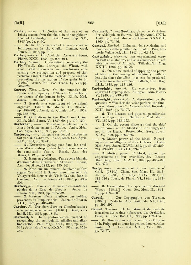 Carter, James. 2. Notice of the jaws of an Ichthyosaurus from the chalk in the neighbour- hood of Cambridge. Brit. Assoc. Rep. XV., 1845 (pt. 2), p. 60. 3. On the occurrence of a new species of Ichthyosaurus in the Chalk. London, Geol. Journ. I., 1846, pp. 7-9. Carter, John E. On Colchicia. American Journ. Pharm. XXX., 1858, pp. 205-211. Carter, London. Observations concerning the Fly-Weevil, that destroys the Wheat, with some useful discoveries and conclusions con- cerning the propagation and progress of that pernicious insect and the methods to be used for preventing the destruction of the grain by it. [1768.] Amer. Phil. Soc. Trans. I., 1771, pp. 205-223. Carter, Thos. Albert. On the extensive dif- fusion and frequency of Starch Corpuscles in the tissues of the human body. Edinb. Med. Journ. I., 1855-56, pp. 130-135. 2. Starch as a constituent of the animal organism. Edinb. Med. Journ. III., 1857-58, pp. 789-807 ; Aunal. de Chimie, LVL, 1859, pp. 358-360. 3. On Indican in the Blood and Urine. Edinb. Med. Journ. V., 1859-60, pp. 119-129. Cartereau, . Troisieme supplement a la Flore du departement de l'Aube. Aube, Mem. Soc. Agric. XVI., 1837, pp. 33-48. Carterom, . Rapport sur l'envoi de Fossiles fait par M. Galissot. Aube, Mem. Soc. Agric. XIV., 1835, pp. 38-41. 2. Excursions geologiques dans les envi- rons dAlexandropol, dans le but de rechercher du combustible fossile. Russie, Ann. des Mines, 1842, pp. 51-70. 3. Examen geologique d'une roche blanche d'alumine dans la province d'Akaltsikh. Russie, Ann. des Mines, 1842, pp. 130-141. 4. Note sur un minerai do plomb sulfure argentifere situe a Sanep, arrondissement de Valaguercki, district de Vladi-Kavkaz, dans le Caucase. Ann. des Mines, VII., 1845, pp. 496- 505. Cartier, Jils. Essais sur la matiere colorante des petales de la Rose de Provins. Journ. de Pharm. VII., 1821, pp. 527-532. 2. Examen d'une matiere particuliere, provenant du Peuplier noir. Journ. de Pharm. VIII., 1822, pp. 405-409. Cartier, R. Der obere Jura zu Oberbuchstein ; eine geologische Skizze. [1861.] Basel, Ver- handl. III., 1863, pp. 48-64. Cartmell, R. On a photo-chemical method of recognizing the non-volatile alkalies and alka- line earths. Phil. Mag. XVI., 1858, pp. 328- 333; Journ.de Pharm. XXXV., 1859, pp. 353- 359. Cartmell, R., und G-euther. Ueber das Verhaltcn der Aldehyde zu Sauren. Liebig, Annal. CXIL, 1859, pp. 1-24; Journ.de Pharm. XXXVIL, 1860, pp. 73-76. Cartoni, Ranieri. Influenza della Stricnina su i movimenti della pupilla e dell' iride. Pisa, Me- morie Valdarnesi, III., 1842, pp. 62-73. Cartwright, Edmund. An experimental essay on Salt as a Manure, and as a condiment mixed with the Food of Animals. Tilloch, Phil. Mag. XXIII., 1806, pp. 16-26. 2. On a new method of applying the power of Man to the moving of machinery, with at least six times the effect that can be produced by mere muscular exertion. Tilloch, Phil. Mag. LIIL, 1819, pp. 425-426. Cartwright, Samuel. On electro-type from engraved Coppei--plates. Sturgeon, Ann. Electr. V. , 1840, pp. 236-238. Cartwright, Samuel A. A dissertation on the question  Whether the veins perform the func- tion of absorption ?  American Med. Recorder, XIII., 1828, pp. 73-97. 2. The diseases and physical peculiarities of the Negro race. Charleston Med. Journ. VI. , 1851, pp. 643-652. 3. On the recent discovery that the chief motor power of the blood is in the Lungs, and not in the Heart. Boston Med. Surg. Journ. XLV, 1852, pp. 480-486. ■ 4. Motive power of the blood: Experi- ments on an alligator at New Orleans. Boston Med. Surg. Journ. XLVI., 1852, pp. 53-57,229- 237, 392-398 ; XLVIII., 79-82. 5. Motive power of blood, proved by experiments on four crocodiles, &c. Boston Med. Surg. Journ. XLVIIL, 1853, pp. 433-438, 474-479. Carty, John. Account of a new cyanide o Gold. [1844.] Chem. Soc. Mem. II., 1843- 45, pp. 80-81 ; Phil. Mag. XXIV, 1844, pp. 515-516 ; Journ. de Pharm. VI., 1844, pp. 295- 297. ■ 2. Examination of a specimen of diseased Wheat. [1844.] Chem. Soc. Mem. II., 1843- 45, pp. 199-200. Caruel, . Zur Topographie von Toscana. [I860.] Zeitschr. Allg. Erdkunde, XL, 1861, pp. 291-297. Caruel, Teodoro. De la nature et du mode de formation des racines tubereuses des Orchidees. Paris, Bull. Soc. Bot. III., 1856, pp. 162-165. 2. Observations sur la nature et Forigine de la Pulpe qui entoure les graines dans certains fruits. Ann. Sci. Nat. XII. {Bot.), 1859, pp. 72-77.