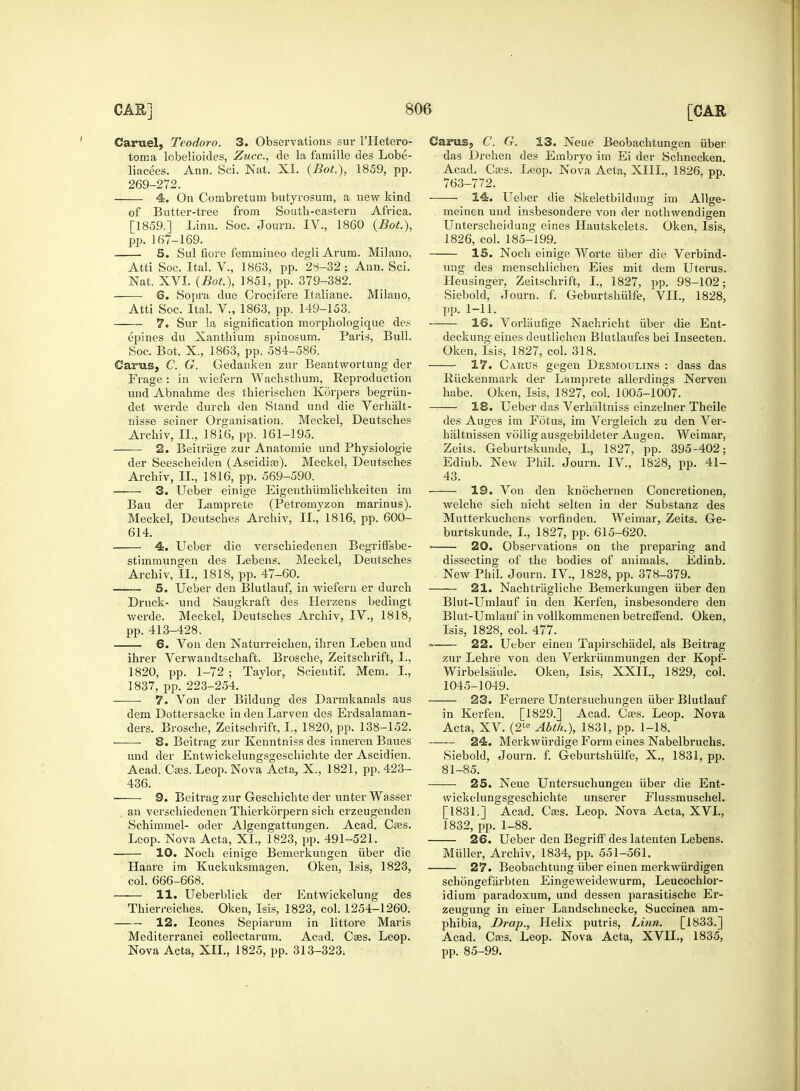 Caruel, Teodoro. 3. Observations sur l'Hetero- toma lobelioides, Zucc, de la famille des Lobe- liacees. Ann. Sci. Nat. XL (Bot.), 1859, pp. 269-272. 4. On Combretum butyrosum, a new kind of Butter-tree from South-eastern Africa. [1859.] Linn. Soc. Journ. IV., 1860 {Bot.), pp. 167-169. 5. Sul fiore femmineo degli Arum. Milano, Atti Soc. Ital. V., 1863, pp. 28-32 ; Ann. Sci. Nat. XVI. (Bot.), 1851, pp. 379-382. 6. Sopra due Crocifere Italiane. Milano. Atti Soc. Ital. V., 1863, pp. 149-153. 7. Sur la signification morphologique des ej)ines du Xanthium spinosum. Paris, Bull. Soc. Bot. X., 1863, pp. 584-586. Cams, C. G. Gedanken zur Beantwortung der Frage: in wiefern Wachsthum, Reproduction und Abnahme des thierischen Korpers begriin- det werde durcb den Stand und die Verhalt- nisse seiner Organisation. Meckel, Deutsche? Archiv, II., 1816, pp. 161-195. 2. Beitrage zur Anatomie und Physiologie der Seescheiden (Ascidias). Meckel, Deutsches Archiv, II., 1816, pp. 569-590. 3. Ueber einige Eigenthiimlichkeiten im Bau der Lamprete (Petromyzon marinus). Meckel, Deutsches Archiv, II., 1816, pp. 600- 614. 4. Ueber die verschiedenen Begriffsbe- stimmungen des Lebens. Meckel, Deutsches Archiv, II., 1818, pp. 47-60. 5. Ueber den Blutlauf, in wiefern er durch Druck- und Saugkraft des Herzens bedingt werde. Meckel, Deutsches Archiv, IV., 1818, pp. 413-428, 6. Von den Naturreichen, ihren Leben und ihrer Verwandtschaft. Brosche, Zeitschrift, I., 1820, pp. 1-72 ; Taylor, Scientif. Mem. L, 1837, pp. 223-254. 7. Von der Bildung des Darmkanals aus dem Dottersacke indenLarven des Ei-dsalaman- ders. Brosche, Zeitschrift, I., 1820, pp. 138-152. 8. Beitrag zur Kenntniss des irmeren Baues und der Entwickelungsgeschichte der Ascidien. Acad. Csss. Leop. Nova Acta, X., 1821, pp. 423- 436. ■ 9. Beitrag zur Geschichte der unterWasser an verschiedenen Thierkorpern sich erzeugenden Schimmel- oder Algengattungen. Acad. Caas. Leop. Nova Acta, XL, 1823, pp. 491-521. 10. Noch einige Bemerkungen iiber die Haare im Kuckuksmagen. Oken, Isis, 1823, col. 666-668. 11. Ueberblick der Entwickelung des Thierreiches. Oken, Isis, 1823, col. 1254-1260. 12. Icones Sepiarum in littore Maris Mediterranei eollectarum. Acad. Cses. Leop. Nova Acta, XII., 1825, pp. 313-323. Garus, C. G. 13. Neue Beobachtungen iiber das Drehen des Embryo im Ei der Schnecken. Acad. Cses. Leop. Nova Acta, XIII., 1826, pp. 763-772. 14. Ueber die Skeletbildung im Allge- meinen und insbesondere von der nothwendigen Unterscheidung eines Hautskelets. Oken, Isis, 1826, col. 185-199. IS. Noch einige Worte iiber die Verbind- ung des menschlichen Eies mit dem Uterus. Heusinger, Zeitschrift, I., 1827, pp. 98-102; Siebold, Journ. f. Geburtshiilfe, VII., 1828, pp. 1-11. 16. Vorliiufige Nachricht iiber die Ent- deckung eines deutlichen Blutlaufes bei Insecten. Oken, Isis, 1827, col. 318. 17. Carus gegen Desmoulins : dass das Riickenmark der Lamprete allerdings Nerven habe. Oken, Isis, 1827, col. 1005-1007. 18. Ueber das Verhaltniss einzelner Theile des Auges im Fotus, im Vergleich zu den Ver- haltnissen vollig ausgebildeter Augen. Weimar, Zeits. Geburtskunde, I., 1827, pp. 395-402; Edinb. New Phil. Journ. IV., 1828, pp. 41- 43. 19. Von den knbchernen Concretionen, welche sich nicht selten in der Substanz des Mutterkuchens vorfinden. Weimar, Zeits. Ge- burtskunde, I., 1827, pp. 615-620. ■ 20. Observations on the preparing and dissecting of the bodies of animals. Edinb. New Phil. Journ. IV., 1828, pp. 378-379. 21. Nachtragliche Bemerkungen iiber den Blut-Umlauf in den Kerfen, insbesondere den Blut-Umlauf in vollkommenen betreffend. Oken, Isis, 1828, col. 477. « 22. Ueber einen Tapirschiidel, als Beitrag zur Lehre von den Verkriimmunjren der Kopf- WirbelsiLule. Oken, Isis, XXII., 1829, col. 1045-1049. 23. Fernere Untersuchungen iiber Blutlauf in Kerfen. [1829.] Acad. Ca?s. Leop. Nova Acta, XV. (2te Abth.), 1831, pp. 1-18. 24. Merkwiirdige Form eines Nabelbruchs. Siebold, Journ. f. Geburtshiilfe, X., 1831, pp. 81-85. 25. Neue Untersuchungen iiber die Ent- wickelungsgeschichte unserer Flussmuschel. [1831.] Acad. Cass. Leop. Nova Acta, XVI., 1832, pp. 1-88. 26. Ueber den Begriff des latenten Lebens. Miiller, Archiv, 1834, pp. 551-561. 27. Beobachtung iiber einen merkwiirdigen schongefarbten Eingeweidewurm, Leucochlor- idium paradoxum, und dessen parasitische Er- zeugung in einer Landschnecke, Succinea am- phibia, Drap., Helix putris, Linn. [1833.] Acad. Cass. Leop. Nova Acta, XVII., 1835, pp. 85-99.