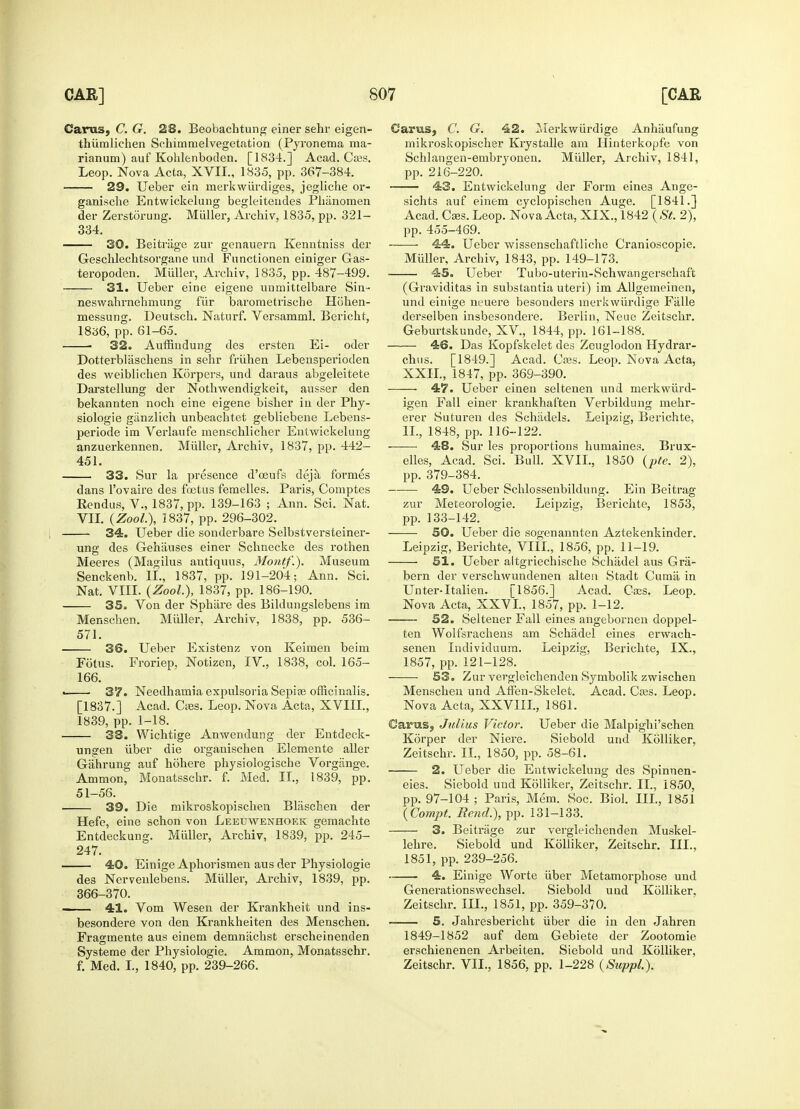 Carets, C. G. 23. Beobachtung einer sehr eigen- thiimlichen Schimmelvegetation (Pyronema ma- rianum) auf Kohlenboden. [1834.] Acad. Cass. Leop. Nova Acta, XVII, 1835, pp. 367-384. 29. Ueber ein rnerkwiirdiges, jegliche or- ganische Entwickelung begleiteiides Phanomen der Zerstorung. Miiller, Archiv, 1835, pp. 321- 334. 30. Beitrage zur genauern Kenntniss der Geschlechtsorgane und Fnnctionen einiger Gas- teropoden. Muller, Archiv, 1835, pp. 487-499. 31. Ueber eine eigene unmittelbare Sin- neswahrnehmung fiir barometrische Hohen- messung. Deutsch. Natnrf. Versamml. Bericht, 1836, pp. 61-65. ■ 32. Auffindung des ersten Ei- oder Dotterblaschens in sehr friihen Lebensperioden des weiblichen Korpers, und daraus abgeleitete Darstellung der Nothwendigkeit, ausser den bekannten noch eine eigene bislier in der Phy- siologie giinzlich unbeachtet gebliebene Lebens- periode im Verlaufe menschlicher Entwickelung anzuerkennen. Muller, Arcbiv, 1837, pp. 442- 451. 33. Sur la presence d'ceufs deja formes dans l'ovaire des foetus femelles. Paris, Comptes Rendus, V., 1837, pp. 139-163 ; Ann. Sci. Nat. VII. (ZooL), 1837, pp. 296-302. 34. Ueber die sonderbare Selbstversteiner- ung des Gehiiuses einer Schnecke des rothen Meeres (Magilus antiquus, Montf.). Museum Senckenb. II., 1837, pp. 191-204; Ann. Sci. Nat. VIII. (ZooL), 1837, pp. 186-190. 35. Von der Sphiire des Bildungslebens im Menschen. Muller, Archiv, 1838, pp. 536- 571. 36. Ueber Existenz von Keimen beim Fotus. Froriep, Notizen, IV, 1838, col. 165- 166. « 37. Needhamia expulsoria Sepice officinalis. [1837.] Acad. Cass. Leop. Nova Acta, XVIII., 1839, pp. 1-18. 38. Wichtige Anwendung der Entdeck- uugen iiber die organischen Elemente aller Gahrung auf hohere physiologische Vorgange. Ammon, Monatsschr. f. Med. II., 1839, pp. 51-56. i 39. Die mikroskopischen Bliischen der Hefe, eine schon von Leeuwenhoek gemachte Entdeckung. Muller, Archiv, 1839, pp. 245- 247. 40. Einige Aphorismen aus der Physiologie des Nervenlebens. Muller, Archiv, 1839, pp. 366-370. ... 41. Vom Wesen der Krankheit und ins- besondere von den Krankheiten des Menschen. Fragmente aus einem demnachst erscheinenden Systeme der Physiologie. Ammon, Monatfsschr. f. Med. I., 1840, pp. 239-266. Carus, C. G. 42. Merkwurdige Anhiiufung mikroskopischer Krystalle am Hinterkopfe von Schlangen-embiyonen. Muller, Archiv, 1841, pp. 216-220. 43. Entwickelung der Form eines Ange- sichts auf einem cyclopischen Auge. [1841.] Acad. Cses. Leop. Nova Acta, XIX., 1842 ( St. 2), pp. 455-469. 44. Ueber wissenschaftliche Cranioscopie. Muller, Archiv, 1843, pp. 149-173. 45. Ueber Tubo-uterin-Schwangerschaft (Graviditas in substantia uteri) im Allgemeinen, und einige neuere besonders merkwurdige Fiille derselben insbesondere. Berlin, Neue Zeitschr. Geburtskunde, XV, 1844, pp. 161-188. 46. Das Kopfskelet des Zeuglodon Hydrar- chus. [1849.] Acad. Cses. Leop. Nova Acta, XXII., 1847, pp. 369-390. 47. Ueber einen seltenen und merkwiird- igen Fall einer krankhaften Verbildung mehr- erer Suturen des Schadels. Leipzig, Berichte. II., 1848, pp. 116-122. 48. Sur les proportions humaines. Brux- elles, Acad. Sci. Bull. XVIL, 1850 (pte. 2), pp. 379-384. 49. Ueber Schlossenbildung. Ein Beitrag zur Meteorologie. Leipzig, Berichte, 1853, pp. 133-142. 50. Ueber die sogenannten Aztekenkinder. Leipzig, Berichte, VIII., 1856, pp. 11-19. 51. Ueber altgriechische Schtidel aus Gra- bern der verschwundenen alten Stadt Curnii in Unter-Italien. [18^6.] Acad. Cass. Leop. Nova Acta, XXVI., 1857, pp. 1-12. 52. Seltener Fall eines angebornen doppel- ten Wolfsrachens am Schadel eines erwach- senen Individuum. Leipzig, Berichte, IX., 1857, pp. 121-128. 53. Zur vergleichenden Symbolik zwischen Menschen und Aff'en-Skelet. Acad. Cass. Leop. Nova Acta, XXVIIL, 1861. Carus, Julius Victor. Ueber die Malpighi'schen Korper der Niere. Siebold und Kolliker, Zeitschr. II., 1850, pp. 58-61. 2. Ueber die Entwickelung des Spinnen- eies. Siebold und Kolliker, Zeitschr. II., 1850, pp. 97-104 ; Paris, Mem. Soc. Biol. III., 1851 (Compt. Rend.), pp. 131-133. 3. Beitrage zur vergleichenden Muskel- lehre. Siebold und Kolliker, Zeitschr. III., 1851, pp. 239-256. 4. Einige Worte iiber Metamorphose und Generationswechsel. Siebold und Kolliker, Zeitschr. III., 1851, pp. 359-370. 5. Jahresbericht iiber die in den Jahren 1849-1852 auf dem Gebiete der Zootomie erschienenen Arbeiten. Siebold und Kolliker, Zeitschr. VII., 1856, pp. 1-228 (Suppl.).