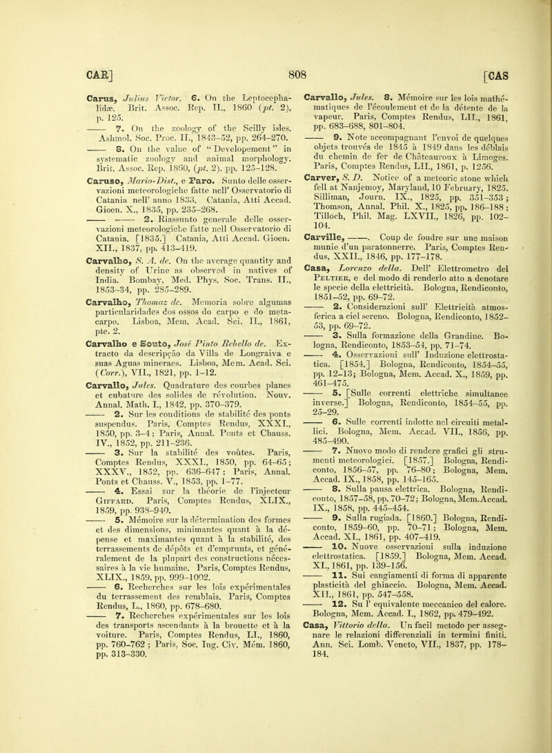 Carus, Julius Victor. 6. On the Leptocepha- lidse. Brit. Assoc. Ecp. II., 1860 (pt. 2), p. 125. 7. On the zoology of the Scilly isles. Ashmol. Hoc. Proc. II., 1843-52, pp. 264-270. 8. On the value of  Developement in systematic zoology and animal morphology. Brit. Assoc. Rep. I860, (pt. 2). pp. 125-128. Caruso, Mario-Dist., e Iaro. Sunto delle osser- vazioni meteorologiche fatte nell' Osservatorio di Catania nell' anno 1833. Catania, Atti Accad. Gioen. X., 1835, pp. 235-268. . 2. Riassunto generale delle osser- vazioni meteorologiche fatte nell Osservatorio di Catania. [1835.] Catania, Atti Accad. Gioen. XII., 1837, pp. 413-419. Carvallio, S. A. de. On the average quantity and density of Urine as observed in natives of India. Bombay, Med. Phys. Soc. Trans. II., 1853-34, pp. 285-289. Carvalho, Thomaz de. Memoria sobre algumas particularidades dos ossos do carpo e do meta- carpo. Lisboa, Mem. Acad. Sci. II., 1861, pte. 2. Carvallio e Sonto, Jose Pinto Bebello de. Ex- tracto da descripcao da ^ ilia de Longraiva e suas Aguas mineraes. Lisboa, Mem. Acad. Sci. (Corr.), VII., 1821, pp. 1-12. Carvallo, Jules. Quadrature des courbes planes et cubature des solides de revolution. Nouv. Annal. Math. I., 1842, pp. 370-379. 2. Sur les conditions de stabilite des ponts suspendus. Paris, Comptes Rendus, XXXI., 1850, pp. 3-4; Paris, Annal. Ponts et Chauss. IV., 1852, pp. 211-236. 3. Sur la stabilite des voutes. Paris, Comptes Rendus, XXXI., 1850, pp. 64-65; XXXV., 1852, pp. 636-647; Paris, Annal. Ponts et Chauss. V, 1853, pp. 1-77. 4. Essai sur la theorie de l'injecteur Giffard. Paris, Comptes Rendus, XLIX., 1859, pp., 938-940. — 5. Memoire sur la determination des formes et des dimensions, minimantes quant a, la de- pense et maximantes quant a la stabilite, des terrassements de depots et d'emprunts, et gene- ralement de la plupart des constructions neces- saires a la vie humaine. Paris, Comptes Rendus, XLIX., 1859, pp. 999-1002. 6. Recherches sur les lois experimentales du terrassement des remblais. Paris, Comptes Rendus, L., 1860, pp. 678-680. 7. Recherches experimentales sur les lois des transports ascendants a la brouette et a la voiture. Paris, Comptes Rendus, LI., 1860, pp. 760-762 ; Paris, Soc. Ing. Civ. Mem. 1860, pp. 313-330. Carvalloj Jules. 8. Memoire sur les lois mathe- matiques de l'ecoulement et de la detente de la vapeur. Paris, Comptes Rendus, LIL, 1861 pp. 683-688, 801-804. 9. Note accompagnant l'envoi de quelques objets trouves de 1845 a 1849 dans les deblais du chemin de fer de Chateauroux a Limoges. Paris, Comptes Rendus, LII., 1861, p. 1256. Carver, S. D. Notice of a meteoric stone which fell at Nanjemoy, Maryland, 10 February, 1825. Silliman, Journ. IX., 1825, pp. 351-353 ; Thomson, Annal. Phil. X., 1825, pp. 186-188; Tilloch, Phil. Mag. LXVIL, 1826. pp. 102- 104. Carville, . Coup de foudre sur une maison munie d'un paratonnerre. Paris, Comptes Ren- dus, XXII., 1846, pp. 177-178. Casa, Lorenzo della. Dell' Elettrometro del Peltier, e del modo di renderlo atto a denotare le specie della elettricita. Bologna, Rendiconto, 1851-52, pp. 69-72. 2. Considerazioni sull' Elettricita atmos- ferica a ciel sereno. Bologna, Rendiconto, 1852- 53, pp. 69-72. 3. Sulla formazione della Grandine. Bo- logna, Rendiconto, 1853-54, pp. 71-74. 4. Osservazioni sull' Induzione elettrosta- tica. [1854.] Bologna, Rendiconto, 1854-55, pp. 12-13; Bologna, Mem. Accad. X., 1859, pp. 461-475. ■ 5. [Sulle correnti elettriche simultanee inverse.] Bologna, Rendiconto, 1854-55, pp. 25-29. 6. Sulle correnti indotte nel circuiti metal- liei. Bologna, Mem. Accad. VII., 1856, pp. 485-490. 7. Nuovo modo di rendere grafici gli stru- menti meteorologici. [1857.] Bologna, Rendi- conto, 1856-57, pp. 76-80; Bologna, Mem. Accad. IX., 1858, pp. 145-165. 8. Sulla pausa elettrica. Bologna, Rendi- conto, 1857-58, pp. 70-72; Bologna, Mem. Accad. IX., 1858, pp. 445-454. 9. Sulla rugiada. [I860.] Bologna, Rendi- conto. 1859-60, pp. 70-71; Bologna, Mem. Accad. XL, 1861, pp. 407-419. 10. Nuove osservazioni sulla induzione elettrostatica. [1859.] Bologna, Mem. Accad. XL, 1861, pp. 139-156. 11. Sui cangiamenti di forma di apj^arente plasticita del ghiaccio. Bologna, Mem. Accad. XII., 1861, pp. 547-558. 12. Su 1' equivalente meccanico del calore. Bologna, Mem. Accad. I., 1862, pp. 479-492. Casa, Vittorio della. Un facil metodo per asseg- nare le relazioni differenziali in termini finiti. Ann. Sci. Lomb. Veneto, VII., 1837, pp. 178- 184.