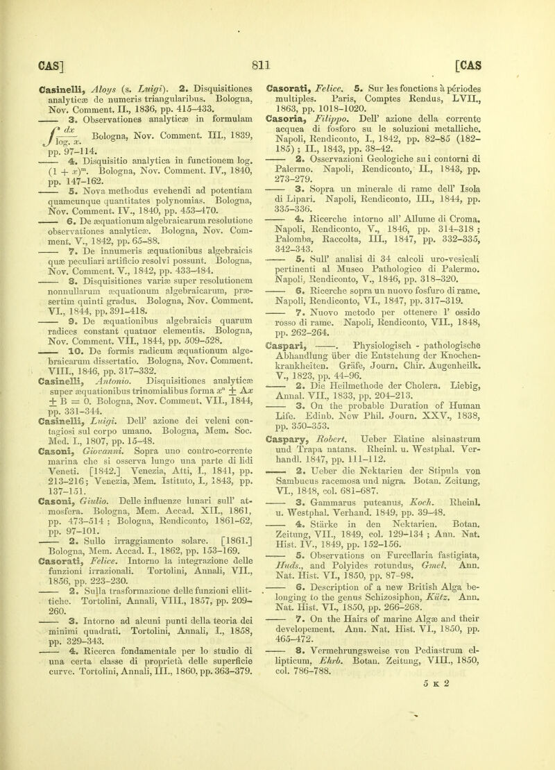 Casinelli, Aloys (s. Luigi). 2. Disquisitiones analytics cle numeris triangularibus. Bologna. Nov. Comment. II., 1836, pp. 415-433. 3. Observationes analytics in formulam C-^~ Bologna, Nov. Comment. III., 1839, J Jog. X. *» pp. 97-114. -—— 4. Disquisitio analytica in functionem log. (1 + x)m. Bologna, Nov. Comment. IV., 1840, pp. 147-162. 5. Nova methodus evehendi ad potentiam quamcunque quantitates polynomias. Bologna, Nov. Comment. IV., 1840, pp. 453-470. 6. De squationum algebraicarum resolutione observationes analytics. Bologna, Nov. Com- ment. V., 1842, pp. 65-88. 7. De innumeris squationibus algebraicis qus peculiari artificio resolvi possunt. Bologna, Nov. Comment. V., 1842, pp. 433-484. 8. Disquisitiones varis super resolutionem nonnullarum squationum algebraicarum, prs- sertim quinti gradus. Bologna, Nov. Comment. VI., 1844, pp. 391-418. 9. De squationibus algebraicis quarum radices constant quatuor elementis. Bologna, Nov. Comment. VII., 1844, pp. 509-528. i 10. De formis radicum squationum alge- braicarum dissertatio. Bologna, Nov. Comment. VIII., 1846, pp. 317-332. Casinelli, Antonio. Disquisitiones analytics super squationibus trinomialibus forma xn + Ax ± B r= 0. Bologna, Nov. Comment. VII., 1844, pp. 331-344. Casinelli, Luigi. Dell' azione dei veleni con- tagiosi sul corpo umano. Bologna, Mem. Soc. Med. I., 1807, pp. 15-48. Casonl, Giovanni. Sopra uuo contro-corrente marina che si osserva lungo una parte di lidi Veneti. [1842.] Venezia, Atti, I., 1841, pp. 213-216; Venezia, Mem. Istituto, Iv 1843, pp. 137-151. Casoni, Giulio. Delle influenze lunari sulP at- mosfera. Bologna, Mem. Accad. XII., 1861, pp. 473-514 ; Bologna, Rendiconto, 1861-62, pp. 97-101. . 2. Sullo irraggiamento solare. [1861.] Bologna, Mem. Accad. I., 1862, pp. 153-169. ©asorati, Felice. Intorno la integrazione delle funzioni irrazionali. Tortolini, Annali, VII., 1856, pp. 223-230. 2. Sulla trasformazione delle funzioni ellit- tiche. Tortolini, Annali, VIII., 1857, pp. 209- 260. 3. Intorno ad alcuni punti della teoria dei minimi quadrati. Tortolini, Annali, I., 1858, pp. 329-343. 4. Ricerca fondamentale per lo studio di una certa classe di proprieta delle superficie curve. Tortolini, Annali, III., 1860, pp. 363-379. Casorati, Felice. 5. Sur les fonctions a periodes multiples. Paris, Comptes Rendus, LVII., 1863, pp. 1018-1020. Casoria, Filippo. Dell' azione della corrente acquea di fosforo su le soluzioni metalliche. Napoli, Rendiconto, I., 1842, pp. 82-85 (182- 185) ; II., 1843, pp. 38-42. 2. Osservazioni G-eologiche sui contorni di Palermo. Napoli, Rendiconto, II., 1843, pp. 273-279. 3. Sopra un minerale di rame dell' Isola di Lipari. Napoli, Rendiconto, HI., 1844, pp. 335-336. 4. Ricerche intorno all' Allume di Croma. Napoli, Rendiconto, V., 1846, pp. 314-318 ; Palomba, Raccolta, III., 1847, pp. 332-335, 342-343. —— 5. Sull' analisi di 34 calcoli uro-vesicali pertinenti al Museo Pathologico di Palermo. Napoli, Rendiconto, V., 1846, pp. 318-320. 6. Ricerche sopra un nuovo fosfuro di rame. Napoli, Rendiconto, VI., 1847, pp. 317-319. 7. Nuovo metodo per ottenere 1' ossido rosso di rame. Napoli, Rendiconto, VII., 1848, pp. 262-264. CJaspari, . Physiologiscli - pathologische Abhandlung iiber die Entstehung der Knochen- krankheiten. Grafe, Journ. Chir. Augenheilk. V. , 1823, pp. 44-96. 2. Die Heilmetbode der Cholera. Liebig, Annal. VH., 1833, pp. 204-213. 3. On the probable Duration of Human Life. Edinb. New Phil. Journ. XXV., 1838, pp. 350-353. Caspary, Robert. Ueber Elatine alsinastrum und Trapa natans. Rheinl. u. Westphal. Ver- handl. 1847, pp. 111-112. i 2. Ueber die Nektarien der Stipula von Sambucus racemosa und nigra. Botan. Zeitung, VI. , 1848, col. 681-687. 3. Gammarus puteanus, Koch. Rheinl. u. Westphal. Verhand. 1849, pp. 39-48. 4. Starke in den Nektarien. Botan. Zeitung, VIL, 1849, col. 129-134 ; Ann. Nat. Hist. IV, 1849, pp. 152-156. —-— 5. Observations on Furcellaria fastigiata, Iluds., and Polyides rotundus, Gmel. Ann. Nat. Hist. VI., 1850, pp. 87-98. —— 6. Description of a new British Alga be- longing to the genus Schizosiphon, Kiitz. Ann. Nat. Hist. VI., 1850, pp. 266-268. 7. On the Hairs of marine Algs and their developement. Ann. Nat. Hist. VI., 1850, pp. 465-472. 8. Vermehrungsweise von Pediastrum el- lipticum, Ehrb. Botan. Zeitung, VIH., 1850, col. 786-788. 5 K 2