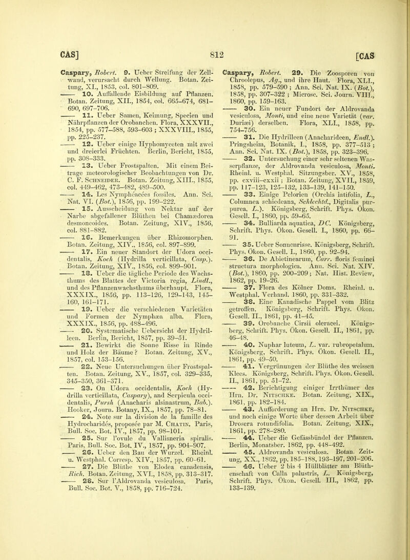 Caspary, Robert. 9. Ueber Streifung der Zell- -wand, verursacht durch Wellung. Botan. Zei- tung, XL, 1853, col. 801-809. 10. Auffallende Eisbildung auf Pflanzen. Botan. Zeitung, XII, 1854, col. 665-674, 681- 690, 697-706. 11. Ueber Sameu, Keirnung, Specien und Nahrpflanzen der Orobanchen. Flora, XXXVII., 1854, pp. 577-588, 593-603 ; XXXVIII., 1855, pp. 225-237. . 12. Ueber einige Hyphomyceten mit zwei und dreierlei Friichten. Berlin, Bericht, 1855, pp. 308-333. 13. Ueber Frostspalten. Mit einem Bei- trage meteorologischer Beobachtungen von Dr. C, F. Schneider. Botan. Zeitung, XIII., 1855, col. 449-462, 473-482, 489-500. ■ 14. Les Nympheacees fossiles. Ann. Sci. Nat. VI. (Bot), 1856, pp. 199-222. IS. Ausscbeidung von Nektar auf der Narbe abgefallener Bliitben bei Chamsedorea desmoncoides. Botan. Zeitung, XIV., 1856, col. 881-882. . 16. Benierkungen iiber Rhizomorphen. Botan. Zeitung, XIV., 1856, col. 897-899. 17. Ein neuer Standort der Udora occi- dentalis, Koch (Hydrilla verticillata, Casp.). Botan. Zeitung, XIV, 1856, col. 899-901. 13. Ueber die tagliche Periode des Wachs- tliums des Blattes der Victoria regia, Lindl., und des Pflanzenwachsthums iiberhaupt. Flora, XXXIX., 1856, pp. 113-126, 129-143, 145- 160, 161-171. 19. Ueber die verscbiedenen Varietaten und Formen der Nymphsea alba. Flora, XXXIX., 1856, pp. 488-496. ~—■ 20. Systematiscbe Uebersicht der Hydril- leen. Berlin, Bericht, 1857, pp. 39-51. 21. Bewirkt die Sonne Risse in Rinde und Holz der Baume ? Botan. Zeitung, XV., 1857, col. 153-156. 22. Neue Untersucbungen iiber Frostspal- ten. Botan. Zeitung, XV, 1857, col. 329-335, 345-350, 361-371. 23. On Udora occidentalis, Koch (Hy- drilla verticillata, Caspary), and Serpicula occi- dentalis, Pursh (Anacharis alsinastrum, Bab.). Hooker, Journ. Botany, IX., 1857, pp. 78-81. ■ 24. Note but la division de la famille des Hydrocharides, proposee par M. Chatin. Paris, Bull. Soc. Bot. IV., 1857, pp. 98-101. 25. Sur Povule du Vallisneria spiralis. Paris, Bull. Soc. Bot. IV, 1857, pp. 904-907. 26. Ueber den Bau der Wurzel. Rheinl. u. Westphal. Corresp. XIV, 1857, pp. 60-61. —— 27. Die Bliitbe von Elodea canadensis, Rich. Botan. Zeitung, XVI., 1858, pp. 313-317. 28. Sur F Aldrovanda vesiculosa. Paris, Bull. Soc. Bot. V, 1858, pp. 716-724. Caspary, Robert. 29. Die Zoosporen von Chroolepus, Ag., und ihre Haut. Flora, XLL, 1858, pp. 579-590 ; Ann. Sci. Nat. IX. (Bot), 1858, pp. 307-322 ; Microsc. Sci. Journ. VIII., 1860, pp. 159-163. —— 30. Ein neuer Fundort der Aldrovanda vesiculosa, Monti, und eine neue Varietat (var. Duriasi) derselben. Flora, XLL, 1858, pp. 754-756. 31. Die Hydrilleen (Anacharideen, Endl.). Pringsheim, Botanik, L, 1858, pp. 377-513 ; Ann. Sci. Nat. IX. (Bot), 1858, pp. 323-396. 32. Untersuchung einer sehr seltenen Was- serpflanze, der Aldrovanda vesiculosa, Monti. Rheinl. u. Westphal. Sitzungsber. XV, 1858, pp. cxviii-cxxii ; Botan. Zeitung, XVII., 1859, pp. 117-123, 125-132, 133-139, 141-150. 33. Einige Pelorien (Orchis iatifolia, L., Columnea schiedeana, Schlechtd., Digitalis pur- purea. L.). Konigsberg, Schrift. Phys. Okon. GeselL I., 1860, pp. 59-65. 34. Bulliarda aquatica, DC. Konigsberg, Schrift. Phys. Okon. Gesell. I., 1860, pp. 66- 91. 35. Ueber Sonnenrisse. Konigsberg, Schrift. Phys. Okon. GeselL L, 1860, pp. 92-94. 1 36. De Abietineaz-um, Carr. floris feminei structura morphologica. Ann. Sci. Nat. XIV. (Bot), 1860, pp. 200-209; Nat. Hist. Review, 1862, pp. 19-26. 37. Flora des Kolner Doms. Rheinl. u. Westphal. Verhand. 1860, pp. 331-332. 38. Eine Kanadische Pappel vom Blitz getroffen. Konigsberg, Schrift. Phys. Okon. Gesell. II., 1861, pp. 41-45. 39. Orobancbe Cirsii oleracei. Konigs- berg, Schrift. Phys. Okon. Gesell. H., 1861, pp. 46-48. ■ 40. Nuphar luteum, L. var. rubropetalum. Konigsberg, Schrift. Phys. Okon. Gesell. II., 1861, pp. 49-50. —— 41. Vergriinungen der Bltithe des weissen Klees. Konigsberg, Schrift. Phys. Okon. Gesell. II., 1861, pp. 51-72. 42. Berichtigung einiger Irrthiimer des Hrn. Dr. Nitschke. Botan. Zeitung, XIX., 1861, pp. 182-184. 43. Aufforderung an Hrn. Dr. Nitschke, und noch einige Worte iiber dessen Arbeit iiber Drosera rotundifolia. Botan. Zeitung, XIX., 1861, pp. 278-280. ■ 44. Ueber die Gefassbiindel der Pflanzen. Berlin, Monatsber. 1862, pp. 448-492. 45. Aldrovanda vesiculosa. Botan. Zeit- UDg, XX.,. 1862, pp. 185-188,193-197, 201-206. 46. Ueber 2 bis 4 Hiillblatter am Bliith- enschaft von Calla palustris, L. Konigsberg, Schrift. Phys. Okon. Gesell. III., 1862, pp. 133-139.