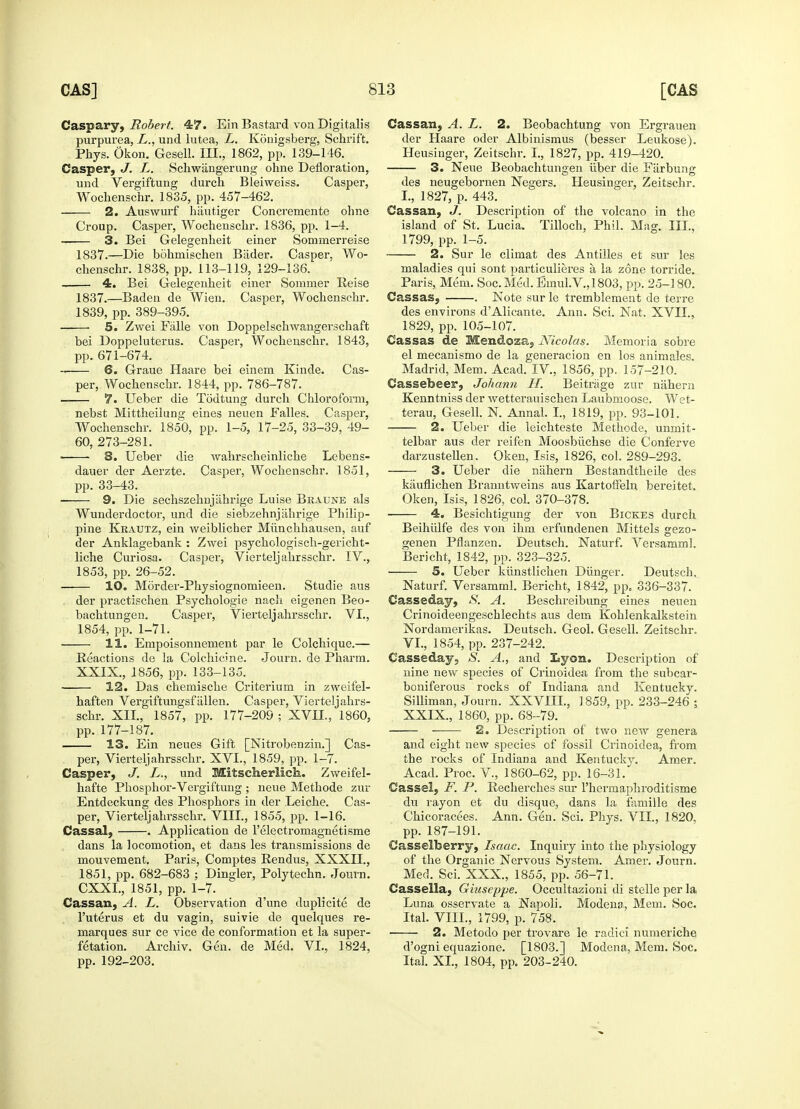 Caspary, Robert. 47. Ein Bastard von Digitalis purpurea, L., und lutea, L. Konigsberg, Schrif't. Phys. Okon. Gesell. III., 1862, pp. 139-146. Casper, J. L. Schwiingerung ohne Defloration, und Vergiftung durch Bleiweiss. Casper, Wochenschr. 1835, pp. 457-462. 2. Auswurf hautiger Concremente ohne Croup. Casper, Wochensclir. 1836, pp. 1-4. — 3. Bei Gelegenheit einer Sominerreise 1837.—Die bohmischen Biider. Casper, Wo- chenschr. 1838, pp. 113-119, 129-136. 4. Bei Gelegenheit einer Sommer Reise 1837.—Baden de Wien. Casper, Wochenschr. 1839, pp. 389-395. 5. Zwei Falle von Doppelschwangerschaft bei Doppeluterus. Casper, Wochenschr. 1843, pp. 671-674. -■ 6. Graue Haare bei einem Kinde. Cas- per, Wochenschr. 1844, pp. 786-787. 7. Ueber die Todtung durch Chloroform, nebst Mittheilung eines neuen Falles. Casper, Wochenschr. 1850, pp. 1-5, 17-25, 33-39, 49- 60, 273-281. ■ S. Ueber die wahrscheinliche Lebens- dauer der Aerzte. Casper, Wochenschr. 1851, pp. 33-43. 9. Die sechszehnjahrige Luise Braune als Wunderdoctor, und die siebzehnjahrige Philip- pine Krautz, ein weiblicher Miinchhausen, auf der Anklagebank : Zwei psychologisch-gericht- liche Curiosa. Casper, Vierteljahrsschr. IV., 1853, pp. 26-52. 10. Morder-Physiognomieen. Studie aus der practischen Psychologie nach eigenen Beo- bachtungen. Casper, Vierteljahrsschr. VI., 1854, pp. 1-71. 11. Empoisonnenient par le Colchique.— Reactions de la Colchicine. Journ. de Pharm. XXIX., 1856, pp. 133-135. 12. Das chemische Criterium in zweifel- haften Vergiftungsf alien. Casper, Vierteljahrs- schr. XII., 1857, pp. 177-209 ; XVII., i860, pp. 177-187. 13. Ein neues Gift [Nitrobenzin.] Cas- per, Vierteljahrsschr. XVI., 1859, pp. 1-7. Casper, J. L., und Mitscherlich. Zweifel- hafte Phosphor-Vergiftung ; neue Methode zur Entdeckung des Phosphors in der Leiche. Cas- per, Vierteljahrsschr. VIII., 1855, pp. 1-16. Cassal, . Application de 1'electromagnetisme dans la locomotion, et dans les transmissions de mouvement. Paris, Comptes Rendus, XXXII., 1851, pp. 682-683 ; Dingier, Polytechn. Journ. CXXI., 1851, pp. 1-7. Cassan, A. L. Observation d'une duplicite de l'uterus et du vagin, suivie de quelques re- marques sur ce vice de conformation et la super- fetation. Archiv. Gen. de Med. VI., 1824, pp. 192-203. Cassan, A. L. 2. Beobachtung von Ergrauen der Haare oder Albinismus (besser Leukose). Heusinger, Zeitschr. I., 1827, pp. 419-420. 3. Neue Beobachtungen liber die Fiirbung des neugebornen Negers. Heusinger, Zeitschr. I., 1827, p. 443. Cassan, J. Description of the volcano in the island of St. Lucia. Tilloch, Phil. Mag. III., 1799, pp. 1-5. 2. Sur le climat des Antilles et sur les maladies qui sont particulieres a, la zone torride. Paris, Mem. Soc. Med. Emul.V., 1803, pp. 25-180. Cassas, . Note sur le tremblemeut de terre des environs dAlicante. Ann. Sci. Nat. XVII., 1829, pp. 105-107. Cassas de Mendoza, Nicolas. Memoria sobre el mecanismo de la generacion en los animales. Madrid, Mem. Acad. IV, 1856, pp. 157-210. Cassebeer, Johann H. Beitrage zur nahern Kenntniss der wetterauischen Laubmoose. Wet- terau, Gesell. N. Annal. I., 1819, pp. 93-101. 2. Ueber die leichteste Methode, unmit- telbar aus der reifen Moosbiichse die Conferve darzustellen. Oken, Isis, 1826, col. 289-293. 3. Ueber die nahern Bestandtheile des kauflichen Branntweins aus Kartoffeln bereitet. Oken, Isis, 1826, col. 370-378. 4. Besichtigung der von Bickes durch Beihiilfe des von ihm erfundenen Mittels sezo- genen Pflanzen. Deutsch. Naturf. Versamml. Bericht, 1842, pp. 323-325. 5. Ueber kiinstlichen Diinger. Deutsch. Naturf. Versamml. Bericht, 1842, pp. 336-337. Casseday, S. A. Beschreibung eines neuen Crinoideengeschlechts aus dem Kohlenkalkstein Nordamerikas. Deutsch. Geol. Gesell. Zeitschr. VI., 1854, pp. 237-242. Casseday, S. A., and Lyon. Description of nine new species of Crinoidea from the subcar- boniferous rocks of Indiana and Kentucky. Silliman, Journ. XXVIII., 1859, pp. 233-246 ; XXIX., 1860, pp. 68-79. 2. Description of two new genera and eight new species of fossil Crinoidea, from the rocks of Indiana and Kentucky. Amer. Acad. Proc. V., 1860-62, pp. 16-31. Cassel, F. P. Recherches sur l'hermaphroditisme du rayon et du disque, dans la famille des Chicoracees. Ann. Gen. Sci. Phys. VII., 1820. pp. 187-191. Casselberry, Isaac. Inquiry into the physiology of the Organic Nervous System. Amer. Journ. Med. Sci. XXX., 1855, pp. 56-71. Cassella, Giuseppe. Occultazioni di stelle per la Luna osservate a Napoli. Modena, Mem. Soc. Ital. VIII., 1799, p. 758. 2. Metodo per trovare le radici numeriche d'ogni equazione. [1803.] Modena, Mem. Soc. Ital. XL, 1804, pp. 203-240.