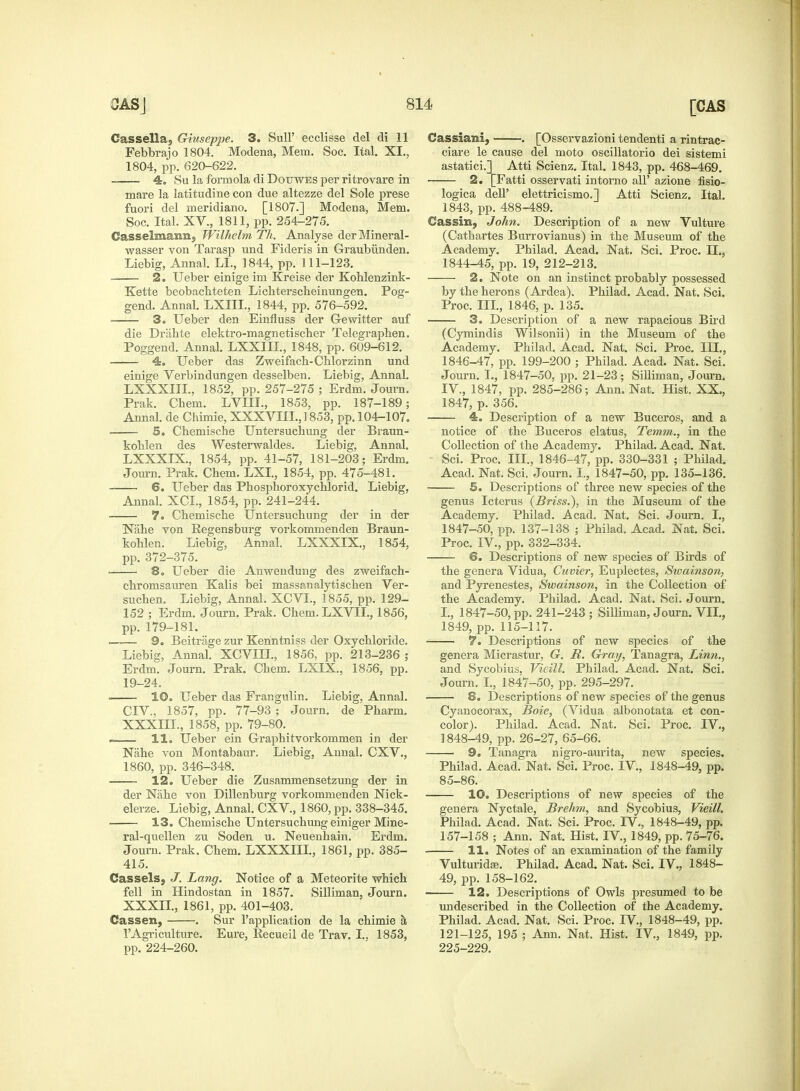 Cassella, Giuseppe. 3. Sull' ecclisse del di 11 Febbrajo 1804. Modena, Mem. Soc. Ital. XI., 1804, pp. 620-622. 4. Su la formola di Dor/WES per ritrovare in mare la latitudine con due altezze del Sole prese fuori del meridiano. [1807.] Modena, Mem. Soc. Ital. XV., 1811, pp. 254-275. Gasselmann, Wilhelm Th. Analyse derMineral- wasser von Tarasp und Fideris in Graubiinden. Liebig, Annal. LI., 1844, pp. 111-123. 2. Ueber einige im Kreise der Kohlenzink- Kette beobacbteten Licbterscbeinungen. Pog- gend. Annal. LXIIL, 1844, pp. 576-592. 3. Ueber den Einfluss der Gewitter auf die Drahte elektro-magnetiscber Telegrapben. Poggend. Annal. LXXIII., 1848, pp. 609-612. 4. Ueber das Zweifach-Chlorzinn und einige Verbindungen desselben. Liebig, Annal. LXXXIIL, 1852, pp. 257-275 ; Erdm. Journ. Prak. Chem. LVIII., 1853, pp. 187-189; Annal. de Chimie, XXXVIII.,1853, pp. 104-107. 5. Cbemiscbe Untersuchung der Braun- koblen des Westerwaldes. Liebig, Annal. LXXXIX., 1854, pp. 41-57, 181-203; Erdm. Journ. Prak. Cbem. LXI., 1854, pp. 475-481. 6. Ueber das Phosphoroxychlorid. Liebig, Annal. XCL, 1854, pp. 241-244. 7. Cbemiscbe Untersucbung der in der Nahe von Regensburg vorkommenden Braun- koblen. Liebig, Annal. LXXXIX., 1854, pp. 372-375. ■ 8. Ueber die Anweudung des zweifach- chromsauren Kalis bei massanalytischen Ver- sucben. Liebig, Annal. XCVL, 1855, pp. 129- 152 ; Erdm. Journ. Prak. Cbem. LXVIL, 1856, pp. 179-181. —•— 9. Beitrage zur Kerintniss der Oxycbloride. Liebig, Annal. XCVIIL, 1856, pp. 213-236 ; Erdm. Journ. Prak. Cbem. LXIX, 1856, pp. 19-24. 10. Ueber das Frangulin. Liebig, Annal. CIV., 1857, pp. 77-93 ; Journ. de Pbarm. XXXIII., 1858, pp. 79-80. —— 11. Ueber ein Grapbitvorkommen in der Nabe von Montabaur. Liebig, Annal. CXV., 1860, pp. 346-348. 12. Ueber die Zusammensetzung der in der Nabe von Dillenburg vorkommenden Nick- elerze. Liebig, Annal. CXV, 1860, pp. 338-345. 13. Cbemiscbe Untersucbung einiger Mine- ral-quellen zu Soden u. Neuenbain. Erdm. Journ. Prak. Chem. LXXXIIL, 1861, pp. 385- 415. Cass els 5 J. Lang. Notice of a Meteorite which fell in Hindostan in 1857. Silliman, Journ. XXXII., 1861, pp. 401-403. Cassen, . Sur l'application de la chimie a, l'Agriculture. Eure, Recueil de Trav. I.. 1853, pp. 224-260. [CAS Cassiani, . [Osservazioni tendenti a rintrac- ciare le cause del moto oscillatorio dei sistemi astatici.] Atti Scienz. Ital. 1843, pp. 468-469. 2. [Fatti osservati intorno all' azione fisio- logica dell' elettricismo.] Atti Scienz. Ital. 1843, pp. 488-489. Cassin, John. Description of a new Vulture (Catbartes Burrovianus) in the Museum of the Academy. Philad. Acad. Nat. Sci. Proc. LI., 1844-45, pp. 19, 212-213. 2. Note on an instinct probably possessed by the herons (Ardea). Philad. Acad. Nat. Sci. Proc. III., 1846, p. 135. 3. Description of a new rapacious Bird (Cymindis Wilsonii) in the Museum of the Academy. Philad. Acad. Nat. Sci. Proc. III., 1846- 47, pp. 199-200 ; Philad. Acad. Nat. Sci. Journ. I., 1847-50, pp. 21-23; Silliman, Journ. IV., 1847, pp. 285-286; Ann. Nat. Hist. XX., 1847, p. 356. 4. Description of a new Buceros, and a notice of the Buceros elatus, Temm., in the Collection of the Academy. Philad. Acad. Nat. Sci. Proc. III., 1846-47, pp. 330-331 ; Philad. Acad. Nat. Sci. Journ. I., 1847-50, pp. 135-136. 5. Descriptions of three new species of the genus Icterus (Briss.), in the Museum of the Academy. Philad. Acad. Nat. Sci. Journ. I., 1847- 50, pp. 137-138 ; Philad. Acad. Nat. Sci. Proc. IV., pp. 332-334. 6. Descriptions of new species of Birds of the genera Vidua, Cuvier, Euplectes, Swainson, and Pyrenestes, Swainson, in the Collection of the Academy. Philad. Acad. Nat. Sci. Journ. L, 1847-50, pp. 241-243 ; Silliman, Journ. VII., 1849, pp. 115-117. 7. Descriptions of new species of the genera Micrastur, G. It. Gray, Tanagra, Linn., and Sycobius, Vieill. Philad. Acad. Nat. Sci. Journ. I., 1847-50, pp. 295-297. 8. Descriptions of new species of the genus Cyanocorax, Boie, (Vidua albonotata et con- color). Philad. Acad. Nat. Sci. Proc. IV., 1848- 49, pp. 26-27, 65-66. 9. Tanagra nigro-aurita, new species. Philad. Acad. Nat. Sci. Proc. IV, 1848-49, pp. 85-86. 10. Descriptions of new species of the genera Nyctale, Brehm, and Sycobius, Vieill. Philad. Acad. Nat. Sci. Proc. IV., 1848-49, pp. 157-158 ; Ann. Nat. Hist. IV., 1849, pp. 75-76. 11. Notes of an examination of the family Vulturid£s. Philad. Acad. Nat. Sci. IV., 1848- 49, pp. 158-162. 12. Descriptions of Owls presumed to be undescribed in the Collection of the Academy. Philad. Acad. Nat. Sci. Proc. IV, 1848-49, pp. 121-125, 195 ; Ann. Nat. Hist. IV, 1849, pp. 225-229.