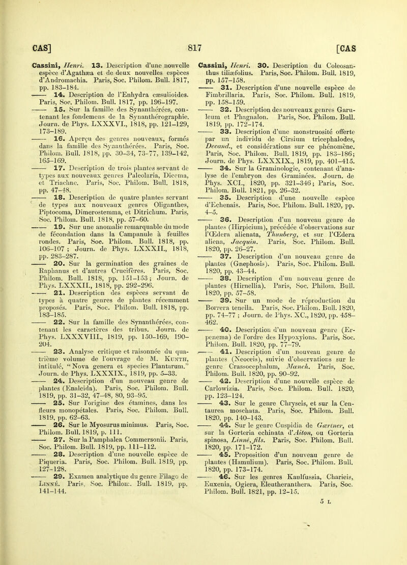 Cassini, Henri. 13. Description d'une nouvelle espece d'Agathsea et de deux nouvelles especes d'Andromachia. Paris, Soc. Philom. Bull. 1817, pp. 183-184. 14. Description de l'Enhydra cassulioides. Paris, Soc. Philom. Bull. 1817, pp. 196-197. 15. Sur la famille des Synantherees, con- tenant les fonclemens de la Synantherographie. Journ. de Phys. LXXXVI., 1818, pp. 121-129, 173-189. 16. Apercu des genres nouveaux, formes dans la famille des Synantherees. Paris, Soc. Philom. Bull. 1818, pp. 30-34, 73-77, 139-142, 165-169. 17. Description de trois plantes servant de types aux nouveaux genres Paleolaria, Diccma, et Triachne. Paris, Soc. Philom. Bull. 1818, pp. 47-48. 18. Description de quatre plantes servant de types aux nouveaux genres Oliganthes, Piptocoma, Dimerostemma, et Ditrichum. Paris, Soc. Philom. Bull. 1818, pp. 57-60. 19. Sur une anomalie remarquable dumode de fecondation dans la Campanule a feuilles rondes. Paris, Soc. Philom. Bull. 1818, pp. 106-107 ; Journ. de Phys. LXXXII., 1818, pp. 283-287. 20. Sur la germination des graines de Kaphanus et d'autres Cruciferes. Paris, Soc. Philom. Bull. 1818, pp. 151-153; Journ. de Phys. LXXXII., 1818, pp. 292-296. 21. Description des especes servant de types a, quatre genres de plantes recemment proposes. Paris, Soc. Philom. Bull. 1818, pp. 183-185. 22. Sur la famille des Synantherees, con- tenant les caracteres des tribus. Journ. de Phys. LXXXVIIL, 1819, pp. 150-169, 190- 204. 23. Analyse critique et raisonnee du qua- trieme volume de l'ouvrage de M. Kunth, intitule,  Nova genera et species Plantarum. Journ. de Phys. LXXXIX., 1819, pp. 5-33. 24. Description d'un nouveau genre de plantes (Enalcida). Paris, Soc. Philom. Bull. 1819, pp. 31-32, 47-48, 80, 93-95. 25. Sur l'origine des etamines, dans les neurs monopetales. Paris, Soc. Philom. Bull. 1819. pp. 62-63. 26. Sur le Myosurus minimus. Paris, Soc. Philom. Bull. 1819, p. 111. 27. Sur laPamphalea Commersonii. Paris, Soc. Philom. Bull. 1819, pp. 111-112. 28. Description d'une nouvelle espece de Piqueria. Paris, Soc. Philom. Bull. 1819, pp. 127-128. ■ 29. Examen analytique du genre Filago de Linne. Paris, Soc. Philom. Bull. 1819, pp. 141-144. Cassini, Henri. 30. Description du Coleosan- thus tiliasfolius. Paris, Soc. Philom. Bull. 1819, pp. 157-158. —-— 31. Description d'une nouvelle espece de Fimbrillaria. Paris, Soc. Philom. Bull. 1819, pp. 158-159. 32. Description des nouveaux genres Garu- leum et Phagnalon. Paris, Soc. Philom. Bull. 1819, pp. 172-174. 33. Description d'une monstruosite offerte par tin individu de Cirsium tricephalodes, Decand., et considerations sur ce phenomene. Paris, Soc. Philom. Bull. 1819, pp. 183-186; Journ. de Phys. LXXXIX., 1819, pp. 401-415. 34. Sur la Graminologie, contenant d'ana- lyse de i'embryon des Graminees. Journ. de Phys. XCL, 1820, pp. 321-346; Paris, Soc. Philom. Bull. 1821, pp. 26-32. ~— 35. Description d'une nouvelle espece d'Echenais. Paris, Soc. Philom. Bull. 1820, pp. 4-5. 36. Description d'un nouveau genre de plantes (Hirpicium), precedee d'observations sur l'GEdera alienata, Thunberg, et sur l'Gidera aliena, Jacquin. Paris, Soc. Philom. Bull. 1820, pp. 26-27. 37. Description d'un nouveau genre de plantes (Gnephosis). Paris, Soc. Philom. Bull. 1820, pp. 43-44. 38. Description d'un nouveau genre de plantes (Hirnellia). Paris, Soc. Philom. Bull. 1820, pp. 57-58. ■ 39. Sur un mode de reproduction du Borrera tenella. Paris, Soc. Philom. Bull. 1820, pp. 74-77 ; Journ. de Phys. XC, 1820, pp. 458- 462. —— 40. Description d'un nouveau genre (Er- penema) de l'ordre des Hypoxylons. Paris, Soc. Philom. Bull. 1820, pp. 77-79. i 41. Description d'un nouveau genre de plantes (Xeoceis), suivie d'observations sur le genre Crassocephalum, Mcench. Paris, Soc. Philom. Bull. 1820, pp. 90-92. 42. Description d'une nouvelle espece de Carlowizia. Paris, Soc. Philom. Bull. 1820, pp. 123-124. 43. Sur le genre Chryseis, et sur la Cen- taurea moschata. Paris, Soc. Philom. Bull. 1820, pp. 140-143. 44. Sur le genre Cuspidia de Gcerlner, et sur la Gorteria echinata d'Aito?^ ou Gorteria spinosa, Linne, Jils. Paris, Soc. Philom. Bull. 1820, pp. 171-172. 45. Proposition d'un nouveau genre de plantes (Hamulium). Paris, Soc. Philom. Bull. 1820, pp. 173-174. 46. Sur les genres Kaulfussia, Charieis, Euxenia, Ogiera, Eleutheranthera. Paris, Soc, Philom. Bull. 1821, pp. 12-15. 5 L