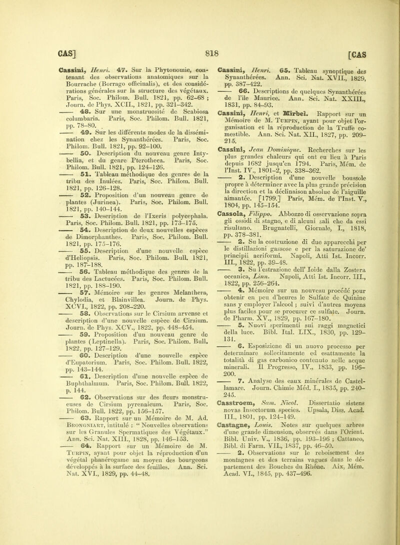 Cassinic! Henri. 47. Sur la Phytonomie, eon- tenant des observations anatomiques sur la Bourrache (Borrago officinalis), et des conside- rations generates sur la structure des vegetaux. Paris, Soc. Philom. Bull. 1821, pp. 62-68 ; Journ. dePhys. XCIL, 1821, pp. 321-342. 48. Sur une monstruosite de Scabiosa columbaria. Paris, Soc. Philom. Bull. 1821, pp. 78-80. 49. Sur les differents modes de la dissemi- nation cbez les Synantherees. Paris, Soc. Philom. BuU. 1821, pp. 92-100. 50. Description du nouveau genre Inty- bellia, et du genre Pterotheca. Paris, Soc. Philom. Bull. 1821, pp. 124-126. 51. Tableau methodique des genres de la tribu des Inulees. Paris, Soc. Philom. Bull. 1821, pp. 126-128. 52. Proposition d'un nouveau genre de plantes (Jurinea). Paris, Soc. Philom. Bull. 1821, pp. 140-144. 53. Description de l'lxeris polycephala. Paris, Soc. Philom. Bull. 1821, pp. 173-175. 54. Description de deux nouvelles especes de Dimorphanthes. Paris, Soc. Philom. Bull. 1821, pp. 175-176. 55. Description d'une nouvelle espece d'Heliopsis. Paris, Soc. Philom. Bull. 1821, pp. 18T-188. 56. Tableau methodique des genres de la tribu des Lactucees. Paris, Soc. Philom. Bull. 1821, pp. 188-190. 57. Memoire sur les genres Melanthera, Chylodia, et Blainvillea. Journ. de Phys. XCVL, 1822, pp. 208-220. 58. Observations sur le Cirsium arvense et description d'une nouvelle espece de Cirsium. Journ. de Phys. XCV., 1822, pp. 448-454. 59. Proposition d'un nouveau genre de plantes (Leptinella). Paris, Soc. Philom. Bull. 1822, pp. 127-129. 60. Description d'une nouvelle espece d'Eupatorium. Paris, Soc. Philom. Bull. 1822, pp. 143-144. ■ 61. Description d'une nouvelle espece de Bupbthalmum. Paris, Soc. Philom. Bull. 1822, p. 144. 62. Observations sur des neurs monstru- euses de Cirsium pyrenaicum. Paris, Soc. Philom. Bull. 1822, pp. 156-157. 63. Rapport sur un Memoire de M. Ad. Beongniakt, intitule :  Nouvelles observations sur les Granules Spermatiques des Vegetaux. Ann. Sci. Nat, XIII., 1828, pp. 146-153. 64. Rapport sur un Memoire de M. Turpin, ayaat pour objet la reproduction d'un vegetal phanerogame au moyen des bourgeons developpes a la surface des feuilles. Ann. Sci. Nat. XVI., 1829, pp. 44-48. Cassmi, Henri. 65. Tableau synoptique des Synantherees. Ann. Sci. Nat. XVII., 1829, pp. 387-422. 66. Descriptions de quelques Synantherees de l'ile Maurice. Ann. Sci. Nat. XXIII., 1831, pp. 84-93. Cassini, Henri, et Mirbei. Rapport sur un Memoire de M. Turpin, ayant pour objet l'or- ganisation et la reproduction de la Truffe co- mestible. Ann. Sci. Nat. XII., 1827, pp. 209- 215. Cassini, Jean Dominique. Recherches sur les plus grandes chaleurs qui ont eu lieu a Paris depuis 1682 jusqu'en 1794. Paris, Mem. de lTnst. IV., 1801-2, pp. 338-362. 2. Description d'une nouvelle boussole propre a determiner avec la plus grande precision la direction et la declinaison absolue de l'aiguille aimantee. [1799.] Paris, Mem. de lTnst. V., 1804, pp. 145-154. Cassola, Filippo. Abbozzo di osservazione sopra gli ossidi di stagno, e di alcuni sali che da essi risultano. Brugnatelli, Giornale, I., 1818, pp. 378-381. 2. Su la costruzione di due apparecchi per le distillazioni gassose e per la saturazione de' principii aeriformi. Napoli, Atti 1st. Incorr. III., 1822, pp. 39-48. ■ 3. Su l'estrazione dell' Ioide dalla Zostera oceanica, Linn. Napoli, Atti 1st. Incorr. III., 1822, pp. 256-264. 4. Memoire sur un nouveau procede pour obtenir en peu d'heures le Sulfate de Quinine sans y employer 1'alcool; suivi d'autres moyens plus faciles pour se procurer ce sulfate. Journ. de Pharm. XV., 1829, pp. 167-180. 5. Nuovi sperimenti sui raggi magnetici della luce. Bibl. Ital. LIX., 1830, pp. 129- 131. 6. Esposizione di un nuovo processo per determinare sollecitamente ed esattamente la totalita di gas carbonico contenuto nelle acque minerali. II Progresso, IV., 1833, pp. 196- 200. 7. Analyse des eaux minerales de Castel- lamare. Journ. Chimie Med. I., 1835, pp. 240- 245. Casstroem, Sam. Nicol. Dissertatio sistens novas Insectorum species. Upsala, Diss. Acad. Ill, 1801, pp. 124-149. Castagne, Louis. Notes sur quelques arbres d'une grande dimension, observes dans 1'Orient. Bibl. Univ. V., 1836, pp. 193-196 ; Cattaneo, Bibl. di Farm. VII., 1837, pp. 46-50. —— 2. Observations sur le reboisement des montagnes et des terrains vagues daris le de- partement des Bouches du Rhone. Aix, Mem. Acad. VI., 1845, pp. 437-496.
