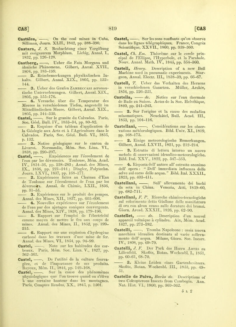 Castales, . On the coal mines in Cuba. Silliman, Journ. XLII., 1842, pp. 388-390. Castara, J. S. Beobachtung einer Vergiftung mit essigsaurem Morphium. Liebig, Annal. I., 1832, pp. 126-128. Castberg, . Ueber die Fata Morgana und ahnliche Phanomene. Gilbert, Annal. XVII., 1804, pp. 183-199. ■ 2. Reisebemerkungen physikalischen In- halts. Gilbert, Annal. XIX., 1805, pp. 132- 144. 3. Ueber des Grafen Zambeccaki aeronau- tische Unternehmungen. Gilbert, Annal. XIX., 1805, pp. 155-176. 4. Versuche iiber die Temperatur des Meeres in verschiedenen Tiefen, angestellt im Mittellandischen Meere. Gilbert, Annal. XIX., 1805, pp. 344-350. Castel, . Sur le granite du Calvados. Paris, Soc. Geol. Bull. IV., 1833-34, pp. 80-82. 2. Esquisse d'un tableau d'application de la Geologie aux Arts et a 1'Agriculture dans le Calvados. Paris, Soc. Geol. Bull. VI., 1835, p. 132. 3. Notice geologique sur le canton de Livarot. Normandie, Mem. Soc. Linn. VI., 1838, pp. 290-297. Castel, . Experiences sur l'ecoulement de l'eau par les deversoirs. Toulouse, Mem. Acad. IV., 1834-36, pp. 238-283 ; Annal. des Mines, IX, 1836, pp. 221-244 ; Dingier, Polytechn. Journ. LXVI., 1837, pp. 168-177. 2. Experiences faites au Chateau d'Eau de Toulouse sur l'ecoulement de l'eau par les deversoitfs. Annal. de Chimie, LXIL, 1836, pp. 31-55. 3. Experiences sur le produit des pompes. Annal. des Mines, XII., 1837, pp. 603-606. 4. Nouvelles experiences sur l'ecoulement de l'eau par des ajutages coniques convergents. Annal. des Mines, XIV., 1838, pp. 179-196. 5. Rapport sur l'emploi de l'electricite comme rnoyen de mettre le feu aux • coups de mines. Annal, des Mines, II., 1852, pp. 199- 215. 6. Rapport sur une explosion d'hydrogene carbone dans les travaux d'une mine de fer. Annal. des Mines, VI., 1854, pp. 94-99. Castel, ■ . Note sur les habitudes des cor- beaux. Paris, Mem. Soc. Linn. V., 1827, pp. 362-363. Castel, . De Futilite de la culture fourra- gere, et de 1'importance de ses produits. Bayeux, Mem. II., 1844, pp. 149-168. Castel, . Sur la cause des phenomenes physiologiques que Ton trouve quand on s'eleve a une certaine hauteur dans les montagnes. Paris, Comptes Rendus, XX., 1845, p. 1501. Castel, . Sur les sons ronflants qu'on observe dans les lignes telegraphiques. France, Congres Scientifique, XXVII., 1860, pp. 359-360. Castel, Ch. Em. Theoreme sur le cercle prin- cipal de l'Ellipse, l'Hyperbole, et la Parabole. Nouv. Annal. Math. IV., 1845, pp. 354-360. Castell, Henry. Description of a new Bell Machine used in pneumatic experiments. Stur- geon, Annal. Electr. HI., 1838-39, pp. 66-67. Castell, T. Ueber das Verhalten des Herzens in verschiedenen Gasarlen. Muller, Arehiv, 1854, pp. 226-251. Castella, de. Notice sur l'eau thermale de Bade en Suisse. Actesde la Soc. Helvetique, 1840, pp. 241-243. 2. Sur l'origine et la cause des maladies miasmatiques. Neuchatel, Bull. Acad. HI., 1853, pp. 104-116. Castellani, . Considerations sur les obser- vations meteorologiques. Bibl. Univ. XL, 1819, pp. 168-173. 2. Einige meteorologische Bemerkungen. Gilbert, Annal. LXVIL, 1821, pp. 212-214. 3. Estratto di lettera intorno un nuovo metodo di osservazioni idraulico-meteorologiche. Bibl. Ital. XXV., 1822, pp. 347-353. 4. Risposta dell' autore all' estratto anonimo dell' opera :  Dell' immediata influenza delle selve sul corso delle acque. Bibl. Ital. XXXIL, 1823, pp. 403-411. Castellani, . SulP allevamento dei bachi da seta in China. Venezia, Atti, 1859-60, pp. 682-711. Castellani, F. P. Ricerche chimico-tecnologiche sul colorimento detto Giallone delle manifatture di oro con alcun cenno sulle dorature dei bronzi. Giorn. Arcad. XXXII., 1826, pp. 62-90. Castellet, de. Description d'un nouvel appareil volta'ique a cylindre. Aix, Mem. Acad. 1827, pp. 275-282. Castelli, . Tromba Napoleone : ossia nuova macchina idraulica destinata al vario solleva- mento dell' acqua. Milano, Giorn. Soc. Incorr. IV., 1808, pp. 69-79. Castelli, J. F. Der Park des Herrn Abtes zu Lilienfeld. Skofitz, Botan. Wochenbl. I., 1851, pp. 60-61, 68-70. 2. Kleine Leiden eines Gartenbesitzers. Skofitz, Botan. Wochenbl. III., 1853, pp. 49- 51. Castell© de Faiva, Barao do. Descriptions of two Coleopterous Insects from Cambogia. Ann. Nat. Hist. VI., 1860, pp. 360-362. 5 l 2