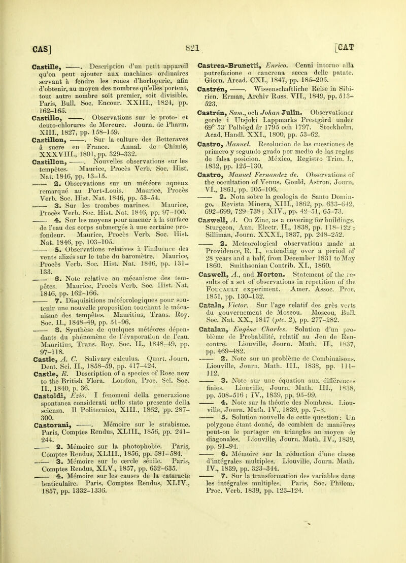 Castille, . Description d'un petit appareil qu'on peut ajouter aux machines ordinaires servant a fendre les roues d'horlogerie, afin d'obtenir, au moyen des nombres qu'elles portent, tout autre nombre soit premier, soit divisible. Paris, Bull. Soc. Encour. XXIII., 1824, pp. 162-165. Castillo, . Observations sur le proto- et deuto-chlorures de Mercure. Journ. de Pharm. XIII., 1827, pp. 158-159. Castillon, Sur la culture des Betteraves a sucre en France. Annal. de Chimie, XXXVIII., 1801, pp. 329-332. Castillon, ■ . Nouvelles observations sur les tempetes. Maurice, Proces Verb. Soc. Hist. Nat. 1846, pp. 13-15. 2. Observations sur un meteore aqueux remarque au Port-Louis. Maurice, Proces Verb. Soc. Hist. Nat. 1846, pp. 53-54. 3. Sur les trombes marines. Maurice, Proces Verb. Soc. Hist. Nat. 1846, pp. 97-100. 4. Sur les moyens pour amener a la surface de l'eau des corps submerges a une certaine pro- fondeur. Maurice, Proces Verb. Soc. Hist. Nat. 1846, pp. 103-105. 5. Observations relatives a, 1'influence des vents alizes sur le tube du barometre. Maurice, Proces Verb. Soc. Hist. Nat, 1846, pp. 131- 133. 6. Note relative au mecanisme des tem- petes. Maurice, Proces Verb. Soc. Hist. Nat. 1846, pp. 162-166. 7. Disquisitions meteorologiques pour sou- tenir une nouvelle proposition touchant le meca- nisme des tempetes. Mauritius, Trans. Roy. Soc. II., 1848-49, pp. 51-96. . S. Synthese de quelques meteores depen- dants du phenomene de l'evaporaticn de l'eau. Mauritius, Trans. Roy. Soc. II., 1848-49, pp. 97-118. Castle, A. C. Salivary calculus. Quart. Journ. Dent. Sci. II., 1858-59, pp. 417-424. Castle, R. Description of a species of Rose new to the British Flora. London, Proc. Sci. Soc. II., 1840, p. 36. Castoldi, Ezio. I fenomeni della generazione spontanea considerati nello stato presente della scienza. II Politecnico, XIH., 1862, pp. 287- 300. Castorani, . Memoire sur le strabisme. Paris, Comptes Rendus, XLIIL, 1856, pp. 241- 244. 2. Memoire sur la photophobie. Paris, Comptes Rendus, XLIIL, 1856, pp. 581-584. 3. Memoire sur le cercle senile. Paris, Comptes Rendus, XL V., 1857, pp. 632-635. , 4. Memoire sur les causes de la cataracte lenticulaire. Paris, Comptes Rendus, XLIV., 1857, pp. 1332-1336. Castrea-Brunetti, Enrico. Cenni intorno alia putrefazione o cancrena secca delle patate. Giorn. Arcad. CXI., 1847, pp. 185-205. Castren, . Wissenschaftliche Reise in Sibi- rien. Erman, Archiv Russ. VII., 1849, pp. 513- 523. Castren, Sam., och Johan Julin. Observationer gorde i Utsjoki Lappmarks Prestgard under 69° 53' Polhbgd air 1795 och 1797. Stockholm, Acad.Handl. XXL, 1800, pp. 53-62. Castro, Manuel. Resolucion de las cuestiones de primero y segundo grado por medio de las reglas de falsa posicion. Mexico, Registro Trim. I., 1832, pp. 125-130. Castro, Manuel Fernandez de. Observations of the occultation of Venus. Gould, Astron. Journ. VI., 1861, pp. 105-106. 2. Nota sobre la geologia de Santo Domin- go. Revista Minera, XIII., 1862, pp. 633-642, 692-699, 729-738; XIV., pp. 42-51, 65-73. Caswell, A. On Zinc, as a covering for buildings. Sturgeon, Ann. Electr. II., 1838, pp. 118-12^ ; Silliman, Journ. XXXI., 1837, pp. 248-252. 2. Meteorological observations made at Providence, R. I., extending over a period of 28 years and a half, from December 1831 to May I860. Smithsonian Contrib. XL, 1860. Caswell, A., and Norton. Statement of the re- sults of a set of observations in repetition of the Fotjcatjlt experiment. Amer. Assoc. Proc. 1851, pp. 130-132. Catala, Victor. Sur l'age relatif des gres verts du gouvernement de Moscou. Moscou, Bull. Soc. Nat. XX., 1847 (pte. 2), pp. 277-282. Catalan, Eugene Charles. Solution d'un pro- bleme de Probability, relatif au Jeu de Ren- contre. Liouville, Journ. Math. II., 1837, pp. 469-482. 2. Note sur un probleme de Combinaisons. Liouville, Journ. Math. III.. 1838, pp. 111- 112. 3. Note sur une equation aux differences fijiies. Liouville, Journ. Math. III., 1838, pp. 508-516 ; IV., 1839, pp. 95-99. 4. Note sur la theorie des Nombres. Liou- ville, Journ. Math. IV., 1839, pp. 7-8. 5. Solution nouvelle de cette question: Un polygone etant donne, de combien de manieres peut-on le partager en triangles au moyen de diagonales. Liouville, Journ. Math. IV., 1839, pp. 91-94. 6. Memoire sur la reduction d'une classe d'integrales multiples. Liouville, Journ. Math. IV., 1839, pp. 323-344. 7. Sur la transformation des variables dans les integrates multiples. Paris, Soc. Philom. Proc. Verb. 1839, pp. 123-124.